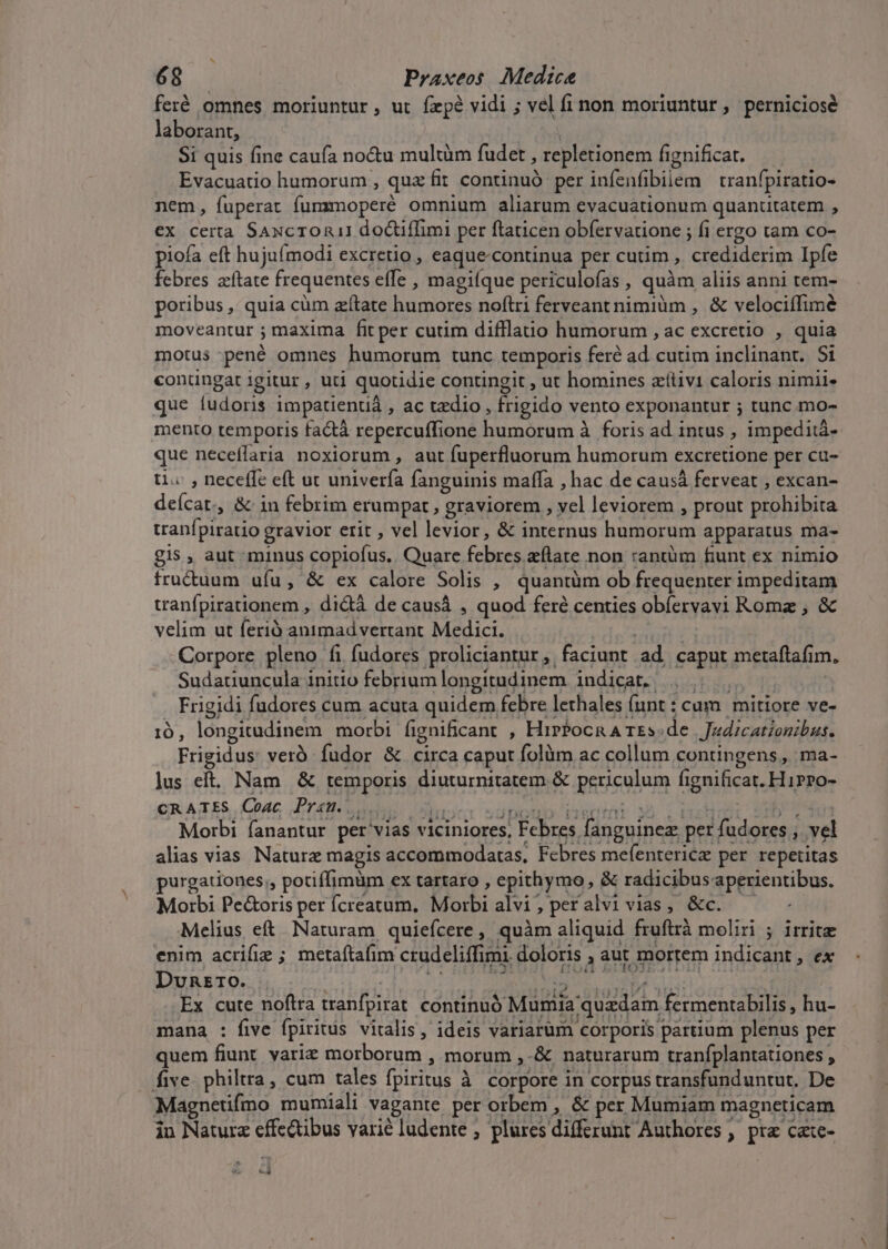 feré omnes moriuntur, ut fxpe vidi ; vel fi non moriuntur , perniciosé laborant, Si quis fine caufa no&amp;u multüm fudet , repletionem fignificat. Evacuatio humorum , quz fit continuó per infenfibiiem tranfpiratio- nem, fuperat fummoperé omnium aliarum evacuationum quanutatem , ex certa SAxcron1 doctiffimi per ftaticen obfervatione ; fi ergo tam co- piofa eft hujufmodi excretio , eaque-continua per cutim , crediderim Ipfe febres zítate frequentes effe , magiíque periculofas, quàm aliis anni tem- poribus, quia cüm zítate humores noftri ferveantnimiüm , &amp; velociífimé moveantur ; maxima fit per cutim difflatio humorum , ac excretio , quia motus -pené omnes humorum tunc temporis feré ad cutim inclinant. Si conüngat igitur , uti quotidie contingit , ut homines zítiv1 caloris nimii. que fudoris impatienuá , ac tzdio , frigido vento exponantur ; tunc mo- mento temporis factà repercuffione humorum à foris ad intus , impeditá- que neceffaria noxiorum , aut fuperfluorum humorum excretione per cu- ti.« , neceffe eft ut univerfa fanguinis maffa , hac de causá ferveat , excan- deícat. , &amp; in febrim erumpat , graviorem , yel leviorem , prout prohibita tranfpiratio gravior erit , vel levior, &amp; internus humorum apparatus ma- gis , aut minus copiofus.. Quare febres eflate non rantüm fiunt ex nimio fru&amp;uum uíu, &amp; ex calore Solis , quantüm ob frequenter impeditam tranfpirationem , didtà de causá , quod fer centies obíervavi Roma , &amp; velim ut ferió antmad vertant Medici. MIS om Corpore pleno fi fudores proliciantur, faciunt ad caput metaftafim, Sudatiuncula initio febrium longitudinem indicat. , |... —- Frigidi fudores cum acuta quidem febre lethales (unt : cam | mitiore ve- 10, longitudinem morbi fignificant , HirPocnA rEs.de | Jz4dzcatzonibus. Frigidus ver fudor &amp; circa caput folüm ac collum contingens, ma- lus eft. Nam &amp; temporis diuturnitatem &amp; periculum fignificat. HiPPo- CR ATES, Couc Drei bs unu iE Ieri SA 2 ARDT MED. CONUS Morbi fanantur per vias viciniores, Febres fanguinez per fudores ; vel alias vias NNaturz magis accommodatas, Febres mefentericz per repetitas purgationes;, potiffimüm ex tartaro , epithymo, &amp; radicibus aperientibus. Morbi Pe&amp;oris per fcreatum, Morbi alvi, peralvi vias, &amp;c. — Melius eft. Naturam quiefcere , quàm aliquid fruftrà moliri ; irrite enim acrifiz ; metaftafim crudeliffimi. doloris , aut mortem indicant, ex DunEro. 3! | PEauipesnc ioo pen E REPE Ex cute noftra tranfpirat continuó Mumia quadam fermentabilis , hu- mana : five fpiritus vitalis, ideis variarum corporis partium plenus per quem fiunt varie morborum , morum ,-&amp; naturarum tranfplantationes , five philtra, cum tales fpiritus à corpore in corpus transfunduntut. De Magnetifmo mumiali vagante per orbem , &amp; per Mumiam magneticam in Naturz effectibus varié ludente ; plures differunt Authores , pra cate- ed