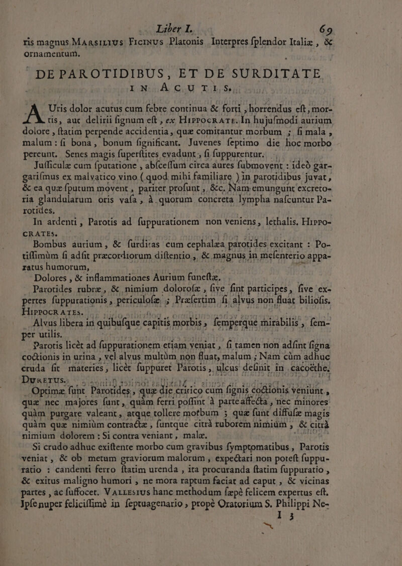 ris magnus MAasirius Frciwus Platonis Interpres fplendor Italiz , &amp; ornamentum. DEPAROTIDIBUS, ET DE SURDITATE XN:gdÀ CM TihsosS5ü | | Uris dolor acutus cum febre continua &amp; forti , horrendus cft, mor- tis, auc delirii fignum eft , ex HirrocR ATE. Ín hujufmodi aurium dolore , ftatim perpende accidentia , quz comitantur morbum |; fi mala , malum: íi bona, bonum fignificant. Juvenes feptimo die hoc morbo pereunt. Senes magis fuperftites evadunt, fifuppurentur. , — Jufficulz cum fputatione , abíceífum circa aures fubmovent : ideó gar- gariímus ex malvatico vino ( quod: mihi familiare ) in parotdibus juvat , &amp; ca quz fputum movent , pariter profunt ,. &amp;c. Nam emungunt excreto- ria glandularum oris vaía , à.quorum concreta lympha nafcuntur Pa- rotides, | | | In ardenti, Parotis ad fuppurationem non veniens, lethalis. Hrpro- CRATEs. ^ ac dni per bi Bombus aurium, &amp; furditas cum cephalza parotides excitant : Po- tiffimum fi adfit precordiorum diftenrio ,, &amp; magnus in mefenterio appa- zatus humorum, zi A MS i Dolores , &amp; inflammationes Aurium funeftz. | | | — Parotides rubrz, &amp; nimium doloroíz , five fint participes, five ex- pertes. fappurationis , periculofz. ; Prafertim fi, alvus non fluat biliofis. sup setu Ln HT pets Sn S DOR VSMIUMEUURU RUNS MES PURI ^ Alvus libera in quibufque capitis morbis ; femperque mirabilis , fem- per ulis — ehm UB possa utres Doro ot Parotis licét ad fuppurationem etiam veniat , fi tamen non adfint figna co&amp;ionis in urina , vel alvus multüm non fluat, malum ; Nam cüm adhuc cruda (it materies; licét fuppuret Parots, ulcus delinit in . caco&amp;the, Dvazrus.; , SisSsrtil) 1512301 e5 XE M. .: ibo a h mor 1 ng We Optima funt. Parotides,, quz dic cririco cum fignis co&amp;ionis veniunt ,. quz nec majores funt ,, quàm ferri poffint à parte affecta , nec rninores quàm purgare valeant, atque tollere motbum ; quz funt diffufz magis uàm quz nimiüm contracte , funtque citrà ruborem nimium ; &amp; ciui nimium dolorem : $i contra veniant, mala. | Wa Si crudo adhuc exiftente morbo cum gravibus fymptomatibus , Parotis veniat , &amp; ob metum graviorum malorum , expe&amp;ari non poteft fuppu- rato : candenti ferro ftatim urenda , ita procuranda ftatim fuppuratio , &amp; exitus maligno humori ; ne mora raptum faciat ad caput , &amp; vicinas partes , ac fuffocet. V A1LEsrus hanc methodum fzpé felicem expertus eft. Jpíe nuper fcliciffimé in feptuagenario ; prope Oratorium S. Philippi Ne- | 13 | -