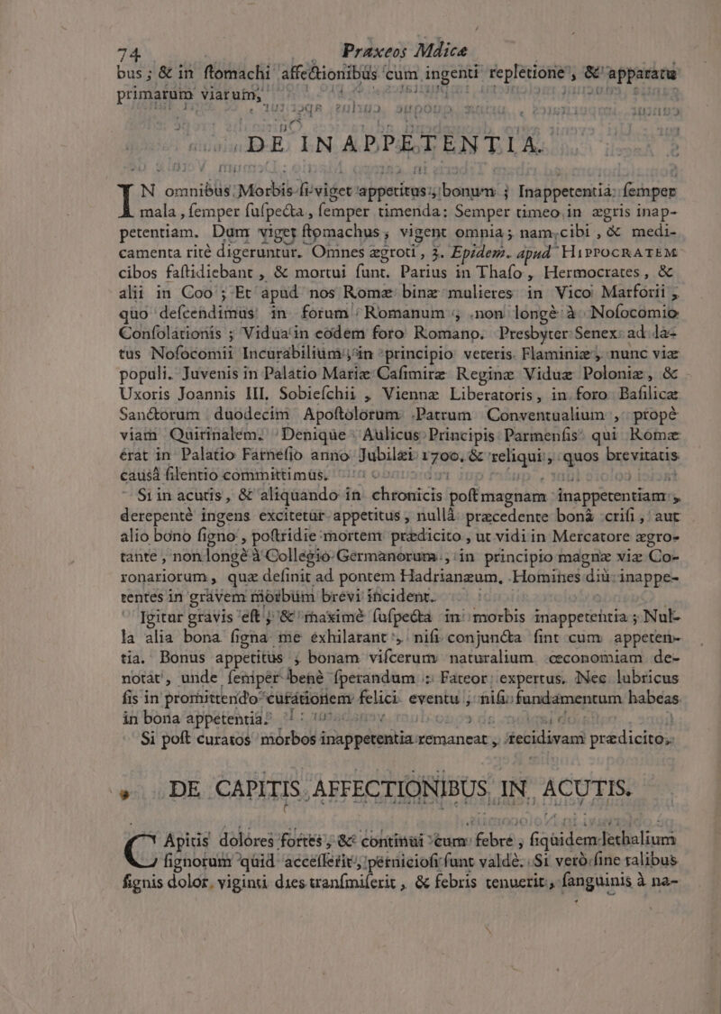 bus; &amp; in ftomachi affc&amp;ionibüs cum | ingenti replerome' j ii appararu primarum viarum, gue Deren 13 2nlstr Nata  1 pon Higo Sp pop . ec C2ISLÀU 1031192 DE INAPPETENTIA. t [11i N orani bl Morbis: lueldet: DUE. rum j Inappetentiá femper mala , femper fufpeda , (emper timenda: Semper timeo,in zgris inap- petentiam. Dum: viger ftomachus, vigent omnia; nam;cibi , &amp; medi- camenta rité digeruntür. Omnes zgroti, à. Epidem. apud. HiPPOCRATEM. cibos faftidiebant , &amp; mortui funt. Parius in Thafo , Hermocrates, &amp; alii in Coo ; Et. apud nos Rome binz mulieres in Vico Marforii quo defcendimus' in forum ; Romanum ;, .non. lengé: à. Noíocomio Confolátionis ; Vidua'in eodem foro Romano. Presbyter Senex: ad. .la- tus Nofocomii Incurabilium jin *principio: veteris. Flaminiz', nunc via populi. Juvenis in Palatio Matiz'Cafimirz Regine Viduz Volante &amp; Uxoris Joannis IIL Sobieíchii , Vienna Liberatoris, in. foro Bis liat Sanctorum | duodecim Apoftolorum: .Patrum Conventualium ,^ ptopé viam Qairinalem. Denique : Aulicus. Principis Parmenfis qui Rómz érat in Palatio Farnefio anno Jubilgi. rots &amp; zeliquii; AT ries RS causá filentio committi müs. S Siin acutis, &amp; aliquando i in ehsogicis poltmagnam inapperentiam j derepenté ingens excitetür. appetitus , nullà precedente bon$ :crifi, aut alio bono figno, poftridie mortem predicito , ut vidiin Mercatore agro- tante , non. longe: à Collegio-Germanorum.;:in principio magnz viz (D ronariorum , quz definit ad pontem Hadrianzum, .Homines diü: inappe- rentes in gràvem nioibüm brévi incident. | Igitur gravis 'eft j '&amp; 'ihaximé fufpe&amp;ta in! morbis inappetehtia Nul la alia bona figna. me éxhilarant ,. nift. conjuncta. fint cum appetemn- tia. Bonus appetitus ; bonam vifcerum: naturalium. «ceconomiam de- notàt, unde fíeniper bene Íperandum /:: Fateor; expertus, INec lubricus fis in prorhittendo* 'cufátionem: BH eventu; ifi: e ndémencam habeas in bona appetentia? | : una / Obo9 dg noli Qo | Si poft curatos morbos i icu ppdttulin. remaneat , tecidivam pM » DE CAPITIS AEFECTIONIBUS. IN, ACUTIS. C^ ipiis dolóres fortes ; &amp;* continui tum: s bdbrós Go EO: fignorum quid. acelfslui ;pétüieiofr funt valdé. Si verb.fine ralibus fignis dolor. viginti dies wranfmiferit , &amp; febris tenuerit; [pnguinia à na-