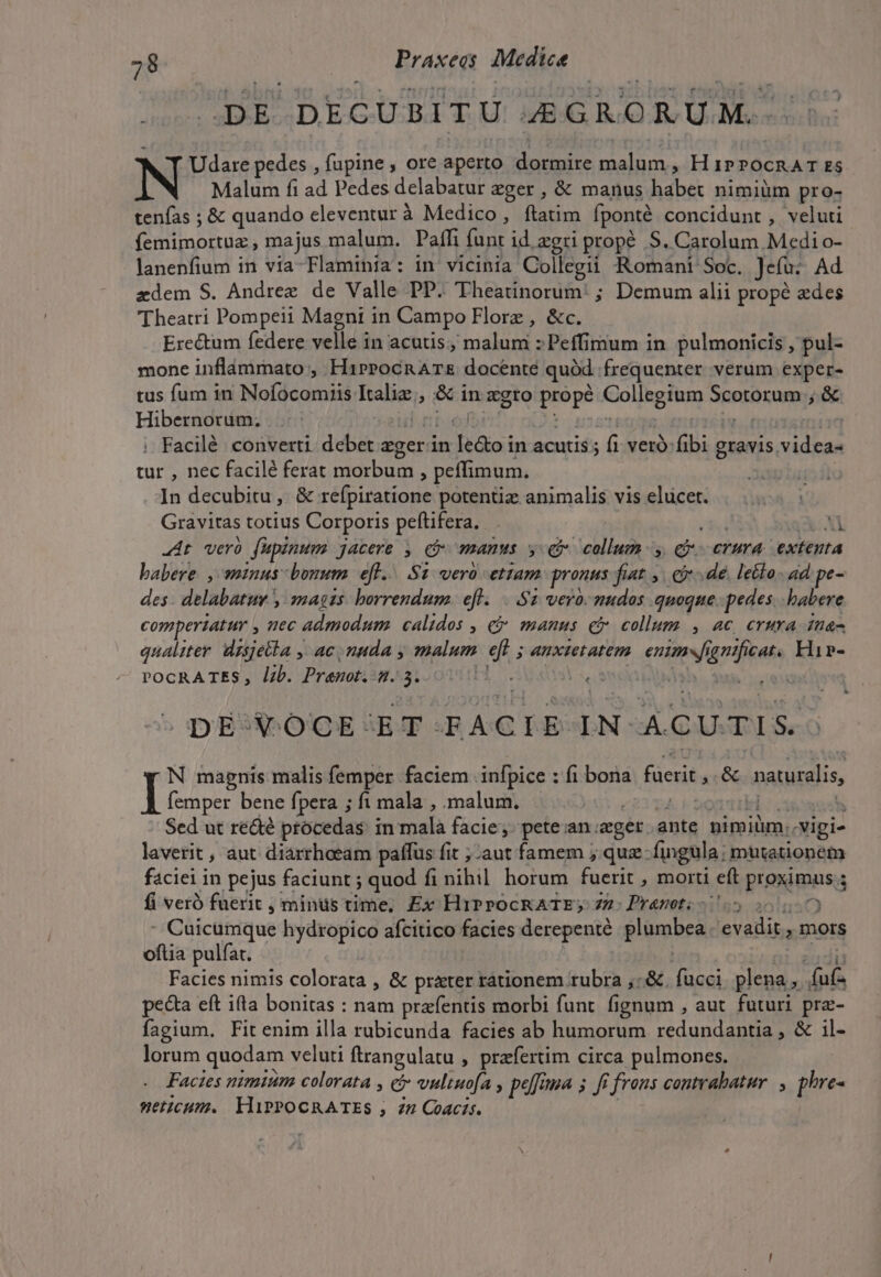 DE DECUBITU ZGRORUM.- Udare pedes , fupine , ore aperto dormire malum, H 1PPOCRAT ES N Malum fi ad Pedes delabatur zger , &amp; manus habet nimiüm pro- tenfas ; &amp; quando eleventur à Medico, ftatim fponté concidunt , veluti femimortuz majus malum. Paffi funt id zgri prope S. Carolum Medi o- lanenfium in via-Flaminia: in vicinia Collegii Romani Soc. Jefu: Ad zdem S. Andree de Valle PP. Theatinorum: ; Demum alii propé edes Theatri Pompeii Magni in Campo Florz , &amp;c. Ere&amp;um federe velle in acutis; 'maluni Peffirium in pulmonicis , pul- mone inflámmato , H1»PPocnATE docente quód. frequenter verum exper- tus fum in Nofácomiis ood, &amp; in xgto pops Collegium Spotorumos &amp; Hibernorum. Facilé converti. debet zgeri in do; in acutis f veró fibi gravis. idi tur , nec facilé ferat morbum , peffimum. In decubitu, &amp;: réfpiratione potentiz animalis vis elucet. Gravitas totius Corporis peftifera.  At verà fupinum jacere y, c manus y € voile - 3 eM crura ewiepta babere , minus bonum efl... S2: vero ettam pronus fiat , €. de letto. ad pe- des. delabatur y mais. horrendum. ef... $2 vero. mudos quoque. pedes babere comperiatur , nec admodum calidos , cj manus ci collum , ac crura ina- qualiter dzsjella ,' ac nuda , malum eft 5 anxtetatem cet iris Hir»- POCRATES , lib. Premot.: AXtoOTdIH, . | Sm ds DEQOGCE SET .-RA CLEAN AC U.TIS. N magnis malis femper faciem. infpice : fi bona faerit, &amp; naturalis TE bene fpera ; fi mala , malum. | Is Sed ut redté procedas. in malà facie, pete.an eget. ante nimiüm.. ipi- laverit , aut diarrhaeam paffus fit ;-aut famem ; quz fingula ; mutationem faciei in pejus faciunt ; quod fi nibil. horum fuerit , morti eft proximus s 5 fi veró fuerit , minds time, Ex HiPPOCRATE; 77: Pranoti- S 20 - Cuicümique hydropico afcitico facies derepente f lümbra evadit, mors oftia pulfat. Facies nimis colorata , &amp; prater rationem rubra ,: &amp;. fücci plena, gea pecta eft ila bonitas : nam prafentis morbi funt. fignum , aut. futuri pra- fagium. Fit enim illa rubicunda facies ab humorum redundantia , &amp; il- lorum quodam veluti ftrangulatu , praefertim circa pulmones. Facies nimium colorata , C vuliuofa , peffima 5 fi frons contrabatur. , phre- setzcum. HiPPOCRATES ; Zn Coacis.