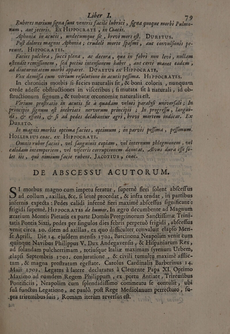 , Ruberes narium [igna [um ventris facile lnbrtct , figa quoque morbi Pulma- Wum , aut jecoris. Ex HipPocRATE , 77 Coaczs. |—— . dpbonia in ACH » undecumque [it , brevi mors eft. DunsTUS. . Poft dolares magnos AAphonta ;. crudelz: morte. [pa[fmt ,, aut. convulfronis pe- yeunt. HiPPOCRATES. |. gie T. : Facies pulchra , [cci plena , ac decora , qua in. febri mon. levi , nullam eftendit remffionem , [cd potzus zatenfionem. habet, aut certe manet. eadem ; ad diuturnitatem morbi apparet. DunETUS eX HrPPOCRATE, | - Fox demil[a cum. virium ve[olutione in acutis pe[/oma.. HiPPOCRATES. In chronicis morbis íi. facies naturalis fit, &amp; boni coloris , nunquam crede adeífe obftru&amp;iones in vifceribus ; fi mutata. fit à naturali, id ob- fiructionum fignum , &amp; turbatz ceconomiz naturalis eft. ad . Firium. profiratio in acutis. fit. à quadam, veluti paralyfi. univer[ali 5. In  grneipie fignum eft inebriatz mervorum principzt 5 Im.progre]a , langui- di, Cv ejuti, c fi ad pedes delabantur, agrz , brevt smortem indicat. Ex Dunzro. : DOS . Mu magnis morbis optima factes , optimum H7 parvis pelfima , peloumum. Horrzgivs ecoac. ex. HiPPOCRATE. » s Omnis vubor facie? , wel fanguinis copiam ». vel zpternum . phlegmonem , vel calidam intemperiem , vel vi[ceris corruptionem . denotat, Alons dura effe fo- . . let ds, qui nimium facie rubent. JAcoxi1Us y. coac. DE ABSCESSU ACUTORUM. Pontificiis ; Neapolim cum fplendidiffimo commeatu fe contulit, ubi fu fun&amp;us Legatione , ac pauló. poft Rege Mediolanum perrecturo , fu- .prà triremibus fuis ; Romam iterüm xeverfuseft, | 5. s , 05 1 LII