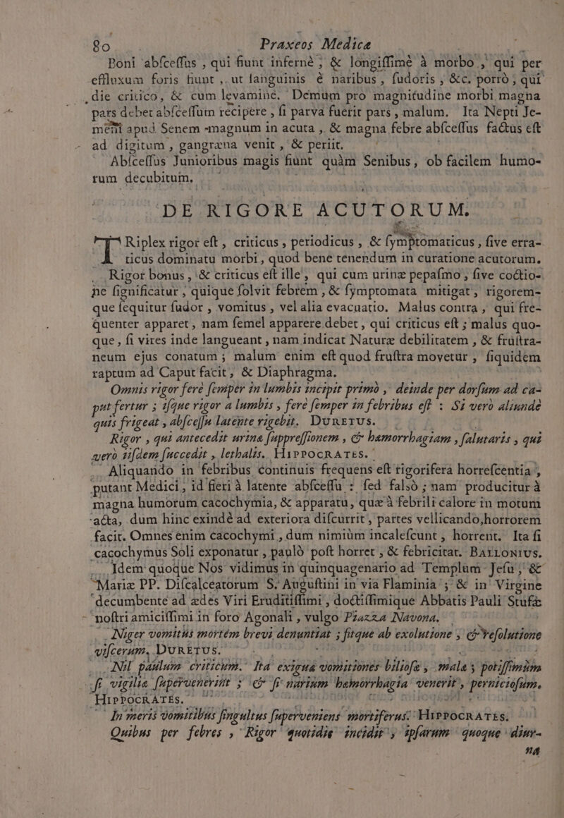 * 2o — Praxeos Medica Poni 'abfceffus , qui fiunt. inferné ; &amp; longiffimé à morbo , qui per effluxum foris Bunt ,, ut languinis é naribus, fudoris ; &amp;c. porró ; qur .die cridico, &amp; cum levvamine. Demum pro magnitudine morbi magna pars des remis recipere , fi parva fuerit pars, ? malum. ' ita Nepti Je- memi apud Senem magnum in acuta , &amp; magna febre abíce(fus fa&amp;us cft ad digitum , gangrana venit , &amp; periit. Abíceffus Junioribus magis fiunt quim Senibus, ob facilem humo- rum. decubitum. DE RIGORE ACUTORUM. T Riplex rigor eft, criticus , periodicus, &amp; mum five erra-. ticus dominatu morbi , qiiod bene tenendum in curatione acutorum. Rigor bonus , '&amp; criticus eft ille, qui cum urinz pepafmo , five co&amp;io-. ne fignificatur ; quique folvit febrem , &amp; fympromata mitigat, rigorem- que fequitur fudor , vomitus , vel Bh evacuatio, Malus contra , qui fre- Quenter apparet, nam femel apparere debet , qui criticus eft ; malus quo- que , fi vires inde langueant , nam indicat Nature debtrhusramt &amp; früítra- neum ejus conatum ; A enim eft quod fruftra movetur , fi puse raptum ad Caput facit, &amp; Diaphragma. Omnis vigor fere [emper in lumbis i mctptt primo ,' deinde per dorfum. ad ca- ut fertur 5 tfe vigor a lumbis , fere femper in febribus eff $1 ver aliunde quis frigeat , abfce]]|n latente rigebi. DUmnErUs. Rigor , qui antecedit urina [apprejfonem , c&amp; bamorrbagiam falutaris , qui xyerà tdem [uccedit , letalis. YiypePocRATEs. | Aliquando in febribus continuis frequens eft rigorifera horrefcentia , putant Medici , id fieri à latente abfceffu : fed. faló ; ;nam producitur à magna humorum cacochymia, &amp; apparatu, qua à Tebeil redlorecin motum aca, dum hinc exindé ad. exteriora difcurrit , partes vellicando;horrorem facit. Omnes enim cacochymi ,dum nimiüm Racatefvalt , horrent. [ta fi cacochymus : Soli exponatur , pauló poft horret , &amp; febricitat. y esie ... Idem quoque Nos vidimus in quinquagenario ad Templum Jcíu; &amp; ^Mariz PP. Diícalceatorum S. Auguftini in via Flaminia; &amp; in' Vi irgine decumbente ad zdes Viri Eruditiflimi ; do&amp;tiffimique Abbatis Pauli Stufa: noftri amiciffimi i in foro Agonah , vulgo PzaxzA Navona. | . INuger vomitus mortém brevi M id ege Ab exolutzone , e'relutieme vifcerum. DURETUS. NE patilum criticum. Ita exiria vonitiones bit ; salas ; petiffinim *ufta vigilia aperueneritt 5 € ff narium. M UNE venerit , E ..HirbOCATES. e zw t | dn meri vomitibus [; ingultus Bodas sortiferus-: SHiBBe oe S. Quibus per febres ,Rigor uotide inéidw, spfarum ^ quoque ^ dinv- na