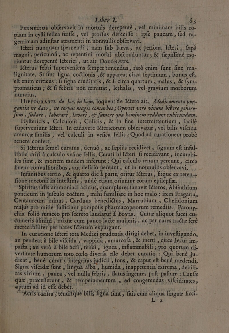 FenxErrUS obfervavit in rnortuis derepenté , vel minimam bilis co- piam in cyfti fellea fuiffe , vel prorfus defeciffe : ipfe paucam, fed ni- gerrimam adinftar atramenti in norinullis obfervavi. deri nunquam fpernendi , nam fub larva, ac petfona I&amp;eri, fepà -magni periculofi jac répentini morbi abfconduntur ; &amp; un mé mo- riuntur derepenté I&amp;terici , ut ait DonóNAEUS. | '* f&amp;erus febri fuperveniens femper timendus , raró enim (aer te lignitate. Si fint figna co&amp;tionis , &amp; appareat circa feptimum , bonus eft, 'eft enim criticus : fi figna MU NIMM &amp; fi circa quartum , malus, &amp; fym- promaticus ; '&amp; fi febris | nón remittat , lethalis, vel. .grayium morborum nuncius, HirPocnATEs de loc.72 bom. loquens de Ictero ait. Medicamenta psr- gantia ne dato , ne COrpHs magts conturbes ; Oportet vero vinum Libere genere- Jum » [nudare , laborare , lavari , eb [nmere qua bominem veddunt vubicundum. Hyftericis , Calcülefis , Colicis, &amp; in fine intermittentium , facilé fuperveniunt Icteri. In cadavere I&amp;tericorum obfervatur , vel bilis Mean amurce fimilis , vel calculi in. vefica. fellis ; Quod ad curationem probé tenere confert, Si I&amp;erus femel curatus , denuó , ac [epis recidivet , fi ignum eft infal- libile oriri à calculo vefic fellis. Curati hil&amp;eri fi recidivant , incurabi- les funt , &amp; mortem tandem inferunt ; Qui calculo renum pereunt , circa finem: cdavalf onibus . aut delirio pereunt , ut in nonnullis obfervavi, Infantibus certio , &amp; quarto die à partu oritur I&amp;erus , fitque ex reten-- fione mecofiii in ntéfüünis » ufidé etiam oriuntur eorum epilepf Iz. Spiritus falis ammoniaci acidus, quamplures fanavit Icteros, Abfinthium ponticum in jufculo co&amp;um , mihi familiare in hoc malo : item Fragaria, Centaureum minus , CoU. benedictus, Marrubium , Chelidonium majus pro mille fufficiant pompófis phàrmacopaorum remediis Parony- chia folio rutaceo. pro fecreto laudatut à Bovrs. Gutte aliquot fucci cu- cümeris afinini , mixtz cum pauco acte mulieris , ac per nares tractz feré incredibiliter ber nares Iterum expurgant. - In curatione Icteri tota Medici prudentia dirigi debet, in inveftigando, an pendeat à bile vifcida , ,vappida , amurcofa , &amp; inerti ; circa Jecur im. pata ; an veró à bile àcri , tenu1, ignea, PH EIS AIR y;pro quorum di- verfitate humorum toto, ccelo diver effe debet curatio : Qui. bené ju- dicat, bené curat ; s integritas judicii 1 fons ,« caput. eit bené medendi. Signa vifcidz funt , lingua alba , humida , inappetentia extrema , debili- dás virium , pauca , vel nulla iA , flatusi ingentes poft paftum : Cauír qua . pracefferunt. » &amp; temperamentum , ad congerendas vifciditates , aptum ad id effe debet: Acris contra ; 'tenüifque bilis fi ida funt , fitis cum aliqua linguz ficci- 2