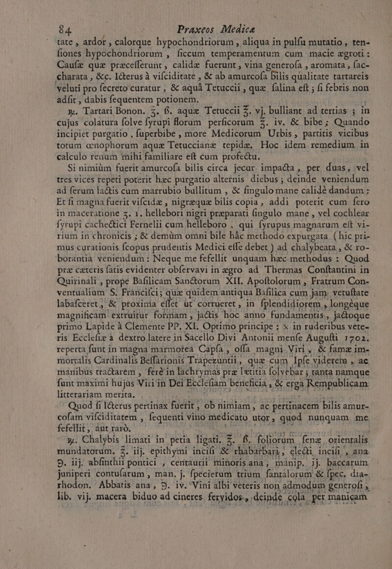 tate , ardor , calorque hypochondriorum , aliqua in pulfa mutatio , ten- Íiones. TA To UE UR ANE ficcum temperamentum cum macie zgroti : Caufz quz Ubbcelléruürs calide fuerunt , vina generofa , aromata , (ac- €harata , &amp;c. I&amp;terus à vifciditate , &amp; ab dod bilis qualitate tartareis velati pro fecreto curatur , &amp; aquá Tetuccii , quz. falina eft ; fi febris non adfit , dabis fequentem potionem. | zx. Tartari Bonon..Z. fi. aque Tetuccii Z. vj. bulliant; ad tertias ; in cujus colatura folve fyrupi Horam. perficorum $. iv. &amp; bibe; Quando incipiet purgatio , fuperbibe , more Medicorum Utbis, partitis vicibus totum onophorum aquz Tetuccianz tepidz, Hoc idem remedium in calculo renum mihi familiare eft cum profeu. Si nimiüm fuerit amurcofà bilis circa jecur. impacta , per duas, vel tres vices repeti poterit hzc purgatio alternis diebus ; deinde veniendum ad ferum lactis cum marrubio bullitum , &amp; fingulo mane calilé dandum ; Et fi magna fuerit vifcidz , nigraquae E copia , addi poterit cum fero in maceratione 5. 1. hellebori nigri preparati (ingulo mane , yel cochlear fyrupi cachectici Fernelii cum helleboro , qui fyrupus magnarum eft vi- rium in chronicis ; &amp; demüm omni bile hác methodo expurgata ( hic pri- mus curationis fcopus prudentis Medici effe debet ) ad. chalybeata , &amp; ro- borantia veniendum : Neque me fefellit unquam hzc. methodus : Quod prz cateris fatis evidenter obfervavi in zgro. ad. Tbermas Conftantini in Quirinali , prope Bafilicam Sanctorum XII. Apoftolorum , Fratrum Con- ventualiam S. Fránciíci; qux quidem antiqua Bifilica cum jam: vetuftate labafceret &amp; ptoxinia emat üt corrueret , in fplendidiorem. , longéque magnificam. extruitur formam , jactis hoc anno fundamentis, ja&amp;oque primo Lapide à Clemente P?. XI. Optimo principe : X in ruderibus vete- ris Ecclefie à dextro latere in Sacello Divi Antonii in Augufti 1702. reperta funt in magna marmotea Capfa , offa magni Vin ,.&amp; pn im- raortalis Cardinalis Beffarionis Trapezuntii, qua cum Apfe^ viderem x: uc, manibüs tra&amp;arem , fer&amp;in lachrymas prz letitia folvebar ; tanta namque funt maximi huj jas Vir'in Dei Ecclefiam beneficia i&amp; erga Rempublicam | litterariam merita. | Quod fi l&amp;erus pertinax diit , ob nimiam, ac pertinacem e ame cofam vifciditatem , fequenti vino medicato .utor , quod nunquam me fefellit , áut raró. | x. Chalybis limati in petia lastre [a foliorum | fenz | orientalis mundatorum. 5. iij. epithymi incifi &amp; ; chabarbari., ; ele&amp;ti, incifi , ana 9. iij. abfinthii pontici , certaurii mihorisana, mánip. ij. baccarum juniperi contufarum , man. j. fpecietum trium fanralorum &amp; fpec, dia-. rhodon. Abbatis ana, D. iv. Vini albi veteris non .admodum : generofi n lib. vij. macera biduo ad cineres fervidoRo. deinde. ola. .per manicam