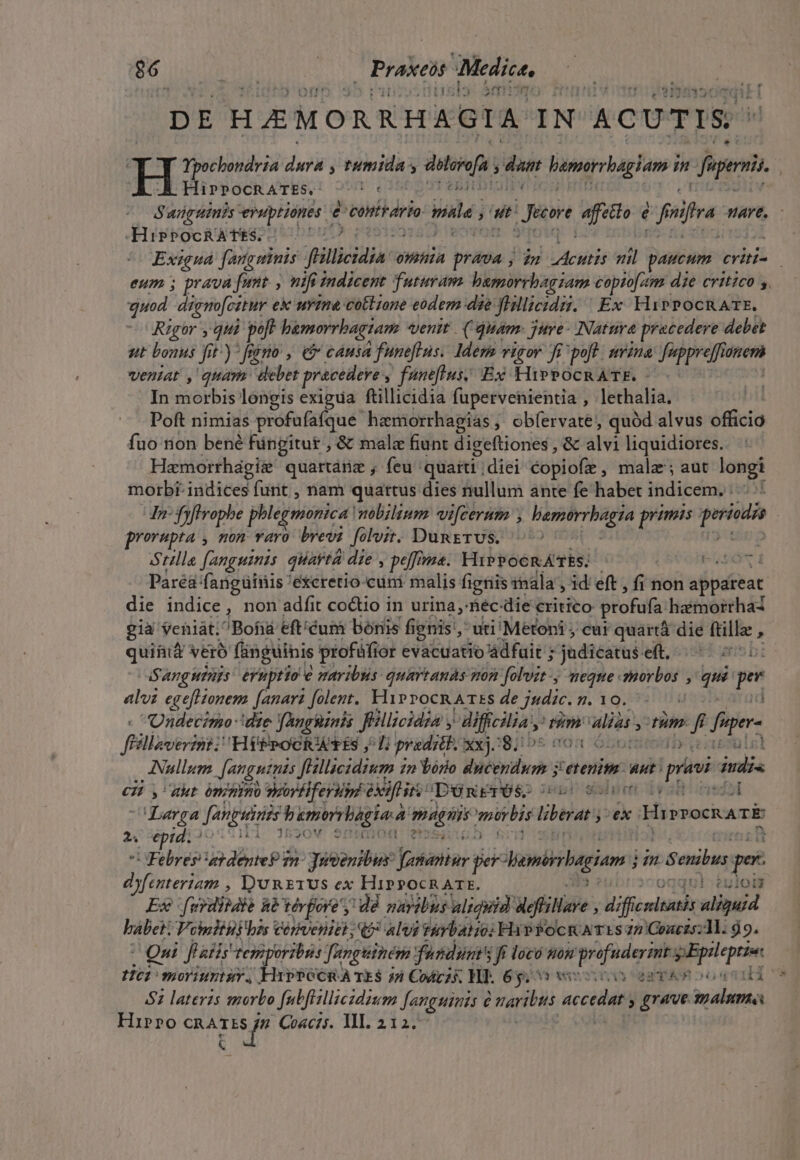 m jua : Praxeis Medice, [11 E PE DE HAEMORRHAGIA- IN ACUTIS ^ 1 edd in dei; mida: 5 diss dam lamerrbagiam n aperi . HiPPOCRATES. -— 5c diam ?Suüruinis eruptiones e contrario pate ad Jen affetto é i mfra. HAYE, HisPOCRATES.. Exigua fangninis fHllicidia a omnia — ; n VAUMBE  ——X eYii- eum ; prava funt , nifi indicent futuram hamorrbagiam copiofam die critico s, quod digno[citur ex urine cottione eodem die fpica. Ex HiPPOCRATE. Rigor , qui. poft bemorrbagiam venit. (Quam. jure- Natura precedere debet ut bonus Ji 1) fermo , eb cáusa funeflus. Idem vigor fi poft. urina Juppreff tionen veniat , quara debet precedeve , funeflus; Ex HirPocRATE. - In morbis longis exigua ftillicidia fupervehientia , lethalia. Poft nimias profufafque hemorrhagias, obfervate, quód alvus officio fuo tion bené füngitur , &amp; malc fiunt digeftiones , &amp; ali liquidiores. Hamorrhagie quartánz , feu 'quaiti | diei copiofe , malz ; aut longi morbi: indices : furit , nam quartus dies nullum ante fe habet indicem, n frfirophe phlegninica: mobilium vi[cerum d ipe primis periods prorupta , non varo brevi folvit. DungTUS. ^ Stille fanguinis quavtá die , peffma. HiPPOGRÁTÉS. | NE Paréa fangüinis 'excretio.cuni malis fieriis inala , id' eft , fi non appateac. die indice, non adfit coctio in urina, féc: die critico: profufa haéimorrhad gia eniát;Bofiá eft'éum bonis fignis, uti Métoni cur quartà die ftilla , qui&amp; Vero fingüihis profüfior evacuatio ádfuit ; -jadicaris. elt, 1513 uns b: Sanguinis eruptio e maribus: quartands mon Jfolvit-, meque. m ; qu m alvi egefHonem fanari folent. HiProcRArEs de judic. 7. 10. | . Undecimo- die ! YAngiinis Jillicidia y AMffcilias m wp » fm. *k figer- féillaverznt: HébrooRUERS j i predi. xxj:8; 05 003 Nullum Jangutuis JHllacidium in Yório Bios etenim. Ant peni i PMA CZ y, akt ómipimo sorélferisy if irs Dénrrós. 2 pr Wb lv il Larga Janpiinis bumrbagia d PARE mrbis leat j»ek HiprockATÉ 2. epid. * 1520V $ D eUO Febres atdenteP n^ Juenibus: Jamentur per hemihugiam m  Senibus. pr dyfenteriam , Y'uRETUS ex HiPPOCRATE. ju! éuloig Exe (wrditdte hà vérjore , dÀ navibus uligyid Mefiloe diffe aliquid habei: Vomltiybzs Cérveniet; alvi tiYbatio; Hip PocmATES 72 Couczs:ll. d9. Qn f aS tem iit bis Jangtiném jfusdunt's ff loco nom profudermt. WBpsleprin 101 moriuntur. HVPOCRA TES j4 Codzs Wl. 6g; 0 ocio egy A oos los 52 laterzs tgorbo fubfisllicidzsm fanguinis maribus accedat » £rve. jyalum Hirro TUORUM Coacis. ll. 212.