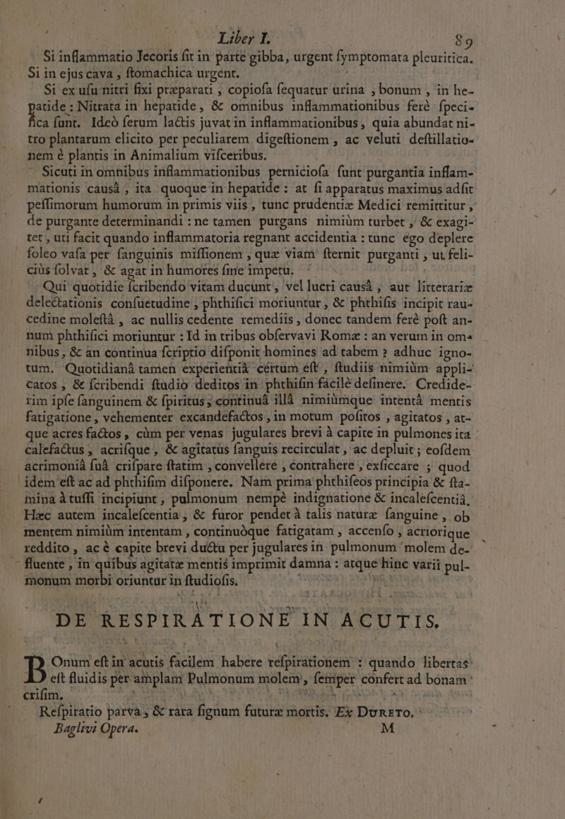 Si inflammatio Jecoris fit in parte gibba, urgent fymptomata pleuritica. Si in ejus cava , ftomachica urgent. ! Si ex ufu nitri fixi preparati , copiofa fequatur urina ; bonum , in he- atide: Nitrata in hepatide, &amp; omnibus inflammationibus feré. fpeci- JN fant. Ideó ferum la&amp;is juvat in inflammationibus, quia abundat ni- tro plantarum elicito per peculiarem digeftionem , ac veluti deftillatio- nem é plantis in Animalium vifceribus. Sicuti in omnibus inflammationibus perniciofa funt purgantia inflam- mationis causà , ita quoque in hepatide : at fi apparatus maximus adit peffimorum humorum in primis viis , tunc prudentiz Medici remittitur , de purgante determinandi ne tamen purgans nimiüm turbet ;/ &amp; exagi- tet , uti facit quando inflammatoria regnant accidentia : tunc. ego deplere. foleo vafa per fanguinis miffionem ; qux viam fternit purganti , ut feli- cius folvat , &amp; agat in humores fme impetu. 9 Qui quotidie fcribendo vitam ducunt, vellucri causà , aut litterariz delectationis confuetudine , phthifici moriuntur, &amp; phthifis. incipit rau- cedine moleftà , ac nullis cedente remediis , donec tandem feré poft an- num phthifici moriuntur : Id in tribus obíervavi Roma : an verum in om nibus , &amp; an continua fcriptio difponit homines ad tabem ?» adhuc igno- tum. Quotidianà tamen experientià cértum eft , ftudiis nimium appli- Ccatos , &amp; fcribendi ftudio deditos in phthián facile definere.. Credide- mina àtuffi incipiunt , pulmonum nempé indignatione &amp; incalefcenti4, B Onum eft in acutis facilem habere refpirátionem : quando libertas: A ett fluidis per amplam Pulmonum molem, femper confert ad bonam : Refpitatio parva , &amp; rara fignum future mortis. Ex DunxTO. : Baglrv? Opera. : M ;