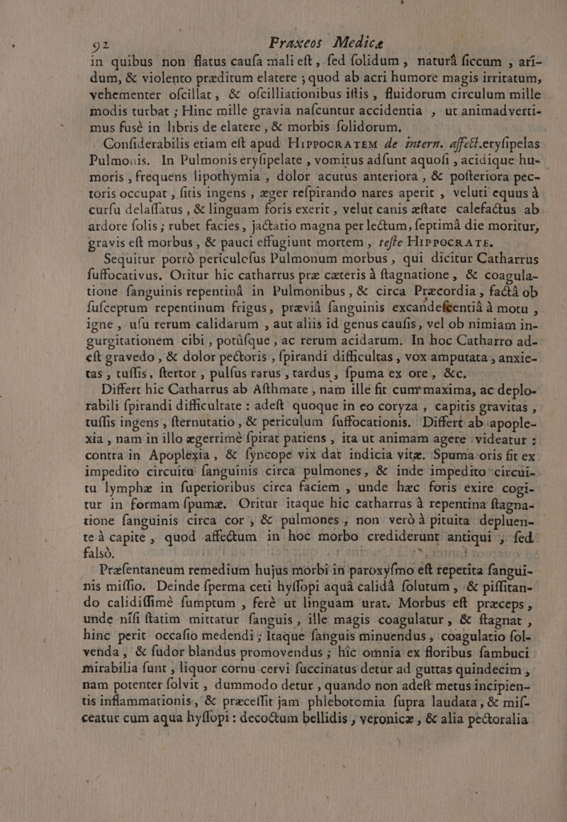 in quibus non flatus caufa :ali eft , fed folidum ,' naturá ficcum , ari- dum, &amp; violento przditum elatere ; quod ab acri humore magis irriratum, vehementer ofcillat, &amp; ofcilliationibus iftis , fluidorum circulum mille modis turbat ; Hinc mille gravia naícuntur accidentia , ut animadverti- mus fusé in libris de elatere , &amp; morbis folidorum. Confiderabilis etiam eft apud. Hirrocn ATEM 4e zztergz. affe&amp;i.eryfipelas Pulmo:is. In Pulmonis eryfipelate , vomitus adfunt aquofi , acidique hu- motis , frequens lipothymia , dolor acutus anteriora , &amp; pofteriora pec- | toris occupat , fitis ingens , eger refpirando nares aperit , veluti equus à curfu delaffatus , &amp; linguam foris exerit , velut canis eftate. calefa&amp;tus ab ardore folis ; rubet facies, jactatio magna per le&amp;um, feptimà die moritur, gravis eft morbus , &amp; pauci effugiunt mortem , reffe HiPPOCRATE. Sequitur porró periculefus Pulmonum morbus , qui dicitur Catharrus fuffocativus. Oritur hic catharrus prz caterisà ftagnatione , &amp; Coagula- tione fanguinis repentinà in Pulmonibus, &amp; circa Przcordia , factà ob fufceptum repentinum frigus, pravià fanguinis excandeftentià à mora , - igne , ufu rerum calidarum , aut aliis id genus caufis, vel ob nimiam in- gurgitationem cibi , potüfque , ac rerum acidarum. In hoc Catharro ad- cft gravedo , &amp; dolor pectoris , fpirandi difficultas , vox amputata ; anxie- tas , tuffis, ftertor , pulfus rarus, tardus fpuma ex ore, &amp;c. Differt hic Cathatrus ab Afthmate , nam illé fit cum* maxima, ac deplo- rabili fpirandi difficultate : adeft. quoque in eo COryza , capitis gravitas , tuffis ingens , fternutatio , &amp; periculum fuffocationis. | Differt ab apople- xia , nam in illo egerrimé fpirat patiens , ita ut animam agere . videatur : contra in Apoplexia, &amp; fyncope vix dat indicia vite. Spuma oris fit ex impedito circuitu fanguinis circa pulmones, &amp; inde impedito circui- tu lymphz in fuperioribus circa faciem , unde hec foris exire cogi- tur in formam fpumz. Oritur itaque hic catharrus à repentina ftagna- tione fanguinis circa cor ;, &amp; pulmones , non veró à pituita depluen- te à capite , quod affectum in hoc morbo. crediderunt antiqui ; fed: falsó. | ido 5. OF Sn ? oru FIO 30015 Prefentaneum remedium hujus morbi in paroxyfmo eft repetita fangui- nis miffio. Deinde fperma ceti hyffopi aquá calidà folutum , /&amp; piffitan- do calidiffimé fumptum , feré ut linguam urat. Morbus eft. przceps , unde nífiftatim mittatur. fanguis, ille magis coagulatur, &amp; ftagnat , hinc perit occafio medendi ; Itaque fanguis minuendus , coagulatio fol- venda, &amp; fudor blandus promovendus ; hic omnia ex floribus fambuci . mirabilia funt , liquor cornu cervi fucciriatus detur ad guttas quindecim , nam potenter folvit , dummodo detur , quando non adeft metus incipien- us inflammationis, &amp; przceffit jam. phlebotomia fupra laudata, &amp; mif- ceatur cum aqua hy(lopi : deco&amp;um bellidis , veronicz , &amp; alia pe&amp;oralia