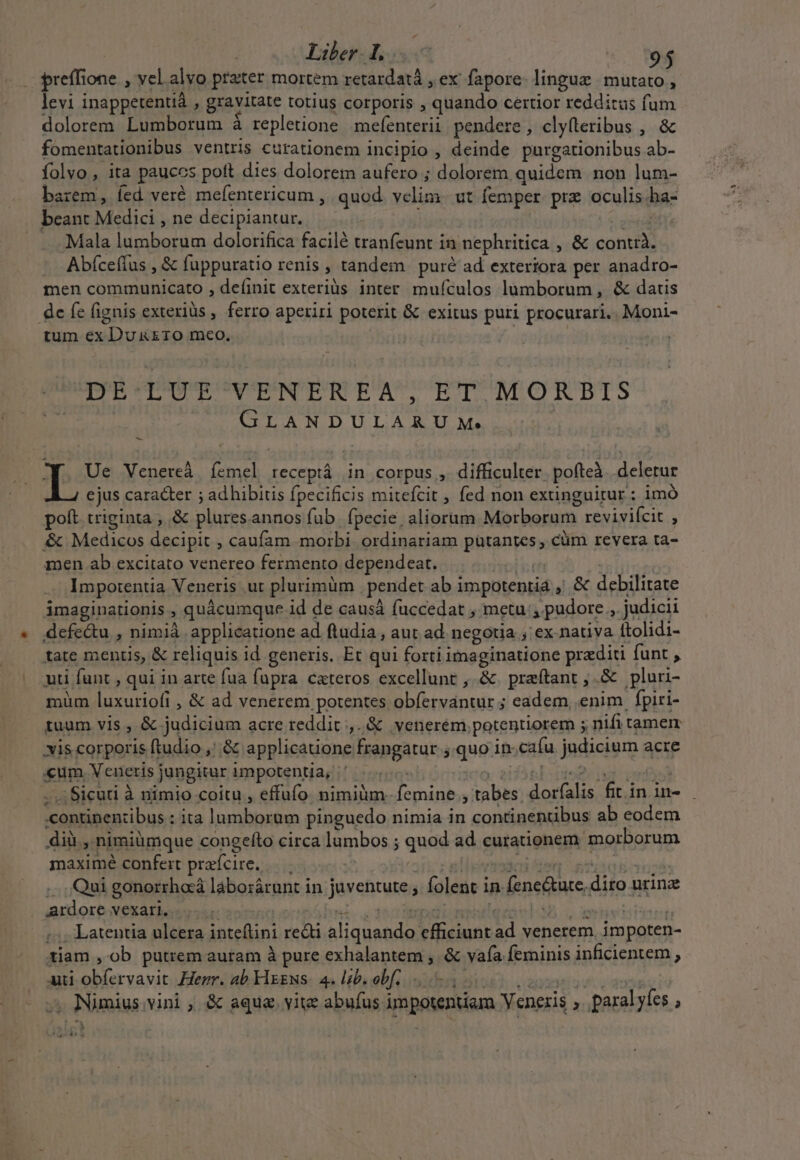 Liber Loo— «. te preffion ione. , vel alvo prater mortem retardatá , ex' fapore: linguz | mutato , levi inappetentià , gravitate totius corporis , iuda certior redditus fum dolorem Lumborum à repletione mefenterii pendere , cly(leribus , &amp; fomentationibus ventris curationem incipio , deinde purgationibus ab- folvo , ita pauces pott dies dolorem aufero ; dolorem quidem non lum- barem , fed veré mefentericum , quod velim ut femper. prz oculis. ha- beant onn ,ne decipiantur. . Mala lumborum dolorifica facilé tranfeunt in nephritica , &amp; cante -. Abfceflus , &amp; fuppuratio renis , tandem puré ad exteriora per anadro- men communicato , definit exteriüs inter mufículos lumborum, &amp; datis dc fe (ignis exteriüs , ferro aperiri poterit &amp; exitus puri procurari... Moni- tum ex Dr RO meo. DE-LUE VENEREA, ET MORBIS hiuc ons P dd e I. Ue Venereà íemel receptá in corpus, difficulter pofteà deletur cjus caracter ; adhibitis fpecificis mitefcit , fed non extinguitur : im poft. triginta , &amp; ples annos fub. fpecie, aliorum Morborum reviviícit , &amp; iV piediis PR , caufam morbi ordinariam pütantes , cüm revera ta- men ab excitato venereo fermento dependeat. Impotentia Veneris .ut plurimum . pendet abi impotentid y debilitate imaginationis , quácumque id de causá fuccedat , metu ,. pudore , judicii defectu , nimià applicatione ad ftudia , aut ad negotia , ex nativa Itolidi- tate mentis, &amp; reliquis id generis. Et qui forti i Mega pradiri fünt , uti funt , qui in arte fua fupra. cateros excellunt , &amp;. praftant ;.&amp; pluri- mum Head &amp; ad venerem potentes obfervantur ; eadem, enim fpiri- tuum vis , &amp; judiciüm acre reddit ,..&amp; venerém. potentiorem ; . nifi tamem is corporis ftudio ,'.&amp; applicatione frangatur .quo in. cafu jndiciorg. acre «um. Veneris jungitur impotentia, | Sicuti à nimio coitu , effufo nimium. Th yi tabes petii fiinin- continenzibus : :; ita quic mid pinguedo nimia in continentibus ab eodem dii, nimiümque congefto circa lumbos qued ad curationem morborum maximé confert praícite. . Qui gonorrhaà laborárunt in javentute; folent in » fenetre diro: urina ardore vexari... .  :; Latentia ulcera Sr redi A epe ficinn: id venerem. impoten- tiam , ob putrem auram à pure exhalantem , &amp; vafa feminis inficientem , uti COP Henr, ab Flggws. 4. lib. obf... , Nimius; vini , &amp; aqua. yite abufus impotentiam Veneris , paral yíes. :  i