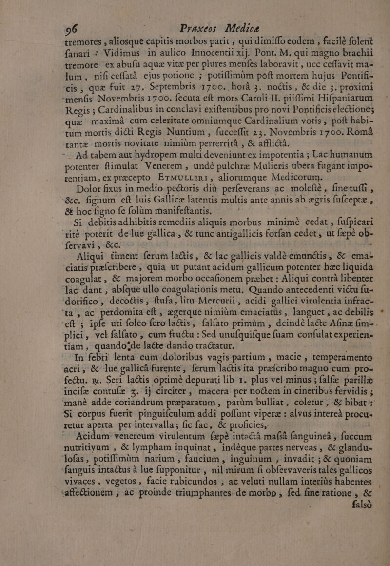 tremores , aliosque capitis morbos parit , qui dimiffo eodem , facilé folent fanari : Vidimus in aulico Innocentii xij. Pont. M. qui magno brachii tremore ex abufu aqua vite per plures menfes laboravit , nec ceffavit ma- lum, nificeffatà ejus potione ; potiflimum poft mortem hujus. Pontifi- cis, qua fuit 27. Septembris 1700. ,horá 5. nodis , &amp; die 3. proximi menfis Novembris 1700. fecuta eft mors Caroli II. piiffimi Hifpaniarum Regis ; Cardinalibus in conclavi exiftentibus pro novi Pontificis electiones quz maximá cum celeritate omniumque Cardinalium votis , poft habi- tum mortis didi Regis Nuntium , fucceffit 23. Novembris 1700. Romá tante mortis novitate nimiüm perterrità , &amp; affli&amp;á. | --— Ad tabem aut hydropem mult deveniunt ex impotentia ; Lac humanum potenter flüimulat Venerem , undé pulchre Mulieris ubera fugant impo- tentiam, ex precepto ErMurLLEni, aliorumque Medicorum. Dolor fixus in medio: pe&amp;oris dià perfeverans ac. moleílé , finetuffi , &amp;c. fignum eft luis Gallice latentis multis ante annis ab zgris fuíceptz , &amp; hoc figno fe folüm manifeftantis. | Si debitis adhibitis remediis aliquis morbus minimé cedat , fufpicari rité poterit delue gallica, &amp; tunc antigallicis forfan cedet, ut fepé ob- fervavi , &amp;c. - Aliqui timent ferum la&amp;is, &amp; lac gallicis valdé emunctis, &amp; .ema- ciatis preícribere , quia ut putant acidum gallicum potenter hac liquida coagulat, &amp; majorem morbo occafionem przbet : Aliqui contrà libenter lac dant , abíque ullo coagulationis metu. Quando antecedenti viu fu- dorifico , décoctis, ftufa, litu Mercurii , acidi gallici virulentia infrac- ta ,ac perdomita eft , zgerque nimiàm emaciatus , languet , ac debilis 'eft ; ipfe uti foleo fero la&amp;is, falíato primüm , deindé la&amp;e Afinz fim- . plici, vel falfato , cum fru&amp;u : Sed unufquifque fuam coníulat experien- tiam, quando;de la&amp;e dando tractatur. In febri lenta cum doloribus vagis partium , macie , temperamento - acri, &amp; lue gallicá furente, ferum lactis ita prefcribo magno cum pro- fe&amp;u. x. Seri lads optimé depurati lib 1. plus vel minus ; falfe parilla: incife contuíre z.' ij circiter , macera per nodem in cineribus fervidis ; mané adde coriandrum preparatum , paràüm bulliat, coletur, &amp; bibat Si corpus fuerit. pinguifculum addi poffunt viperz : alvus intereà procu- retur aperta per intervalla; fic fac, &amp; proficies, ^^ Acidum: venereum virulentüm fxpé inte&amp;tà mafsà fanguine , fuccum nutriivum , &amp; lympham inquinat, indéque partes nerveas , &amp; glandu- lofas, potiffimüm narium , faucium , inguinum , invadit ; &amp; quoniam fanguis inta&amp;tus à lue fupponitur , nil mirum fi obfervaveris tales gallicos vivaces , vegetos , facie rubicundos , ac veluti nullam interiàs habentes affectionem ; ac proinde triumphantes. de morbo , fed. fine ratione , &amp; falsó