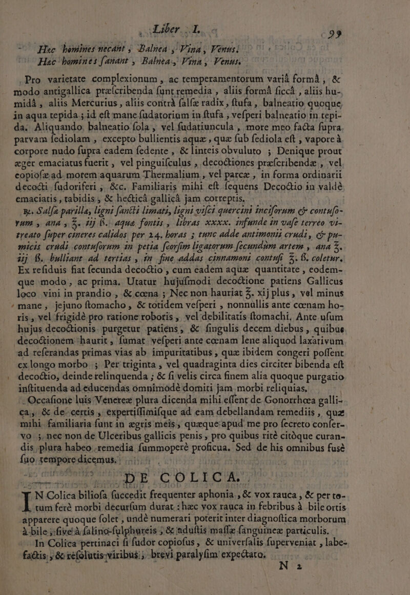 , Liber. I. - Hec bemines necant ; Balnea y Vina, Venusi -00- Hac bomines fanant , Balmea Vina, Venus D. .Pro varietate complexionum , ac temperamentorum varià formá , &amp; modo antigallica pre(cribenda funt remedia , aliis form ficcà , aliis hu- midà , aliis Mercurius , aliis conti falfz radix , ftufa, balneatio quoque, jn aqua tepida ;.id eft mane fudatorium 1n ftufa , vefperi balneatio tn tepi- da. Aliquando, balneatio fola ,' vel fudatiuncula , more meo facta fupra. parvam fediolam , excepto bullientis aqua , qua fub fediola eft , vaporeà corpore nudo fupra eadem fedente , &amp; linteis obvuluto ; Denique prout eger emaciatus fuerit , vel pinguiículus , decoctiones prafcribendz , vel copiofz ad. motem aquarum Thermalium , vel parce , in forma ordinarii decocti | fudoriferi ;, &amp;c. Familiaris mihi eft fequens Deco&amp;io in valdé emaciatis , tabidis, &amp; hecticà gallicá jam correptis. | g. Salfa parilla, Igni fantli lizmata, lant wifcd quercini ineiforum cf contufo- yum y AA y S. Hj i. aqua fontis , lbras xoxx. infunde 22 vafe terreo vi- zreato fuper ctneres calidos. per 24. boras 5 tunc adde antimonis crudi, e&amp; pu- micis crudi contu[orum in petia fcorfim ligatorum [ecundum artem , ana 2. 4j f. bulliant ad. tertias , 1n. fine addas cinnamons, contufi 2. 6. coletur. Ex refiduis fiat (ecunda decoctio , cum eadem aque quantitate , eodem- que modo, ac prima. Utatur hujufmodi deco&amp;ione patiens Gallicus loco vini in prandio , &amp; coena ; Nec non hauriat 2. xij plus, vel minus /mane, jejuno ftomacho , &amp; totidem vefperi , nonnullis ante ccenam ho- ris , vel frigidé pro ratione roboris ,. vel debilitatis ftomachi, Ante ufum hujus deco&amp;tionis. purgetur patiéns; &amp; fíingulis decem diebus , quibus deco&amp;ionem haurit , fumat. vefpeti ante coenam lene aliquod laxativum ad referandas primas vias ab. impuritatibus , quz ibidem congeti poffent cx longo morbo |; Per triginta , vel quadraginta dies circiter bibenda eft . deco&amp;io, deinde relinquenda ; &amp; fi velis circa finem alia quoque purgatio inftituenda ad. educendas omnimodé domiti jam morbi reliquias, . Occafione luis Venerez plura dicenda mihi effent de Gonorrheea galli- ca;,. &amp; de: certis , expertiffimifque ad eam debellandam remediis , quz mihi. familiaria funt in egris meis, quzque apud me pro fecreto confer- vo 5, nec non de Ulceribus gallicis penis , pro quibus rité citóque curan- dis plura habeo remedia fummoperé proficua. Sed. de his omnibus fuse fuo tempore dicemus. IA (M SS | N Colica biliofa füccedit frequenter aphonia., &amp; vox rauca , &amp; per to- , tum feré morbi decurfum durat : hec vox rauca in febribus à bileortis apparere quoque folet , undé numerari poterit inter diagnoftica morborum à bile ;:five à falino-fulpghureis , &amp; eduftis maífe fanguinez particulis. In Colica pertinaci fi fudor copiofus , &amp; univerfalis fuperveniat , labe- fa&amp;is; , &amp; ré(alutis- viribus: brevi paralyfim expe&amp;tata. y 7 ———dmemET Z