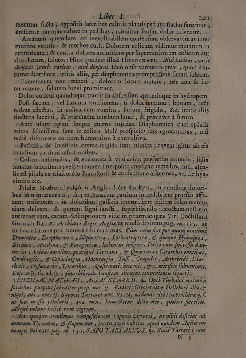 Liber d.c LOCI érefcente nàmque calore in pedibus , minuitur fenfim dolor in ventre. - Arcanum quemdam ac inexplicabilem confenfum obíervavimus inter morbos ventris , &amp; morbos cutis. Dolorem colicum vidimus mutatum in artliriticum : &amp; contra dolores arthriticos per fupervenientem colicam aut diarrhoeam folutos: Hinc quadrat illud Hippo Is : luz laxztas , cutzs deufitàs. 3 eutis varitas y alt denfitas. 1deÓ obfervamus in: praxi , qnod: diu türnz diarrhoez ; irritis aliis, per diaphoretica promptiffimà fanari foleant, Excrementa non retineri. , dolorem locum mutate , nec non:&amp; in- termittere , falutem brevi promittunt, - Dolor colicus quandoque tran(it in Du pas quandoque i in hydropem. Poft fzcum , vel flatuum emitfionem , (1 dolor temittat ; bonum , licét redeat MET In .colica cum. vomitu , fudore, frigido, &amp;c. irritis aliis tin&amp;ura fuccini , &amp; prafentem morbum fanat &amp; ptacavet à futuro. i Ante ufum':opiati; femper. enema 'injicias. Diaphoretica :cum opiatis mixta feliciffima funt. in colicis. Malé profpicies tuis egrotantibus. , nifi rede meupxeris colicam humoralem à convulfiva. PTT! Pilulz Mathai:; . vulgó: in. Anglia die Starkeii, in, prse niei bus tüm internaruim ; tiim excernarum partium. incredibilem prorfus affe- runt utilitatem :: in: -dolotibus:. gallicis intermifcere eifdem foleo mercu- rium:dulcem , .&amp; gummi ligni fandi , fuperbibendo deco&amp;um. noftrum. antivenereum; earum defcriptionem vide in .pharmacopza Viri Dodiffin imi, Gsoncit Baxaet zdrehiatrz Regis Anglie,ut modó diximuspag. /.l2j. at in hac editione pro munere tibi tradimus. Cu enzm f nt per quam AxImE Drwretica , Diapheretica:s IMephritica., Aithontriptica. ; € quoque Hydropica , Bicbica , dnodyna., ej Paregorica, » habentur. infignes. Felici cum facce]fu dAn- tuy in F: dolis omnibus, precipue: Terttana , e Quartana s Catarrhis omnibus ,  Cardialgiis , Cephalalgza » Odentaleie T uf, Crapulis , Artbeiridi ,Dzar- rbenD »yffanterus s, Uceribus , dpoflemattis 1 Uteruts , e. mirifice fubvenzaunt. Dif a9. n :adrp.j. fep erlbibehde baufHm alicujus conrvententts lquorzs. ... WVPICOLwE. MATHEI. P LLAS SA ARK IL Ri: Opit. Thebatc: optime A Jordzbus pua ![ubtiliter prep. unc. 1. Radiens Glycirrbiz.e Helleborz albi c nigri, AHA. y HECA Tj. S aponts Tartarei unc, MT M, addendo lez terebintbina 3. [. st fiat. maffa pilularis , qua toties bumetletur diilo. oleo , d LUN ficcefcat. adliqui nolunt helleb.rum BATHS ouo ! -1aEgai quoque »tradimiis comipefitionem: ponis genari. 3h t vibil deficiat ad aptutusa Vyromm.;- [om a$ aphordm. ,.1xta, quod babetur apud e eundem duttorem nempe. Bateum pag. nm. Lon S APO TARI-MREUS, Y. Salif Teri) (eum j - , 1