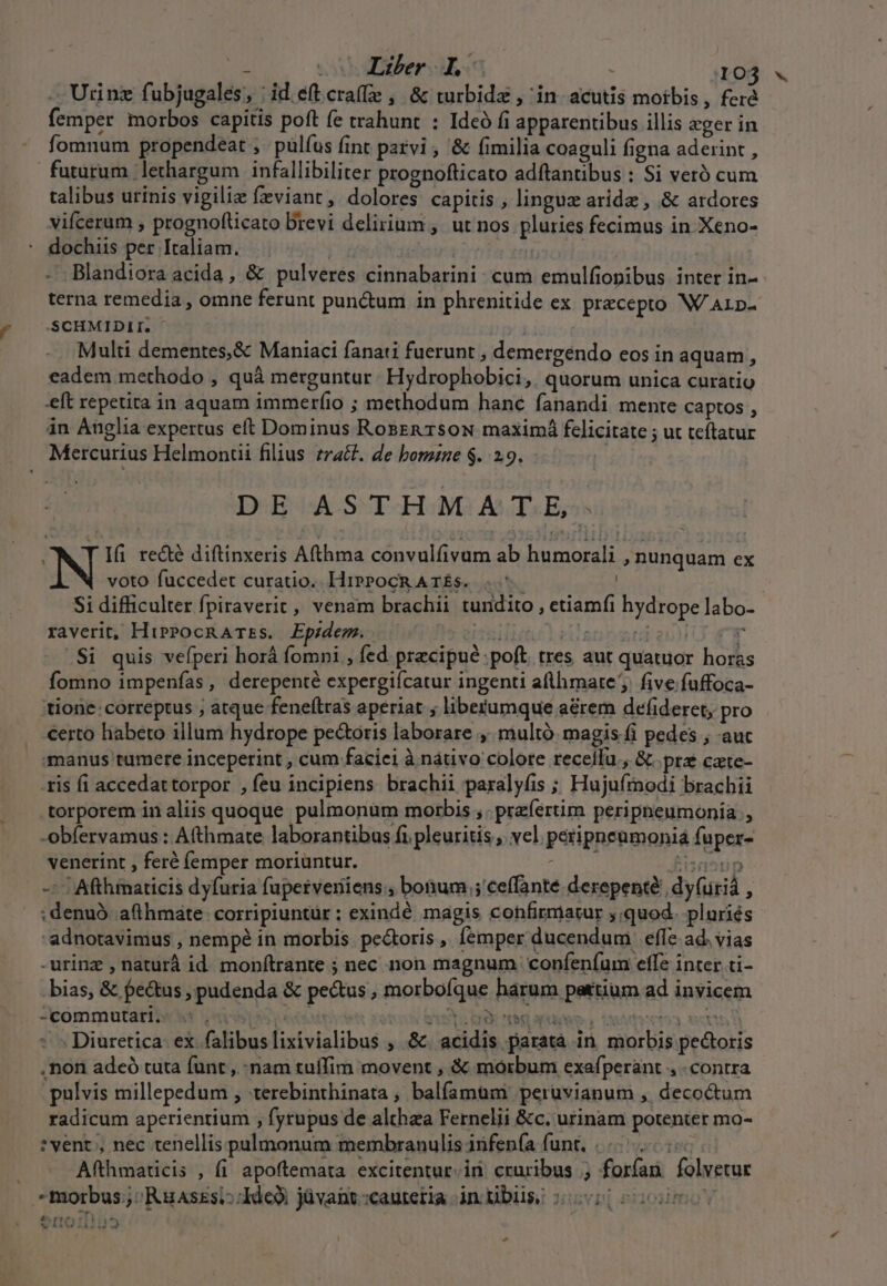 2 Liber ho . IO3 « Urinz fubjugales, : id. eft cra(e ,. &amp; turbidz , in. acutis moibis , fera femper morbos capitis poft fe trahunt : Ideó fi apparentibus illis eger in fomnum propendeat , . pülíus fint parvi , &amp; fimilia coaguli figna aderint , futurum lethargum infallibiliter prognofticato adftantibus : Si veró cum talibus urinis vigili fzviant, dolores capitis , linguz arid , &amp; ardores vifcerum , prognofticato brevi delirium , ut nos pluries fecimus in-Xeno- dochiis per Italiam. | | | itis y - Blandiora acida, &amp; pulveres cinnabarini- cum emulfiopibus inter in- terna remedia , omne ferunt pun&amp;um in phrenitide ex precepto W/ Arp- SCHMIDII, | Multi dementes,&amp; Maniaci fanati fuerunt , demergeéndo eos in aquam , eadem methodo , quà merguntur. Hydrophobici,. quorum unica curatio eft repetita in aquam immerfio ; methodum hanc fanandi mente captos , in Anglia expertus eft Dominus RosznTsoN maximá felicitate ; ut teftatur Mercurius Helmontii filius zract. de borzzne $. 2.9. | DE ASTHMA TE; Ifi re&amp;é diftinxeris Afthma convul(ivum ab humorali , nunquam ex voto fuccedet curatio. HipPocRATÉS. ...— | Si difficulter fpiraverit, venam brachii tundito , etiamfi hydrope labo- raverit, HiprPocRATEs. Epidem.. T pig abend nm .Si quis vefperi horá fomni , fed pracipué poft. tres aut quatuor horas fomno impenías , derepenté expergiícatur ingenti aflhmarte five fuffoca- tione: correptus ; atque feneftras aperiat , libetumque aérem defideret, pro certo habeto illum hydrope pecoris laborare ,. multó. magis fi pedes ; aut manus tumere inceperint , cum faciei à nátivo colore receí[u., &amp; prz cate- tis fi accedat torpor , feu incipiens brachii paralyfis ; Hujufmnodi brachii torporem in aliis quoque pulmonum morbis ; prefertim peripneumonia , -obfervamus : Afthmate laborantibus fi pleuritis , vel. perippeumoniá fuper- venerint , feré (emper moriüntur. PATE fisnonip -^ | Afthmarticis dyfuria fuperveriiens., bonum ;'ceffante derepenté dyfirià , ;: denuà. afthmate: corripiuntür ; exindé magis cohfirmatur ;.quod. pluriés -adnotavimus , nempé in morbis pe&amp;oris , femper ducendum effe ad. vias -urinz , naturà id. monítrante ; nec non magnum confeníum effe inter ti- .bias, &amp; pe&amp;tus , pudenda &amp; pectus , morboíque harum pattium ad invicem -commutariis »*5 ,uesis pesos 50v Bre o ry PEE aite , SA 03 SX Y ; Diuretica: ex. falibuslixivialibus , &amp;. acidis parata in. morbis pe&amp;oris non adeó tuta funt, -nam tuffim movent , &amp; morbum exafperàant , contra pulvis millepedum , terebinthinata ; balífamum peruvianum , decoctum radicum aperientium , fyrupus de althza Fernelii &amp;c. urinam potenter mo- * vent , nec tenellis pulmonum membranulis 3nfenía funt, |... Afthmaticis , fi apoftemata excitentur.in cruribus ; forfan folvetur «morbus; Ruaszsi::Ide9i jüvant:cauteria intibigé 50001000000 err: b;ETIT H E] ^ , Ld