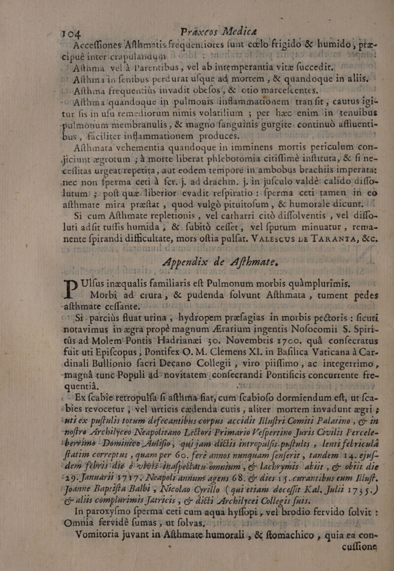 Acceffiones seio i e funt ccelo frigido &amp; iumidó] Ph PUB inter: crapulandum 1.0301  norm 111191 Althma vel à agere: vel abi intempbtahtia: vitz d dean ' Althma in fenibus perd urat ufque'ad mortem , &amp; quandoque in Visa | -Afthma frequenziüs invadit obefos; &amp; otio iare fe bixev. : i:Afthma quandoque in pulmonis diia bad sen tranfit , cautus igi- tur fis.in ufu remediorum nimis volatilium ; per hac enim in^ tenuibus palmónum membranulis , &amp; magno faiiguinis EUEgRE. continuó affluenti- bus, fáciliter inflammationem produces, | | Althmata vehementia quandoque in 1mminens mortis periculum con- jiciunt aegrotum ; : X morte liberat phlebotomia citiffimé inftituta, &amp; fi ne- cífitas urgeat repetita , aüt eodem tempore inambobus brachiis imperata: nec non fperma ceti.à fcr.'j. ad drachm. j. in jufculo valdé: calido. diffo- lutum: 5: poft quz: liberior. evadit refpiratio : fperma ceti tamen in. co atllimáte mira przftat ,' quod. vulgó pituitofum , &amp; humorale dicunt. Si cum Afthmate repletionis , vel catharri. citó diffolventis , vel diffo- luti adfit tuffis humida ;. &amp;. fubità ce(fet, velfputum minuatur, rema- nente fpirandi is eon mors oftia pulfat. VALEsCUS b&amp; TARANTA, &amp;c. Appendix de Affhmate. p: Ulfas ies dli familiaris eft Pulmonurnorbis quàmplurimis. Morbi ad crura , &amp; aine folvunt Afthmata , tument hei | afthmate ceffante..---— o Si. parciüs fluat utina ; Jiydido pisi prafagias in morbis pe&amp;oris : ficuti notavimus inagrá propé magnum ZErarium ingentis Nofocomii S. Spiri- tüs ad Molem: Pontis: Hádrianzi 50. Novembris 1700. quà confecratus fuit uti Epifcopus ; Pontifex O. M. Clemens XI. in Bafilica Vaticana à Car- dinali Bullionio facri Decano Collegii , viro piiffimo , ac. integerrimo , magna. tunc Populi ád- novitàtem confecrandi Pontificis concurrente fre- Kien -Ex fcabie retropulfa (i aftlirfía fiatd ec cutm ifeabtoíl Reli np eft ut o «bies revocetur ; vel ürticis caedenda cutis ; aliter mortem invadunt egri ; uti ex pafrulis totum defecantibus corpus dccidls Iiluflrz Comitz Palatzno , e 2n -mofire Archilyeeo Neapolitano Létlori Primarto Ve[pertino Juris Crvilzs Percele- terio Déminico | Aulifio, qui jam ditlis intropalfss. puftulus lenta febricula ffatzm correptus , quam per 60. fere anos nunquam ([enferit , tandem 12. eju[- dem febris: die e whois Hdnafp eétára- omuium , e lachrymis: abit , ci obsit die - :39. Jangarit 32 Y7; Nespoli annum agens 65. e dies. 15. primes eum Iiluff. (Joanne Baptifta Balbi , Nicolao Oyrillo ( qur ettam. deceffit Kal. Juliz 1755.) e ali complarvimis Jatricis , e ditla Mrchilycei Collegis fuis. In paroxyÍmo fpecma ceti cum — hyflopi ; vel brodio fervido folvit : Omnia fervidé fumas , ut folvas;: ; bipessfodR i Vomitoria juvant in. Aftbmate. hursoralió &amp; ftomiachico - Quia ea con- . cuffione