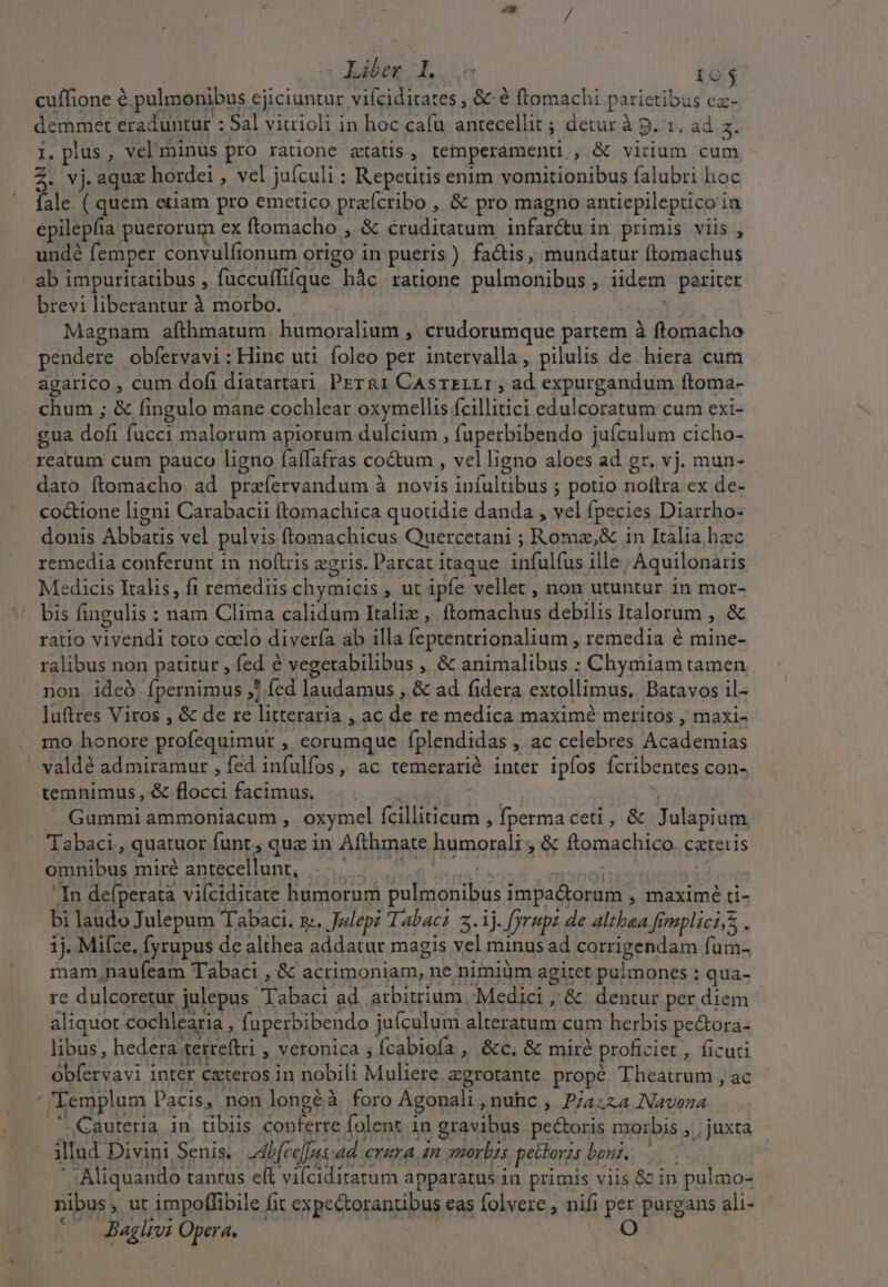 e» / Liber I. 103 cuffione &amp; pulmonibus ejiciuntur vifciditates , &amp; à ftomachi parietibus ca- demmet eraduntur : Sal viuioli in hoc cafu antecellit ; detur à p. 1. ad 5. I, plus , velminus pro ratione atatis, temperamenti., &amp; virium cum Z. vj.aqua hordei , vel juículi : Repetitis enim vomitionibus falubri hoc fale. ( quem etiam pro emetico praícribo , &amp; pro magno antiepilepuco ia epilepíia puerorum ex ftomacho , &amp; cruditatum infar&amp;u in. primis. viis , undé femper convulfionum origo in pueris) facis, mundatur ftomachus ab impuritatibus , fuccuffifque hàc ratione pulmonibus , iidem pariter brevi liberantur à morbo. Magnam afthmatum. humoralium , crudorumque partem à ftomacho pendere obfervavi: Hinc uti foleo per intervalla, pilulis de. hiera cum agarico , cum dofi diatartari Prr&amp;1 CAsrzLLI ; ad expurgandum ftoma- chum ; &amp; fingulo mane cochlear oxymellis fcillitici edulcoratum cum exi- .gua dofi fucci malorum apiorum dulcium , fuperbibendo jufculum cicho- reatum cum pauco ligno faífafras coctum , velligno aloes ad gr. vj. mun- dato ftomacho ad preíervandum à novis iníultibus ; potio no(tra ex de- coctione ligni Carabacii (tomachica quotidie danda , vel fpecies Diarrho- donis Abbatis vel pulvis ftomachicus Quercetani ; Romz,&amp; in Italia hzc remedia conferunt in noftris egris. Parcat itaque. infulfus ille | Aquilonaris Medicis Italis, fi remediis chymicis , ut ipfe vellet , non utuntur in mor- bis fingulis : nam Clima calidum Italiz , ftomachus debilis Italorum , &amp; ratio vivendi toto coelo diverfa ab illa feptentrionalium , remedia é mine- ralibus non patitur , fed é vegetabilibus ,, &amp; animalibus ; Chymiam tamen non ideó fpernimus ,* fed laudamus , &amp; ad fidera extollimus, Batavos il- luftres Viros , &amp; de re litteraria , ac de re medica maximé meritos , maxi- mo honore profequimur , eorumque fplendidas , ac celebres Academias valdé admiramur , fed infulfos, ac temerarié inter ipíos fcribentes con- temnimus,&amp;floccifacimus. |. |... 7 — V Gummi ammoniacum , oxymel fcilliticum , fperma ceti, &amp; Julapium — Tabaci,, quatuor funt, qua in Afthmate humorali ; &amp; ftomachico. catetis omnibus miré antecellunt, |... |. HS In defperata viícidirate humorum pulmonibus impa&amp;orum , maximé ri- bi laudo Julepum Tabaci. s. Julep? Tabac? 2.1). fyrupz de altbea fimplici s, . 1j. Mifce, fyrupus de althea addatur magis vel minus ad corrigendam fum- mam,naufeam Tabaci ,'&amp; acrimoniam, ne nimiüm agitet pulmones : qua- re dulcoretur julepus abaci ad. arbitrium, Medici ,'&amp; dentur per diem aliquot cochlearia ; fuperbibendo juículum alteratum cum herbis pe&amp;ora- libus, hedera.terreftri , veronica ; fcabiofa , &amp;c. &amp; miré proficiet , ficuti obfervavi inter Cxteros in nobili Muliere egrotante propé Theatrum , ac ' 'Templum Pacis, non longéà. foro Agonali , nuhc , P/azza Navoza ' Cauteria in. tibiis copferre folent in gravibus pecoris morbis , , juxta illud Divini Senis. Mbfce[[ns-ad. erura an morbis pettoris boni... ' Aliquando tantus eft vifciditatum apparatus in. primis viis &amp; in pulmo- nibus, ut impoffibile fit expectorantibus eas folvere , nifi per purgans ali- — Jaghwi Opera. —