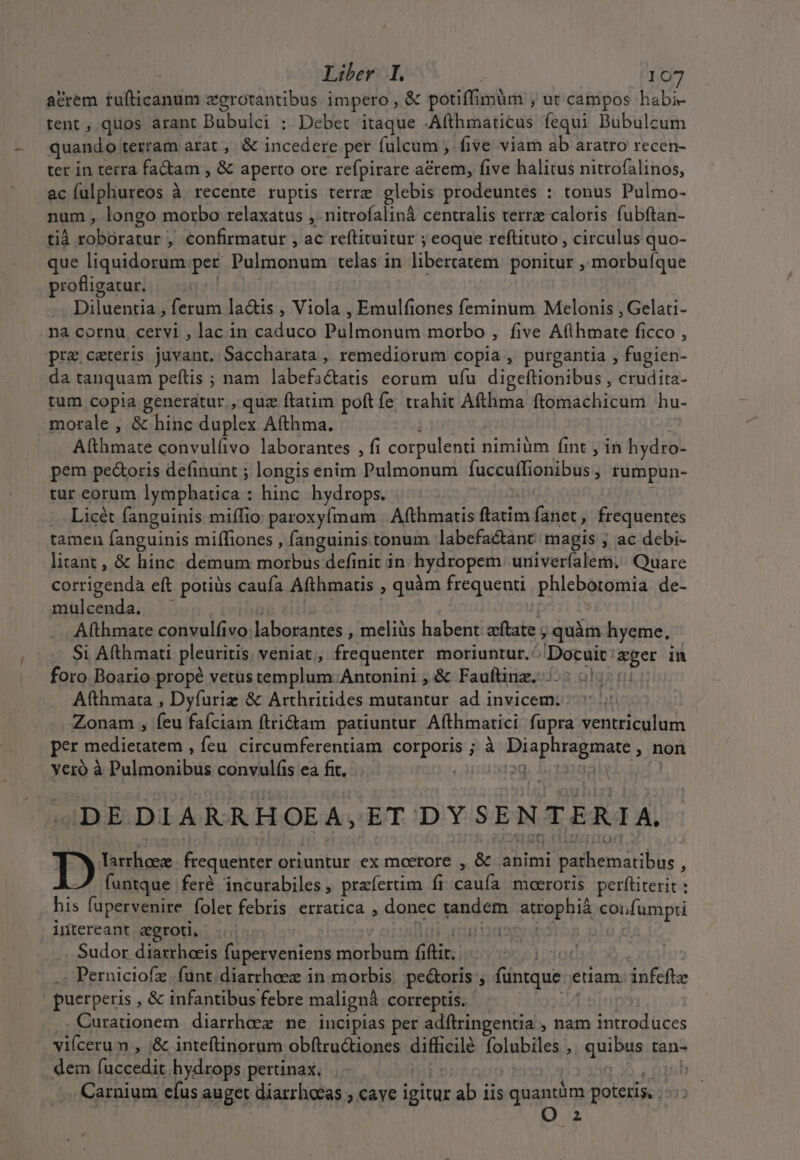 acrem tufticanum zgrotantibus impero , &amp; potiffimüm , ut campos habi- tent , quos arant Bibulel /; Debet itaque -Afthmaticus fequi Bubulcum quando terram arat, &amp; incedere per fülcum , five viam ab aratro recen- ter in terra fadam , &amp; aperto ore refpirare acrem, five halitus nitrofalinos, ac fulphureos à recente rupüs terre glebis prodeuntes : tonus Pulmo- num, longo morbo relaxatus , nitrofalinà centralis terrz caloris fubftan- tià ipicgysdvlifan, , €onfirmatur , ac reftituitur ; eoque reftituto , circulus quo- que liquidorum per Pulgioauin telas in libercatem ponitur , morbuíque profligatur. Diluentia , ferum la&amp;is , Viola , Emulfiones feminum Melonis , Gelati- na cornu cervi , lac in rss Pdlaanata morbo , five Afligvaee ficco , pre ceteris juvant. Saccharata , remediorum copia , purgantia , fugien- da tanquam peftis ; nam labefa&amp;atis eorum ufu digeftionibus , crudita- tum copia generatur. , quz ftatim poft fe. trahit Afthma ftomachicum hu- morale, &amp; hinc duplex Afthma. Atthmate convulfivo laborantes , fi corpulenti 1 nimiüm fint , in hydro- pem pe&amp;oris definunt ; longis enim Pulmonum fuccuffionibus , rumpun- tur eorum lymphatica : hinc hydrops. Licét fanguinis miífio paroxyímam | Afthmatis flatim fanet , frequentes tamen fanguinis miffiones , fanguinis tonum labefactant/ magis ; ac debi- litant , &amp; hinc demum modis definit in hydropem uriivería leri, Quare corrigenda eft potiüs caufa Afthmatis , quàm frequenti phlebotomia de- Veron e Afthmate convulfivo laborantes , meliüs habent: aftate ; quàm hyeme, Si A(thmati pleuritis veniat, frequenter moriuntur.: Docuit: pcr in foro Boario propé vetus templum. Antonini ; &amp; Fauflinz. |: 5: Afthmata , Dyfuriz &amp; Arthritides mutantur. ad invicem. Zonam , fcu faíciam ftri&amp;am patiuntur. Afthmarici cii bbs! dr d per medietatem ; feu circumferentiam corporis ; à FA mee ; non yeró à pale omo bads convulíis ea fit. jg. DE DIARRHOEA, ET DYSENTERIA. D larrheez Dena e oriuntur ex moerore , &amp; animi pathematibus funtque fer incurabiles ; praefertim fi caufa moeroris perliterit : his fupervenire folet febris erratica , donec pondem atropbiáà coufumpti intereant. egroti, [t Sudor diaxrhoeis fuperveniens morbum fiit. . Perniciofz. fant.diarrheez in morbis. pectoris ; füntque euam. dnfefte puerperis , &amp; infantibus febre malignà correptis. .. Curationem diarrhez ne incipias per adftringentia , nam opos OR viícerum , ,&amp; inteftinorum obftru&amp;iones Sufiede folubiles , RU S tan- dem [nceedis, hydrops pertinax. | | . Carnium efus auget diarrhocas ; caye seid ab iis quantám poteris, . O 2