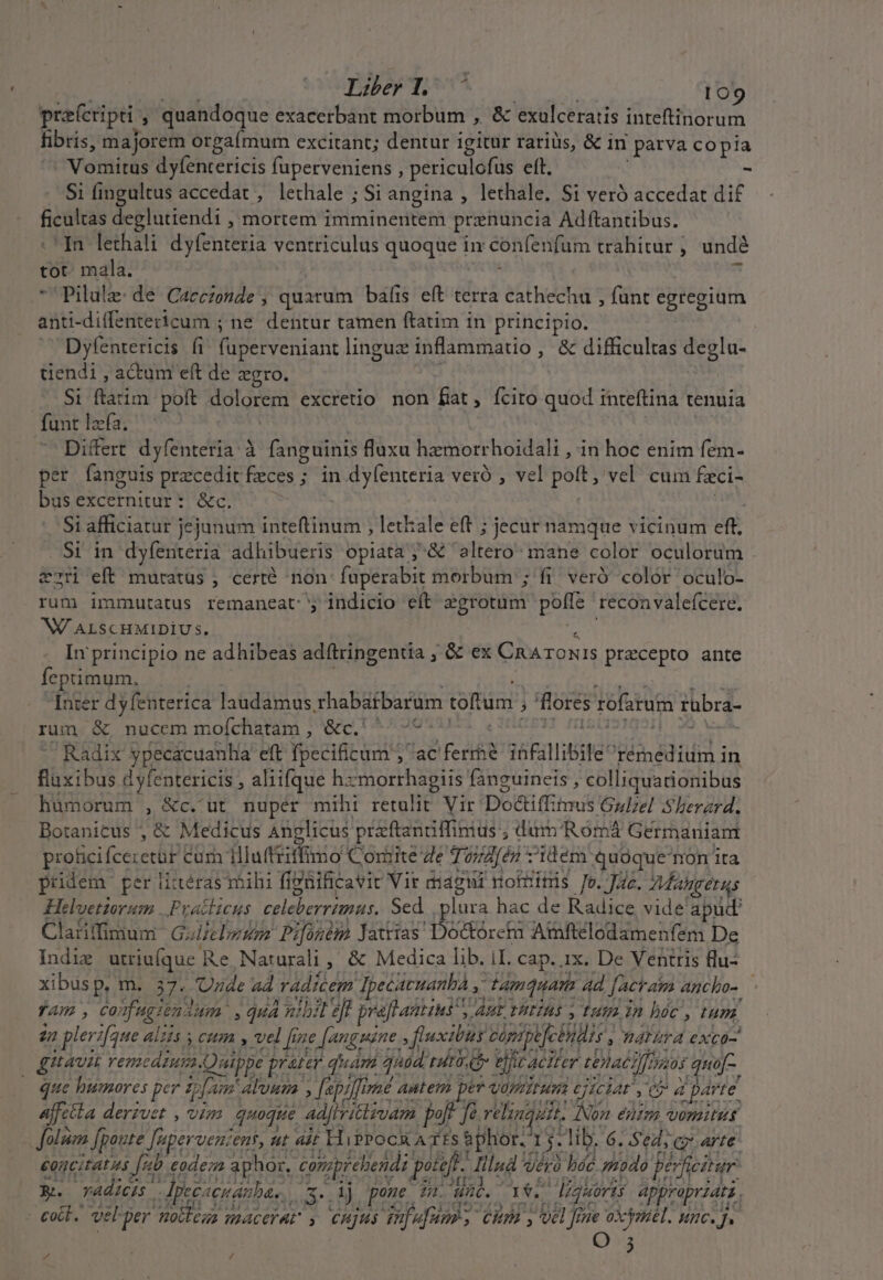 pre(cripti ; quandoque exacerbant morbum , &amp; exulceratis inteftinorum fibris, majorem orgaímum excitant; dentur igitur rariüs, &amp; in l parva copia i Verdirs dyfentericis fuperveniens , periculofus eft. - Si (ingultus accedat , lethale ; Si angina , lethale. Si veró accedat dif pisc deglutiendi , mortem imminentem prenuncia Adftantibus. In lethali dyfenteria ventriculus quoque in confenfum trahitur , undé tot mala.  Pilule: de Caccezonde , quarum balis eft terra cathechu , funt egregium anti-diffentericum ; ne dentur tamen ftatim in principio. X Dyfentericis fi. fuperveniant linguz inflammatio , &amp; difficultas degla- tiendi , actum eft de zgro. (28 latim pott Solorerd excretio non fiat, fcito quod inteftina tenuia funt laa; ^ Differt dyfenteria à fanguinis fluxu hemorr hoidali , in hoc enim fem- per fanguis precedit faces ; ; in dylenteria veró , vel poft; vel cum fci- bus excernitur: &amp;c. Si afficiatur jejunum inteftinum , letkale eft ; jecur namque vicinum ef; Si in dyfenteria adhibueris opiata ;.&amp; witapot mane color oculorum . &amp;2ti eft muratus , certé non. fuperabit morbum ; fi. veró color oculo- rum immutatus remaneat: indicio eft egrotum poffe recon valefcere. W/ ALSCHMIDIUSs. In principio ne adhibeas adftringentia , &amp; ex CRAroONIS precepto ante feptimum. [nier dyfenterica laudamus rhabátbarüm toftüm ; fores solitus rubra- rum &amp; nucem moíchatam , &amp;c.' ^ -^- ' ^ Radix ypecacuanha eft Yoeeitt adde dac eria ióFallibile: Binadruid i in fluxibus dyfentericis , aliifque hzmorrhagiis fanguineis , colliquationibus hümorum , &amp;c. ut nuper miht retulit Vir Doéti ffimis Gulzel Sherard. Botanicus ; &amp; Medicus Anglicus prefenciffinius ; dümRoómá Germaniam prohicif (cecetüP i curn illuftriffimo Corite Ze To74[én z'idém quoque non ita pridem per litéras mihi fiPüificavit Vir didgni nofBitüis Je. JA. Maher Helvetiorum ..Pyvatticus Be Mad Sed . plura hac de eit vide apud. Clatiffimum GIHEDHRD ATH Jatrias Do&amp;orctm bsis cien De s L2 j ^ : /