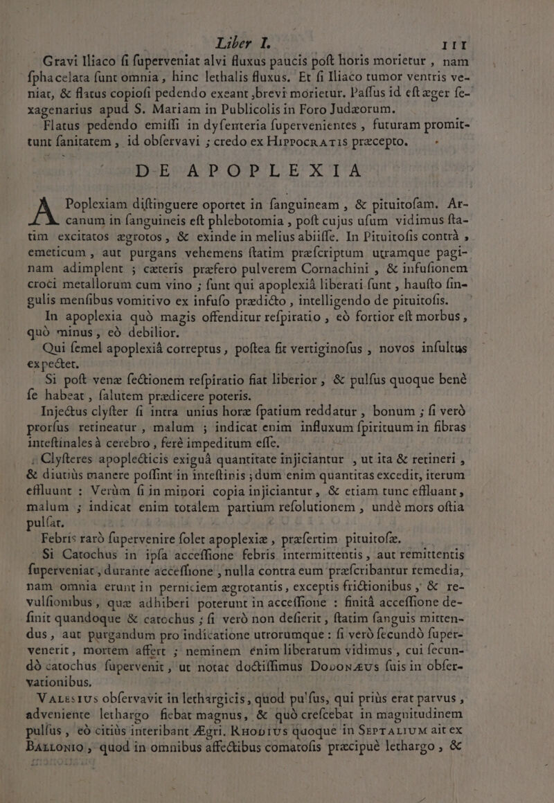 Gravi lliaco fi fuperveniat alvi fluxus paucis poft horis morietur , nam fphacelara funt omnia , hinc lethalis fluxus. Et fi Iliaco tumor ventris ve- niat, &amp; flatus copiofi pedendo exeant ;brevi morietur. Paffus id cft eger fe- xagenarius apud S. Mariam in Publicolis in Foro Judzorum. Flatus pedendo emiífi in dyfenteria fupervenientes , futuram promit- tunt fanitatem , id obíervavi ; credo ex Hiprocn A 15 precepto. - i3 DE APOPLEXIA A Poplexiam diftinguere oportet in fanguineam , &amp; pituitofam. Ar- canum in fanguineis eft phlebotomia , poft cujus ufum vidimus fta- tm excitatos aegrotos, &amp; exinde in melius abiiffe. In Pituitofis contrà , emeticum , aut purgans vehemens ftatim preícriptum utramque pagi- nam adimplent ; ceteris praefero pulverem Cornachini , &amp; infufionem croci metallorum cum vino ; funt qui apoplexià liberati funt , haufto íin- gulis menfibus vomitivo ex infufo przdi&amp;o , intelligendo de pituitofis. In apoplexia quó magis offenditur refpiratio , eó fortior eft morbus, quó minus, eó debilior. Qui femel apoplexià correptus, poftea fit vertiginofus , novos infultus ex pectet. Y | S1 poft venz fe&amp;ionem refpiratio fiat liberior , &amp; pulfus quoque bené íe habeat, falutem przdicere poteris. | Inje&amp;us clyfter fi intra unius horz fpatium reddatur , bonum ; fi veró prorfus retineatur , malum ; indicat enim influxum fpirituum in fibras inteftinalesà cerebro , feré impeditum effc. : ; Clyfteres apople&amp;ticis exiguà quantitate injiciantur , ut ita &amp; retineri , &amp; diutiüs manere poffint in inreftinis ; dum enim quantitas excedit, iterum eflluunt : Verüm fi in mipori copia injiclantur , &amp; etiam tunc effluant ; malum ; indicat enim totalem partium refolutionem , undé mors oftia pula. | | 2 Febris raró fupervenire folet apoplexie , przfertim. pituitofz. . $1 Catochus in ipía acceffione febris. intermittent , aut remittentis fuperveniat, durante acceffione , nulla contra eum prafcribantur remedia, nam omnia erunt in perniciem zgrotantis , exceptis fridionibus , &amp; re- vulfionibus, quz adhiberi poterunt in acceffione : finità acceffione de- finit quandoque &amp; catochus ; (i veró non defierit , ftatim fanguis mitten- dus, aut purgandum pro indicatione utrorumque : fi veró fecundó fuper- venerit, mortem affert ; neminem énim liberatum vidimus , cui fecun- dó catochus fupervenit , ut notat doctiffimus Dorowzvs (uis in obfer- vationibus. re; V AL&amp;s1Us obfervavit in lethargicis, quod pu'fus, qui priüs erat parvus , adveniente lethargo fiebat magnus, &amp; quó creícebat in magnitudinem pulfus, eó citis interibant Zigri. RHop1vs quoque in SEPTALIUM ait ex Barrowio, quod in omnibus affectibus comatofis pracipué lethargo , &amp; m