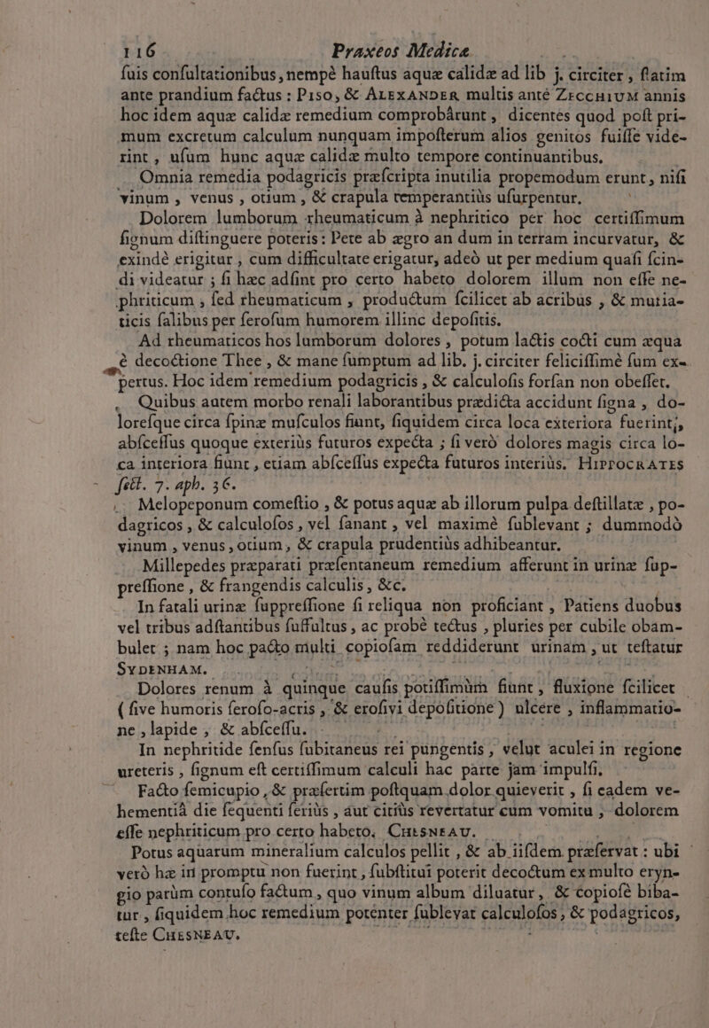 fais confaltationibus nempé hauftus aque calidz ad lib j circiter , flatim ante prandium fa&amp;us ; P 150, &amp;&amp; ALEXANDER multis anté ZrccuivM annis hoc idem aquz calida remedium comprobárunt, dicentes quod poft pri- mum excretum calculum nunquam impofterum alios genitos fuiffe vide- rint, ufum hunc aque calide multo tempore continuantibus. Omnia remedia podagricis praícripta inutilia propemodum erunt, nifi vinum , venus , otium , &amp; crapula remperantiüs ufurpentur, Dolorem lumborum rheumaticum à nephritico per hoc certiffimum fignum diftinguere poteris: Pete ab zgro an dum in terram incurvatur, &amp; PUER erigitur , cum difficultate erigatur, adeó ut per medium quafi fcin- di videatur ; fi hzc adfint pro certo habeto dolorem illum non effe ne- phriricum , fed rhenmaticum , productum fcilicet ab acribus , &amp; mutia- ticis falibus per ferofum AAA illinc depofitis. Ad rheumaticos hos lumborum dolores , potum la&amp;is cocti cum equa à deco&amp;ione Thee , &amp; mane fumptum ad lib. j. circiter feliciffimé fum ex-. pertus. Hoc idem rece diui podagricis , &amp; calculofis forfan non obeffet. Quibus autem morbo renali laborantibus praedicta accidunt figna , do- lorefque circa fpinz mufculos fiint, fiquidem circa loca exteriora i fuerintj, abfceffus quoque exterius futuros expecta ; fi veró dolores magis circa lo- ca interiora fiunt , euam abfceffus expecta futuros interiüs. HiPPOCRATZS RA icr apb. 3€. . Melopeponum comeftio , &amp; potus aqua ab illorum pulpa deftillatz , po- dagricos , &amp; calculofos , 2. fanant , vel maximé fublevant ; duminodà vinum , venus , odium, &amp; crapula prudentiüs adhibeantur. Millepedes przparati przíentaneum remedium afferunt in urinz füp- reffione , &amp; frangendis calculis , &amp;c. In fatali urine fuppreffione fi reliqua. non proficiant , Patiens duobus vel tribus adftantibus fuffultus , ac probé tectus , pluries per cubile obám- bulet ; nam hoc pado epis copiofam reddiderunt urinam , ut teftatur S'EDENHA M. Dolores renum à quinque caufis potiffimür. fiunt , fluxione fcilicet | ( five humoris ferofo-actis , &amp; erofivi depofitione ) ulcere : inflatimatio- ne ,lapide ; &amp; abíceffu. In nephritide fenfus (abitaneus rei pungentis , velut aculei in regione ureteris , fignum eft certiffimum calculi hac parte jam impulfi, Fado femicupio, &amp; praíertim poftquam. dolor quievetit , fi cadem ve- hementiá die fequenti feriüs , aut citiüs revertatur cum vomitu , dolorem ete nephriticum pro certo haber CutssNEAU. Potus aquarum mineralium calculos pellit , &amp; ab. iifdem prafervat : ubi | veró ha iri promptu non fuerint , fubftitui poterit decoctum ex multo eryn- gio parüm contuío fa&amp;tum , quo vinum album diluatur , &amp; copiofe biba- tur ; fiquidem hoc remedium potenter fublevat calculofos, &amp; podsgricos, t£eíte CuESNEAV.,