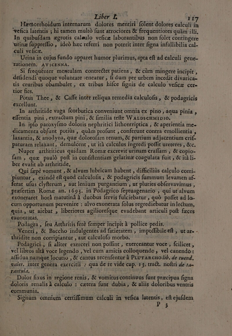 VAN Sd IDEE FEENUEMT S | 117 Hzmorrhoidum internarum dolores mentiri folent dolores calculi in vefica latentis ; hi tamen multó funt atrociores &amp; frequentiores quàm illi, In quibufdam zgrotis caleulo vefice laborantibus non folet contingere urinz füppreffio ; ideó hac referri non poterit inter figna infallibilia cal- culi vefica. | Urina in cujus fundo apparet humor plurimus, apta eft ad calculi gene- rationem; AVICENNA. : | — $i frequénter. mentulam contre&amp;et patiens, &amp; cüm mingere incipit , defidendi quoque voluntate ieneatur ; fi dum per urbem incedit divarica- tis cruribus obambulet , ex tribus hifce fignis de calculo vefice cer- tior fies. | : — Pouis Thee, &amp; Caffe inter reliqua remedia calculofis , &amp; podagricis 'excellunt. 6» ps | In arthritide vaga fcorbutica conveniunt omnia ex pino , áqua pinia , effentia pini , extractum pini, &amp; fimilia tefte WArpscHMIDIO. ——— ... 1n. ipfo paroxyfmo doloris nephritici lithontriptica , &amp; aperientia me- dicamenta obfunt potiüs , quàm profunt , conferunt contra emollientia , laxantia, &amp; anodyna, quz dolorofam renum, &amp; partium adjacentium crif- paturam relaxant, demulcent , ut ità calculus ingredi poffit ureteres , &amp;c., Nuper arthriticus quidam. Romz excrevit urinam craffam , &amp; copio- fam , quz pauló poft in confiftentiam gelatinz coagulata fuit ; &amp; ità li- ber evafit ab arthritide, t Qui fzpé vomunt , &amp; alvum lubricam habent , difficiliàs calculo corri. piuntur , exindé eft quod calculofis , &amp; podagricis fummum levamen af- ferat ufus clyfterum , aut lenium purgantium , ut pluries obfervavimus , praefertim. Roma an. 1693. in Podagrico feptuagenario ; qui ut alvum .exoneraret horà matutinà à duobus fervis fulciebatur , quó poffet ad lo- cum opportunum pervenire : alvo exonerata folus regrediebatur inlectum, quia ,-ut aiebat , liberiores agiliorefque, evadebant articuli poft fzces €xoncratas. — | | « | | i .. Podagra , feu Arthriüs feré femper incipit à pollice pedis. . Meneri, &amp; Baccho indulgentes ad fatieratem , impoffibileeft , ut ar- - thridite non corripiantur , aut calculofo morbo. 5 laT Podagrici., fi aliter. exerceri non poffint , exerceantur voce , fcilicet , vel libros altá voce legendo , vel cum amicis colloquendo , vel canendo: . affidua namque locutio , &amp; cantus recenfentur à Pru TAR cHO /b. de ruezd. valet, inter genera. exercitii ; qua de fe vide cap. 13. traQt. noftri 4e f4- rantula, B, | hr Macy QUNEA y ^- Dolor fixus in regione renis, &amp; vomitus continvus funt pracipua figna . doloris renalisà calculo : cattera funt dubia, &amp; aliis doloribus ventris €ommunid, —— | . i ^ Signum omnium cerüffmum calculi in vefica latentis, eft ejufdem ^ p 4 i4