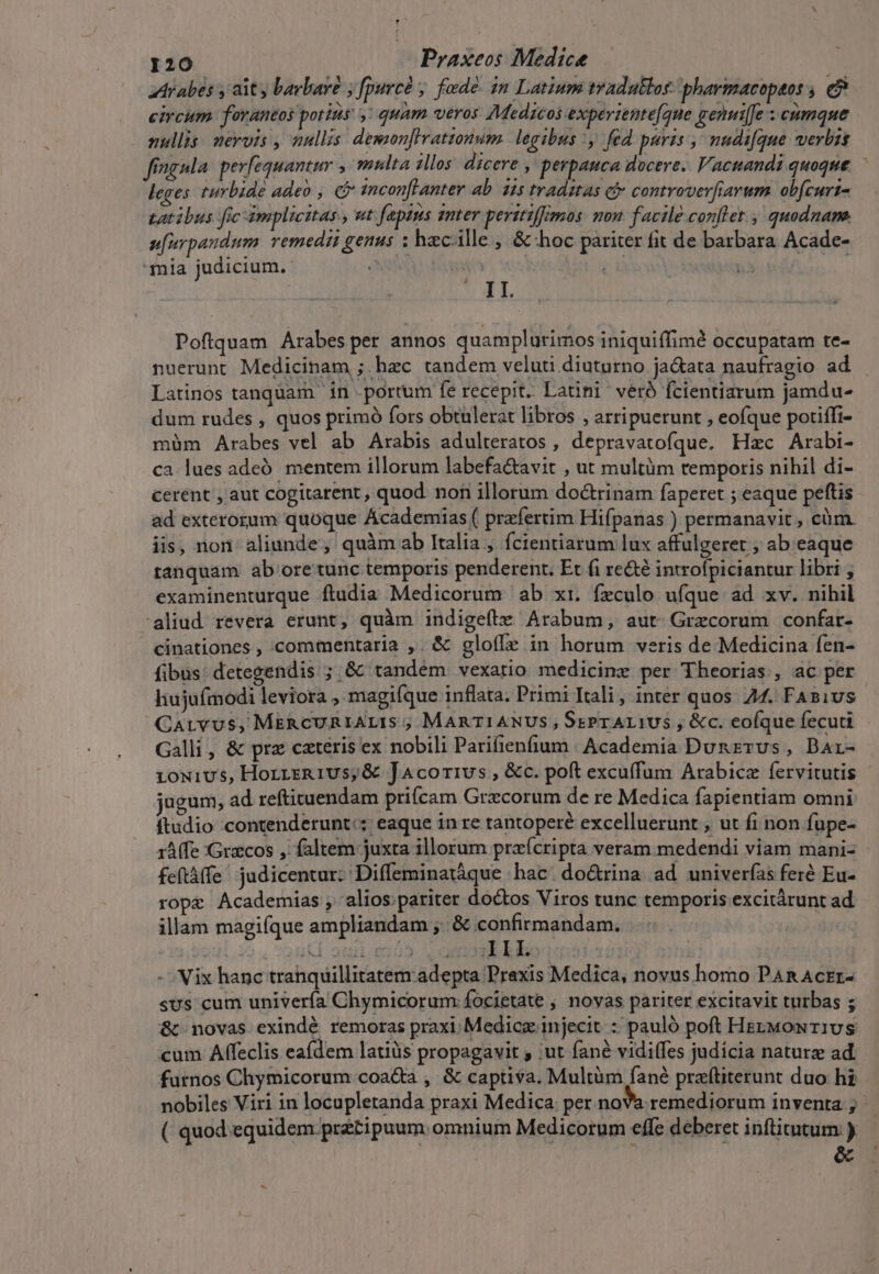 Arabes , ait y barbare ; fpurcà ; fade. in Latium tradaklor: pharmacopaos , e? circum. fovantos potins, quam veros 7Medzcos expertente[que genuiffe ; cumque nullis. nervis , nullis. dewzon]lrattonum. legibus , fed puris , nudifque verbis fingula. perfequantur , multa illos dicere , pevpauca docere. Vacnandi quoque. leges turbide adeo , C tncon[lanter ab. iis tradztas cf» controwerfiarum. obfcurt- tatibus frc ámplicitas , ut [aptus smter peritiffimos. mon. facile conflet., quodname ufurpaudum. remedii genus ; hacille , &amp; hoc pariter fit de barbara Acade- mia judicium. 2 j II. Poftquam Arabes per annos quamplurimos iniquiffimà occupatam te- nuerunt Medicinam ; hec tandem veluti diuturno ja&amp;ata naufragio ad Latinos tanquam in porrum fe recepit. Latini véró fcientiarum jamdu- dum rudes , quos primó fors obtulerat libros , artipuerunt , eofque potiffi- müm Arabes vel ab Arabis adulteratos , depravatofque. Hzc Arabi- ca lues adeó. mentem illorum labefa&amp;avit , ut multüm temporis nihil di- cerent , aut cogitarent, quod non illorum do&amp;rinam faperet ; eaque peftis ad exterorum quoque Academias ( praefertim Hifpanas ) permanavit , cüm. iis, non aliunde, quàm ab Italia , fcientiarum lux affulgeret ; ab eaque tanquam. ab oretunc temporis penderent. Et fi re&amp;té introfpiciantur libri , examinenturque ftudia Medicorum ab xr. fzculo ufque ad xv. nihil aliud revera erunt, quàm indigefíte Arabum, aut- Grecorum confar- cinationes , commentaria ,. &amp; gloíIe in horum veris de Medicina fen- fibus: detegendis ; &amp; tandem vexatio medicine per Theorias , ac per hujufmodi leviora , magifque inflata. Primi Itali, inter quos. 44. FABius- Carvus, MkERcURIALIS ; MARTIANUS, SsPrAr1U5 , &amp;c. eofque fecuti Galli, &amp; prz caeteris ex nobili Parifienfium | Academia Dunzrvs, Dar- 1oNivs, HorreR1vs,&amp; JAcorivus , &amp;c. poft excuffum Arabicz fervitutis jugum, ad reftituendam prifcam Grxcorum de re Medica fapientiam omni ftadio contenderunt:; eaque in re tantopere excelluerunt , ut fi non fupe- 1Afe :Gracos , faltem juxta illorum praícripta veram medendi viam mani- feftàffe' judicentur: Diffeminatàque hac: do&amp;rina ad univerfas feré Eu- rope Academias, alios; pariter doctos Viros tunc temporis excitárunt ad. illam magifque ampliandam ,. &amp; confirmandam. ! id amianus III. | - Vix hanc tranquillitatem adepta Praxis Medica, novus homo PAR AcEr- sus cum univerfa Chymicorum:focietate ; noyas pariter excitavit turbas ; &amp; novas exindé remoras praxi. Medice injecit : pauló poft HezMmomwrivs cum Affeclis eafdem latiüs propagavit 'ut fané vidiffes judícia naturz ad. furnos Chymicorum coa&amp;a , &amp; captiva. Multüm fané praftiterunt duo hi nobiles Viri in locupletanda praxi Medica: per noVa remediorum inventa ( quod equidem prétipuum. omnium Medicorum effe deberet inftitutum ) &amp;