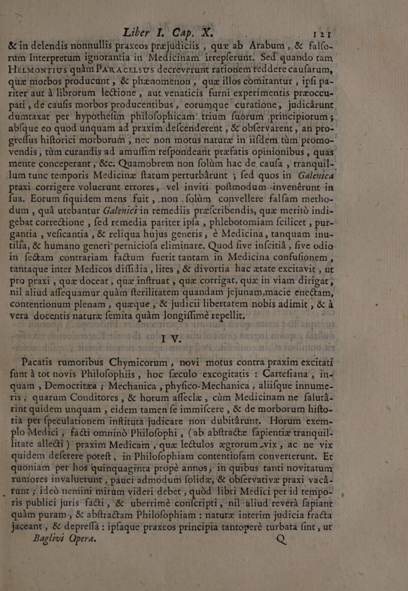 MA An Liler I. Cap. A. I2I &amp; in delendis nonnullis praxeos prajüdiciis , que ab Arabum , &amp; fal(o- rum Interpreturn ignorantia in Medicinam irrepferünt, Sed quando tam HirMoxriUs quàm PAR AcrLsUS decreverunt rationem reddere caufarum, qua morbos producunt ; &amp; phznaomeénon, quz illos comitantur , ipfi pa- riter aut à librorum lectione , aut venaticis furni experimentis przoccu- pati , de caufis morbos producentibus, eorumque curatione, judicárunt dumtaxat per hypothéfim philofophicam: trium fuórum principiorum ; abíque eo quod unquam ad praxim defcenderent , &amp; obfetvarent , an pro-- greffus hiftorici morboruin ; nec non motus natura in iifdem tüm promo- vendis , tüm curandis ad amuffim refpondeant prafatis opinionibus , quas: mente conceperant ; &amp;c; Quamobrem non folàm hac de. cauía , tranquil- um tunc temporis Medicine ftatum perturbárunt ; fed quos in. Galezzca praxi corrigere voluerunt errores, vel inviti poftmodum -invenérunt in fua. Eorum fiquidem mens fuit, .non.íolàm convellere falfam metho- dum , quà utebantur Galezicz in remediis praícribendis, que meritó indi- gebat corre&amp;ione , fed remedia pariter ipía , phlebotomiam fcilicet , pur- . gantia , veficantia , &amp; reliqua hujus generis; é Medicina, tanquam inu- :tilfa, &amp; humano generi perniciofa eliminare, Quod five inícitià , five odio in fe&amp;am contrariam fa&amp;um fuerit tantam in Medicina confufionem , tantaque inter Medicos diífidia , lites ; &amp; divortia hac atate excitavit , ut pro praxi , quz doceat , quz inftruat ; quz corrigat, qux in viam dirigat, nil aliud affequamur quàm fterilitatem quandam jejunam,macie ene&amp;am, contentionum plenam , quaque ,' &amp; judicii libertatem nobis adimit , &amp; à vera docentis natura femita quàm longiffimé repellit. DH Pacatis rumoribus Chymicorum , novi motus contra praxim excitati funt à tot novis Philofophiis, hoc feculo excogitatis : Cartefiana ; in- quam , Democritza ; Mechanica , phyfico- Mechanica , aliifque innume- ris; quarum Conditores , &amp; horum affeclz , càm Medicinam ne falutá- rint quidem unquam , eidem tamen fe immifcere , &amp; de morborum hifto- tia per fpeculationem inftitutà judicare non dubitárunt. Horum exem- plo Medici ; faci omninó Philofophi , (ab abftra&amp;z fapientiz tranquil- litate alleài ): praxim Medicam ,' que le&amp;ulos zgrorum.vix, ac ne vix quidem deferere poteft, in Philofophiam contentiofam converterunt. Et quoniam per hos quinquaginta propé annos, in quibus tanti novitatum rumores invaluerunt , pauci admodum folidz, &amp; obfervative praxi vacá- . fünt ; ideó neniini mirum videri debet , quód libri Medici per id tenipo- - ris publici juris faci, &amp; uberrimé colit; nil aliud reverà fapiant quàm puram , &amp; abítra&amp;am Philofophiam : nature interim judicia fracta jaceant, &amp; depreffà : ipfaque praxeos principia tantopere turbata fint , ut Baglzw. Qpera. Q