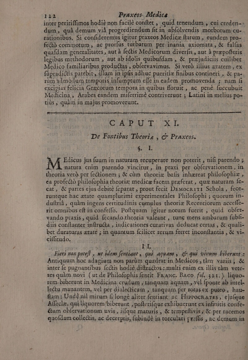 inter peritiffimos hodie non facilé conftet , quid tenendum , cui creden- dum, quà demum vià progrediendum fit in abíolvendis morborum cu- . rationibus, Si confideremus igitur praxeos Medicz ftatum , eundem pro- fectó commotum , ac prorfus turbatum per inania axiomata, &amp; falías quafdam generalitates , aut à fectis Medicorum diverfis , aut. à prepoftetis legibus methodorum , aut ab idolis quibufdam , &amp; przjudiciis cuilibet Medico familiaribus productas , obfervavimus. Si ver illius axtatem , ex füpradictis patebie, illam in ipfis adhuc pueritiz finibus contineri , &amp; pa- rim 3dmodum temporis infumptum efle in eadem promovenda ; nam íi excipias felicia Gracorum tempora in quibus flornit, ac pené fuccubuit Medicina, Arabes eandem miferrimé contriverunt.; Latini in melius po- tiüs ; quàm 1n majus promoverunt. | CAM TUSET Y ' De Fontibus Theorie , c» Praxeos. | 4 $. I: ] Y M Edicus jus fuum in naturam recuperare non poterit , nifi parendo ; .V.À. natura enim parendo vincitur, in praxi per ob(ervationem , in theoria verà per fe&amp;tionem ; &amp; càüm theoriz bafis inhzreat philofophiz , ca profedtó philofophia rheoriz medica facem praferat , qux naturam fe- cat, &amp; partes ejus debité feparat ; prout fecit D&amp;Mocn 111 Schola, fece- runtque hac atate quamplurimi experimentales Philofophi ; quorum in- duftrià, quàm ingens certitudinis cumplus theoriz Recentiorum accetfe- rit omnibus eft in confeffo. Poftquam igitur notum fuerit , quid obfer- vando praxis, quid íecando theoria valeant , tunc mens ambarum (ubfi- diis conftanter intru&amp;a , indicariones curativas deducat certas , &amp; quali- bet duratzuras atate ; in quantum fcilicet rerum ferret inconftantia , &amp; vi- ciffitudo. ^ ZR le euion Xx .Eiexi non potefl , ut idem. [entzant , quà, aquam y 49 qui viuum biberunt s Antiquum hoc adagiagm uon parüm quadrat in.Medicos , tàm variis ;. &amp; inter Íe pugnantibus. fe&amp;is hodie, diftzactos.; multi enim ex illis tàm vete- res quàm novi ( ut de Philofophis fenrit. FajsNc. DAeo. fol. 321.). liquo- rem. biberunt in Medicina; crudum ; tanquam aquam. vel fponte ab intel- Ie&amp;tu manantem, vel per dialedticam , tanquam per rotas ex puteo , hau- fiam : Unde nil mirum fi long? aliter fenüant; ac HipPocRA TES, ejufque A(feclz, qui liquorem biberunt , poftezifque exhibuerunt ex infinitis confe- &amp;um obíervationum uvis, iifque maturis , &amp; tempeflivis ;. &amp; per racemos quofdam colle&amp;is, ac decerpais, fubinde in torculari p:ffis ; ac demum in