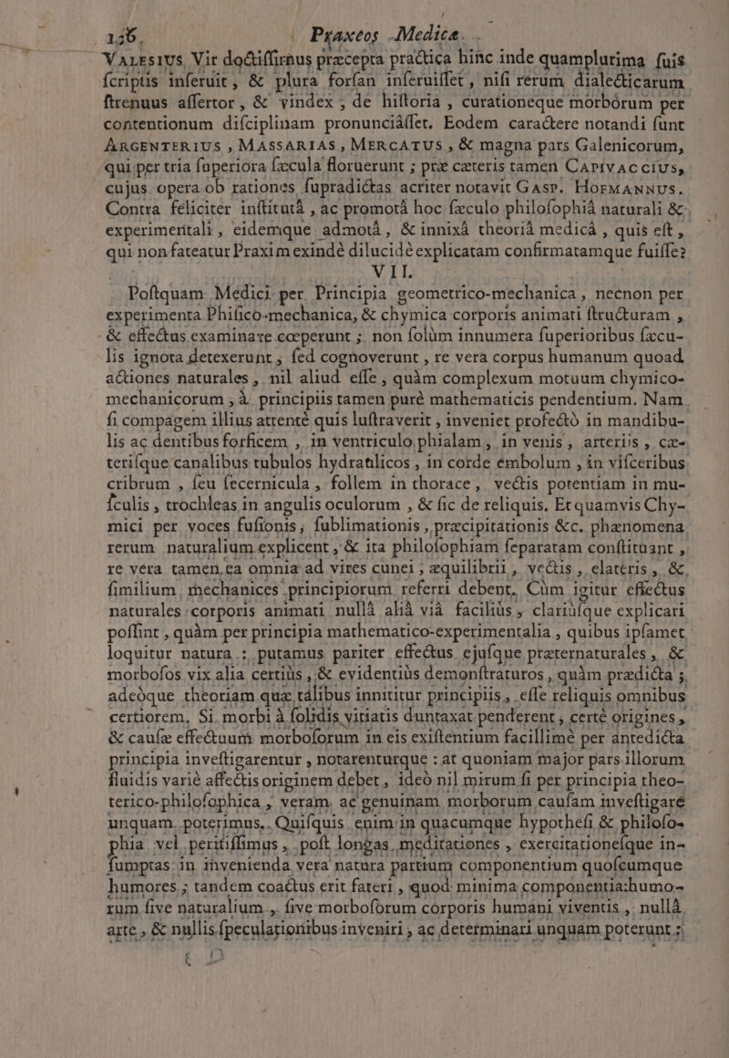 -— ATL | | Poftquam: Medici. per. Principia geometrico-mechanica , necnon per experimenta Phifico-mechanica, &amp; chymica corporis animati ftru&amp;turam , &amp; effectus examinare coeperunt ;. non folüm innumera fuperioribus fxcu- lis ignota detexerunt ; fed cognoverunt , re vera corpus humanum quoad aQüones naturales , nil aliud. effe , quàm complexum motuum chymico- mechanicorum ,à principiis tamen puré mathematicis pendentium. Nam fi compagem illius attenté quis luftraverit ; inveniet profe&amp;ó in mandibu- lis ac dentibusforficem , in ventriculo phialam , in venis, arteriis , cx- terifque canalibus tubulos hydratlicos , in corde émbolum , in vifceribus. cribrum , feu fecernicula , follem in thorace, ve&amp;is potentiam in mu- fculis , trochleas in angulis oculorum , &amp; fic de reliquis. Et quamvis Chy- mici per voces fufionis; fublimationis , pracipitationis &amp;c. phenomena rerum. naturalium explicent , &amp; ita philofophiam feparatam conftituant , re vera tamen,ea omnia ad vires cunei ; equilibrii, vc&amp;is , elatéris ,. &amp;, fimilium mechanices principiorum. referri debent, Cüm igitur effectus naturales:corporis animati nullà alià vià faciliàs ; clariüíque explicari poffint , quàm per principia mathematico-experimentalia , quibus ipfamet - loquitur natura : putamus pariter effe&amp;us. ejufque preternaturales ,. &amp; morbofos vix alia certiüs ,:&amp; evidentius demonítraturos , quàm predicta 5. adcóque theoriam quz tálibus innititur principiis, effe reliquis omnibus certiorem, Si. morbi à folidis vitiatis duntaxat penderent , certé origines , &amp; cauíz effe&amp;tuum: morboforum in eis exiftentium facillime per antedicta. principia inveftigarentur , notarenturque : at quoniam major pars illorum fluidis varié affe&amp;isoriginem deber, ideó nil mirum fi per principia theo- terico-philofophica , veram. ac genuinam morborum caufam inveftigaré unquam. poterimus.. Quifquis enim:in quacumque hypothefi &amp; philofo- phia vel peritiffimus , .poft longas, meditationes , exercitationefque in- fumptas: in invenienda vera natura partium componentium quofcumque humores.; tandem coactus erit fateri , quod: minima componentia:humo- rum five naturalium ,. five morboforum corporis humani viventis ,: nullà. arte , &amp; nullis fpeculagionibus inveniri , ac determinari unquam poterunt ;, E * T5