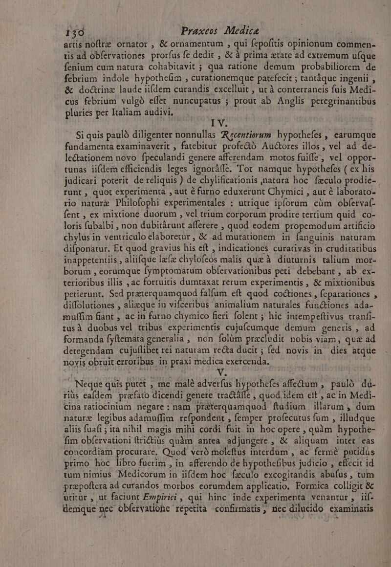 artis noftre ornator , &amp; ornamentum , qui fepofitis opinionum commen- tis ad obfervationes prorfus fe dedit , &amp; à prima ztate ad extremum ufque fenium cum natura cohabitavit ; qua ratione demum probabiliorem de febrium indole hypothefim , curatíonemque patefecit ; tantáque ingenii , &amp; doc&amp;trinz laude iifdem curandis excelluit , ut à conterraneis fuis Medi- cus febrium vulgó effet nuncupatus ; prout ab Anglis peregrinanübus pluries per Italiam audivi, PV. Si quis paulà diligenter nonnullas AReceztiorum. hypothefes , earumque fundamenta examinaverit , fatebitur profe&amp;ó Auctores illos , vel ad de- le&amp;tationem novo fpeculandi genere afferendam motos fuiffe, vel oppor- tunas iifdem efficiendis leges ignorálfe. Tot namque hypothefcs ( ex his judicari poterit de reliquis ) de chylificationis natara hoc. fzculo prodie- runt , quot experimenta , aut é furno eduxerunt Chymici , aut é laborato- rio nature Philofophi experimentales : utrique ipforum cüm obfervat- fent , ex mixtione duorum , vel trium corporum prodire tertium quid co- loris fubalbi , non dubitárunt afferere , quod eodem propemodum artificio chylus in ventriculo elaboretür , &amp; .ad mutationem in fanguinis naturam difponatur. Et quod gravius his eft , indicationes curativas in cruditatibus inappetentiis , aliifque lfze chylofeos malis que à diuturnis talium. mor- borum , eorumque fymptomatum obfervationibus peti debebant, ab ex- terioribus illis , ac fortuitis dumtaxat rerum experimentis , &amp; mixtionibus petierunt. Sed prazterquamquod falfum eft quod co&amp;iones , feparationes , di(folutiones , alizque iu vifceribus animalium naturales fun&amp;tiones. ada- muffim fiant , ac in farno chymico fieri. folent ; hic intempeftivus tranfi- tus à duobus vel tribus experimentis cujufcumque demum generis , ad formanda fyítemata generalia , non folüm precledit nobis viam, qua ad detegendam cujuflibet rei naturam recta ducit; fed. novis in dies atque novis obruiterroribus in praxi medica exercenda. | . Neque quis putet ; me malé adverfus hypothefes affectum ,' pauló. da- riüs eaídem prafato dicendi genere tra&amp;áffe , quod idem cit , ac in Medi- Cina ratiocinium negare: nam pr&amp;terquamquod ftudium | illarum , dum nature legibus adamuffim refpondent , femper profecutus fum , illudque aliis fuafi ; ita nihil magis mihi cordi fuit. in hoc opere , quàm hypothe- fim obfervationi (tridiüs quàm antea adjungere, &amp; aliquam inter eas concordiam procurare, Quod veró moleftus interdum , ac fermé puudus primo hoc libro fuerim , in afferendo de hypothefibus judicio , effecit id tum nimius Medicorum in iifdem hoc fzculo excogitandis abufus, tum prepoftera ad curandos morbos eorumdem applicatio. Formica colligit &amp; utitur , ut faciunt Ezipirici , qui hinc inde experimenta venantur, iif. demque nec obíervadone repetita confirmatis, nec dilucido examinatis ,