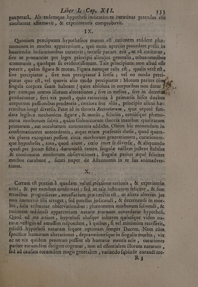 pauperatà, Ab eademque. hypothefi indicationes.curativas pctendas elle conítanter affirmavit , &amp; experimentis comprobavir. PX, Quoniam. precipuum hypothefeos munus..e(t rationem reddere pha. nomenon in morbis apparentium , quó mens apertiüs procedere poffit in hauriendis; indicationibus curativis ; neceffe pariter, erit , ut eà innitatur , five ut pronunciet per leges | principii alicujus. generalis ; rebus omnibus communis , quodque fit evidentiffimum. Tale principium non aliud effe poterit , quàm figura &amp; motus. Figura namque talis eft , qualis veré eft , five percipiatur , five non percipiatur à fenfu ; vel eo. modo perci- piatur quo eft, vel quovis alio modo percipiatur : Motum pariter cümy; fingula corpora fuum habeant ( quies abíoluta in corporibus non datur JC per eumque omnes illorum alterationes j five in melius, five in deteriui '. producantur; fieri vix poteft, quin ratiocinia à primariis hifce duabus corporum paffionibus pendentia , certiora fint. aliis ,, principio alicui hz- rentibus longé diverío. Patet id in theoria Receztiorum, ,. qux utpoté fun- data legibus mechanices. figurz , &amp; motüs , felicius , certiüíque phzno- meua morborum folvit , quàm Galenicorum theoriá inanibus. qualitatum primarum , aut occultarum. commentis addicta. Obiter, hic monendum in confirmationem antecedentis , atque etiam | prafentis thefis , quod quam- vis plures excogitari poffent circa morborum generationem, curationem- que hypothefes , toto, quod aiunt, colo inter fe diveríz , &amp; aliquando quafi per. jocum fictz ; dummodo tamen, fingule eaídem jactent ftabiles &amp; condnuatas morborum. obíervationes ;. (ingulz, pariter qué feliciter mo:bos curabunt , [ficuti nuper. de Aílronomis in re fua animadver- timus. 5 Drs D X» T. € -.; Certum eft praxim à , quadam veluti mixtione rationis ; &amp; experientiz, oriri, &amp; per eamdem confirmari ; fed. ut tale infücutum feliciter ,.&amp; fine, erroribus. progrediarur ,neceffarium prz ctetis eft ; ut altera alterius. jus non immerito fibi arroget ; fed poteítas judicandi, &amp; decernendi in mor- bis, folis tribuatar. obfervationibus : phaenomena morborum folvendi , &amp; rationem reddendi .apparentium | natara. mortuum, concedatur. hypothefi, Quod..ad me attinet, hypothefi ebufque inhzreo quóufque, video na- rurce;veftigiisad amuffim refpondere,, à quibus , fi vel minimüm recefferir,,. relidá ,hypothefi naturam fequor optimam femper. Ducem. Nam cüm. fpecifice hamorum alterationes , depravationefque in fingulis morbis ,' vix acne vix quidem penetrari poffint ab humana mentisacie ,' curationes pariter eorumdem dirigere cogemur , non ad effentialem illorum naturam , Íed ad caufam eorumdem magis generalem ; variando fubinde curandi me-