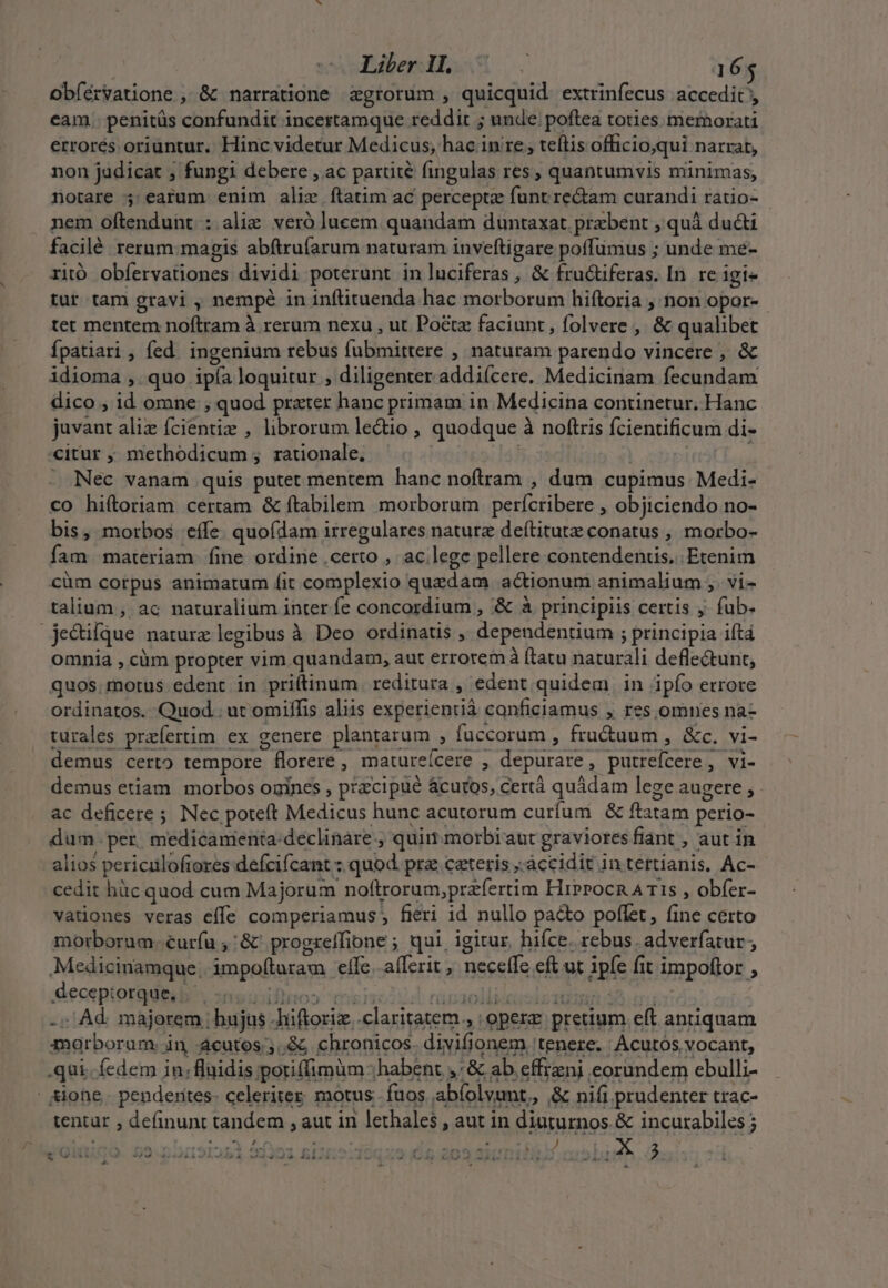 obíérvatione , &amp; narratione zgrorum , quicquid. extrinfecus accedit, eam. penitüs confundit incertamque reddit ; unde. poftea toties memorati errorés oriuntur. Hinc videtur Medicus, hac in re , teítis officio,qui narrat, non judicat ; fungi debere , ac parüté fingulas res , quantumvis minimas, notare ; earum enim alie ftatim ac percepta funt rectam curandi ratio- nem oftendunt : alie veró lucem quandam duntaxat. przebent , quà ducti facilé rerum: magis abftrufarum naturam inveftigare poffümus ; unde meé- ritó obfervationes dividi poterunt in luciferas, &amp; fru&amp;tiferas. In. re igi- tur tam gravi , nempé in inflituenda hac morborum hiftoria , non opor- tet mentem noftram à rerum nexu , ut Po&amp;z faciunt, folvere ,' &amp; qualibet Ípatiari , fed. ingenium rebus fubmittere , naturam parendo vincere , &amp; idioma ,. quo ipía loquitur ; diligenter addiícere. Medicinam fecundam dico , id omne , quod prater hanc primam in Medicina continetur. Hanc juvant aliz fcientiz , librorum le&amp;io , quodque à noftris fcientificum di- «itur , methodicum ; rationale. - | j Dit3t Tis - Nec vanam quis putet mentem hanc noftram , dum cupimus. Medi- co hi(ítoriam certam &amp; ftabilem morborum perfcribere , objiciendo no- bis, morbos effe. quofdam irregulares nature deftitutz conatus , morbo- fam materiam. fine ordine .certo ,. ac lege pellere contendentis.. Etenim cüm corpus animatum fit complexio quzdam actionum animalium ,. vi- talium , ac naturalium inter fe concordium , &amp; à principiis certis j. fub. je&amp;ifque nature legibus à Deo ordinatis , dependentium ; principia iftá omnia , cüm propter vim quandam, aut errorem ftatu naturali deflectunt, quos. motus edent in pri(tinum reditura , edent quidem. in ipfo errore ordinatos. Quod. ut omiffis aliis experientià canficiamus , res omnes na- turales przfíertim ex genere plantarum , fuccorum , fru&amp;uum , &amp;c. vi- demus certo tempore florere , matureícere , depurare, putrefcere, vi- demus etiam. morbos onines , przcipué ácutos, certà quádam lege augere , - ac deficere ; Nec poteft Medicus hunc acutorum curfuni &amp; ftatam perio- - dum. per, medicamenta: declinare; quim morbiaut graviores fiant , aut in alios periculofiores defcifcant : quod. prz ceteris .àccidit in tertíanis. Ac- cedit hàc quod cum Majorum noftrorum,przfertim Hiprocn A T1s , obfer- vationes veras effe comperiamus fieri id nullo pa&amp;to poflet, fine certo morborum..curíu ,'&amp;' progreffione ; qui, igitur, hifce. rebus. adverfatur; Medicinamque; impofturam effe. afferit ,' neceffe eft ut ipfe fit impoftor , decepiorque, .- Ote uil» (mio Ca tA pius S TORIO iro] -; Ad. majorem ; hujas -hiftoriz. claritatem, opere. pretium eft antiquam marboram. in acutos; ,&amp; chronicos. divifionem tenere. Acutos vocant, .qui. fedem jn; fluidis poriffimüm habent ,'&amp; ab effrzni eorundem ebulli- | sione. penderites- celeritez. motus. fuos abíolvumt,, &amp; nifi prudenter trac- tentar , definunt tandem , aut in lethales , aut in diuturnos. &amp; incurabiles j e Oiiigó. 59.35091223 Sf3o1 sno Oqxo £5 203 Simi f cosi. 3. 4