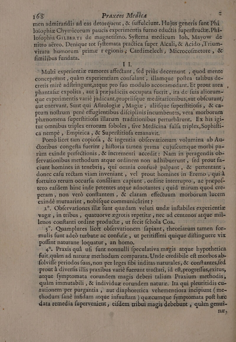 men admiraridis ad eas detorquent , &amp; fuffulciunt. Hujus generis funt Phi lolophiz Chymicorum paucis experimentis furno eductis fuperftructz. Phi- lofophia GirsEn ri de magnetifmo. Syftema medicum Ioh. Mayow de . mitro aéreo, Denique tot fyftemata practica fuper Alcali, &amp; Acido ;Trium- viratu humorum primz regionis; Cardimelech ; Microcoímetore , &amp;&amp; fimilibus fundata. RE | | LT  Multi experientiz rumores affe&amp;ant , fed priàüs decernunt. , quod mente conceperant , quàm experientiam confulant, illamque poftea: talibus de- cretis mirà adftringunt;atque pro fuo modulo accommodant. Et prout area phantafiz expolita , aut à przejudiciis occupata fuerit , ira de fuis aliorum- que experimentis varié judicant,propriifque meditationibus;aut obfcurant; gut enérvant, Sunt qui A(trologiz , Magix , aliifque fuperftitiofis , &amp; ca- ptum noftrum pené effugientibus difciplinis incumbentes, vera. morborum phenomena fuperftitiofis illarum. traditionibus perturbárunt. Ex his igi- tur omnibus triplex errorum foboles , five Medicina falfa triplex, Sophilti- ca nempe , Empirica , &amp; Super(titiofa emanavit. ; Porró licet tam copiofa , &amp; ingentia obfervátionum volumina ab Au- €&amp;oribus congefta fuerint ; hiftoria tamen prima. cujufcumque morbi pa- rüm exínde perfedionis , &amp; incrementi accedit: Nam in peragendis ob- fervationibus methodum atque ordinem non adhibuerunt, fed prout fa- ciunt homines in tenebris, qui omnia confusé palpant , &amp; pertentant , donec cafu re&amp;am viam inveniant , vel prout homines in Eremo , quià fortuito rerum occurfu. confilium capiunt , ordine interrupto , ac prepof- tero eafdem hinc inde petentes atque adnotantes ; quid mirum quod cre- peram , non veró conftantem , &amp; claram .effe&amp;uum morborum lucem exindé mutuarint , nobifque communicárint? | | 2?. Obfervationes ill funt quedam veluti undz inftabiles experientiz vage , in tribus , quatuorve egrotis repetite , nec ad centenos atque mil- lenos conftanti ordine produ&amp;z , ut fecit fchola Coa. t 3^. Quamplures licét obíervationem fapiant, theoriarum tamen for- mulis funt adeó turbatz ac confufz , ut peritiffimi quique diftinguere vix poffint naturane loquatur , an homo. 4?. Praxis quà ufi funt nonnulli fpeculativa magis atque hypothetica fuit,quàm ad naturz methodum comparata. Unde credibile eft morbos ab- folvitfe periodos fuas, non per leges fibi inditas naturales, &amp; conftantes/fed ;prout à diverfis illis praxibus varié fuerunt tractau, id eft;progreffus,exitus; atque fymptomata eorundem magis deberi talium. Praxium. methodis; quàm immutabili , &amp; individuz eorundem natura. Ita qui pleuritidis cu- rauonem'per purgantia , aut diaphoretica vehementiora incipiunt ( me- thodum fané infidam atque infauftam ) quecumque fymptomata poft hac 'data remedia fupervenient , eifdem cribui magis debebunt , quàm genui- nea