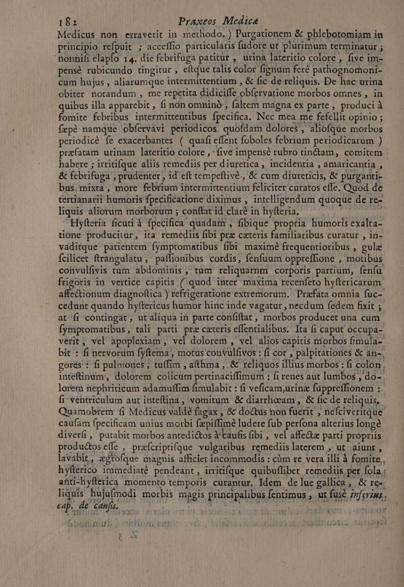 Medicus non erraverit in methodo, ) Purgationem &amp; phlebotomiam in principio refpuit ; acceffio particularis fudore ut plurimum terminatur ; nonnifi elapfo 14. die febrifuga patitur , urina lateritio colore , five im- pensé rubicundo tingitur , eítque talis color fignum feré pathognomoni- cum hujus , aliarumque intermittentium , &amp; fic de reliquis. De hac urina obiter notandum , me repetita didiciffe obíervatione morbos omnes , in quibus illa apparebit , fi non omninó , faltem magna ex parte, produci à fomite febribus intermittentibus fpecifica. Nec mea me fefellit opinio ; fepé namque obíervavi periodicos quofdam dolores, aliofqüe morbos periodicé fe exacerbantes ( quafi effent foboles febrium periodicarum ) prafatam urinam lateritio colore , : five impensé rubro tin&amp;am, comitem habere ; itritifque aliis remediis per diuretica , incidentia , amaricantia , &amp; febrifuga , prudenter , 1d eft tempeftivé., &amp; cum diureticis, &amp; purganti- bus.mixta , more febrium intermittentium feliciter curatos effe. Quod de tertianarii humoris fpecificatione diximus , intelligendum quoque de re- liquis aliorum morborum ; conftat id claré in hyfteria.  4^ Hyfteria ficuti à fpecifica quadam , fibique proptia humoris exalta- tione producitur, ita remediis fibi prz caeteris familiaribus curatur , in- vaditque patientem fymptomatibus fibi maximé frequentioribus , gulz Ícilicet ftrangulatu, paflionibus cordis, fenfuum oppreffione , motibus cofivulfivis tum abdominis, tum reliquarnm corporis partium, fenfu frgoris in vertice capitis (quod inter maxima recenfeto hyftericarum. affe&amp;ionum diagnoftica ) refrigeratione extremorum, Prafata omnia fuc-' cedunt quando hyftericus humor hinc inde vagatur , necdum fedem fixit at fi contingat, utaliqua in parte confiftat , morbos producet una cum. fymptomatibus, tali parti. prz cateris effentialibus. Ita fi caput occupa- verit ; vel apoplexiam , vel dolorem ,' vel alios capitis morbos fimula- bit : fi nervorum fyftema, motus'convulfivos : fi cor , palpitationes &amp; an-, gorés : fi puluiones, tuffim , athma ,. &amp; reliquos illius morbos : fi colon. intefinüm,, dolorem colicum pertinaciffimum ; fi renes aut lumbos PUE lorem nephriticum adamuffim fimulabit : fi veficam,urinz fuppreffionem : fi: ventriculum aut inteftina , vomitum &amp; diarrheeam , &amp; fic de reliquis, Quamobrem fi Medicus valdé fagax , &amp; doctus non fuerit ; neíciveritque caufam fpecificam unius morbi fzpiffimé ludere fub perfona alterius long diverfi, putabit morbos antedi&amp;os Ytaufis fibi , vel affe&amp;z parti propriis produ&amp;os e(le , prafcriptifque vulgaribus remediis laterem ,. ut aiunt , lavabit, agtofque magnis afficier incommodis : càm re vera illi à fomite, hyfterico immediaté pendeant, irritifque quibuflibet remediis per fola ; anti-hyfterica momento temporis curantur. Idem de lue gallica, &amp; re- liquis hujufmodi morbis magis principalibus fentimus ,. ut fuse zzferzus., cap. de Cdnfs. — 2 T2404 »1* trfud , / ; 3j , B H 231 112314 £i ti lk CGis4 1 IA -