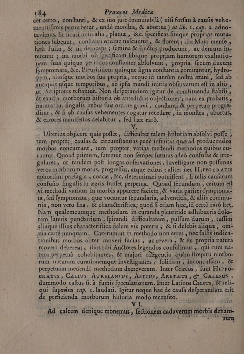 cet certo , conftanti, &amp; ex fuo jure immutabili ( nifi forfan à caufis vehe- mentiífimis perturbetur ; undé monítra, &amp; abortus ) s lib. 1. cap. 2. adno- tavimus. Et ficuti animalia , plantz , &amp;c. fpecificas (ibique proprias muta- tiones fübeunt, .conftanti ordine nafcuntur ,. &amp; florent ; illa Maio menfe , haec Julio, &amp; (c deinceps ; (emina &amp; fructus producunt , ac demum in- tereunt ;.ita morbi ob fpecificam fibique propriam humorum exaltatio- nem íuas quique periodos conftanter abíolvunt , propria íecum ducunt fymptomata, &amp;c, Pleuritidem quinque figna conftantia comitantur; hydro- pem, aliofque morbos fua propria , neque id tantüm noftra atate , fed ab antiquis ufque temporibus , ab ipfis mundi initiis obfervatum eft in aliis , ut Scriptores teftantur. Non defperandum igitur de conftituenda ftabili , &amp; exacta. morborum hiftoria ob antedictas objectiones;; nam ex probatis , natura in, fingulis rebus fuis ordine gravi, conftanti.&amp; perpetuo progre- ditur , &amp; fi ob cauías vehementes cogatur recedere , in monítra , abortus, &amp; errores manifeítos delabitur , fed hzc raro. ^ — . Ulterius objicere quis poffet , difficulter talem-hiftoriam abíolvi poffe. ; tum :proptér, caufas &amp; circumftantias pene infinitas quz ad producendos morbos concurrunt, tum propter varias medendi methodos quibus cu- rantur. Quoad primum, fatemur non femper futuras adeà confufas &amp; irre- gulares, ut tandem poft longas obfervationes , inveftigare non poffimus veros morborum motus, progreffus, atque exitus : aliter nec HipProcnArTIS aphoriími przfagia , coacz , &amp;c. determinari potuiffent , fi calis caufarum confufio fingulis in egris fuiffet perpetua, Quoad fecundum , certum eft vi methodi variam in morbis apparere faciem ,&amp; varia pariter fymptoma- .ta , fed f(ymptomata , que vocantur fecundaria, adventitia, &amp; aliis commu- nia, non vero fixa, &amp; chara&amp;eriftica; quod fi etiam hzc, id certó raró fiet. Nam qualemcumque methodum in curanda pleuritide adhibueris dolo- rem lateris pun&amp;torium , fpirandi difficultatem , pulfum durum , tuffim aliaque illius chara&amp;eri(tica delere vix poteris ; &amp; fi delebis aliqua , om- -nia certé nunquam. Caterum ur in methodo non erres , nec falíis indica- tionibus morbos aliter moveri facias , ac revera , &amp; ex propria natura moveri deberent, illos tibi Auctores legendos confulimus ,.. qui cum na- tura perpetuó cohabitantes, &amp; majori diligentia quàm ítrepitu morbo- rum naturam curationemque inveltigantes ; folidam , inconcuffam , &amp; perpetuam medendi methodum decreverunt. Inter Grecos , funt Hipro- CRATES; Cur1iUs ÁURELANIUS, ÁErIUS, ÁRET/EUS ,.(7* GALENUS , dummodo caítus fità. fumis fpeculationum. Inter Latinos Csrsus, &amp; reli- qui fupemus cap. 2.laudau, Igitur neque hac de caufa defperandum erit de perficienda morborum hiftoria modo recenfito. — pee Ad calcem denique monemus, fc&amp;tionem cadaverim morbis denato- tib) : rum