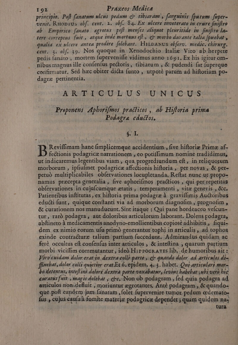 principio. Poft fanatum ulcus pedum c» tibiaram , fanguinis fputum fuper- venit. RuopiUs obf. cent. 2. obf. 84. Ex ulcere 1mveterato 1n crure finiflro ab Empirico: [anato | aegrotus. poft. smen[es. aliquot (opted zn finifivo la- tere correptus fuit , atque indé mortuus e[., ej morbo durante talia [puebat , qualia ex ulcere antea prodire. [olebant. HtpANvs obferv. medic. cbirurg. cent. 3. obf. 39. Nos quoque in Xenodochio Italie Viro ab herpete pedis fanáto , mortem fuperveniffe vidimus anno 1691. Ex his igitur om- nibus magnus ille confeníus pe&amp;oris, tibiarum , &amp; pudendi fat fuperque confirmatur, Sed hac obiter dicta funto , utpoté param ad hiftoriam po- dagrz pertinentia. « ARTICULUS UNICUS Proponeus Aphorifmos praciicos ,. ab Hifloria prima Podagra eduifos, BL B Reviffimam hanc fimplicemque accidentium , five hiftoriz Primz af- fe&amp;ionis podagricz narrationem , eo potiffimum nomine tradidimus, ut indicaremus legentibus viam ; qua progrediundum eft, in reliquorum morborum , ipfiufmet podagricz affe&amp;ionis hiftoria ,. per novas ,, &amp; per- petuó multiplicabiles obfervationes locupletanda. Reftat nunc ut: propo- namus przcepta generalia ; five aphorifmos practicos , qui per;repetitas obfervationes in cujufcumque etatis ,. temperamenti , vite generis , &amp;c. Patientibus inftitutas , ex hiftoria prima podagra à. graviffimis Auctoribus edu&amp;i funt, quique con(tanti via ad morborum diagnofim., prognofim , &amp; curationem nos-manuducunt. Sint itaque : Qui pane hordeaceo veícun- tur, raró podagra , aut doloribus articulorum laborant. Dolens podagra, abftineto à medicamentis anodyno-emollientibus copiosé adhibitis, fiqui- dem ex nimio eorum. ufu primó generantur tophi in articulis ,. ad tophos exinde contra&amp;urz talium partium fuccedunt. Admirandus quidam ac feré occultus eft confenfus inter articulos , &amp; inteftina , quarum partium morbi. viciffim commutantur , ideó HiprocnArzs lib. de humoribusait: Viro cuidam dolor.erat-n. dextra colli-parté ,. &amp;$ quando dolor: ad articulos di-. fiebat , dolor. colla quietior erat.Ex.6; epidem, 4..3. habet. Quz articularz mor- Lo detentusy snteflinz.doloré dextrà parte vexabatur, leuius babebat subi uerà bic CHratus fuit y magis dolebat jvc, Non ob podagram , fed quia podagra ad. articulos non;defluit , moriuntur egrotantes, Anté podagram , &amp; quando- que.poft eandem jam: fanatam , folet fupervenire tumor. pedum oedemato- fus., cujus caufaà fomite materie podagtice dependet ; quam quidem nas tura