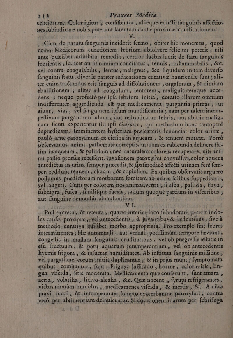 centiórum.: Color igitur ; confiftentia , alique educi fanguinis affe&amp;io- nes fubindicare nobis poterunt latentem caufz proximz conftitutionem. P o | Yi . ,Qüm de natuta fanguinis inciderit fermo , obiter hic monemus, quod nemo: Medicorum curationem febrium 'abíolvere feliciter poterit , nifi ante qualibet adhibita remedia, certior fa&amp;tus fuerit de ftatu fanguinis: febrientis ; fcilicet an fit nimimm concitatus , tenuis , inflammabilis , &amp;c. vel contra coagulabilis , lentus, malignus , &amp;c. fiquidem in tam diverfo fanguinis ftatu, diveríz pariter indicationes curativz hauriendz funt ; ali- ter enim tractandus erit fanguis ad diffolutionem , orgafmum , &amp; nimiam ebullitionem ; aliter ad coagulum, lentorem , malignitatemque acce- dens : neque profectó per ipía febrium initia, curatio illarum omnium indifferenter. aggredienda eít per medicamenta, purgantia primas , . ut aiunt, vias, velíanguinem ipfum mundificantia ; nam per talem intem- peftivum purgantium ufum , aut reduplicatur febris, aut abit in malig- nam ficut experientur illi ipfi Ga/egzcz , qui methodum hanc tantoperé depradicanr. lmminentem hyfteriam precateris denunciat color urinz , pauló ante paroxyfmum:.ex citrina in aqueam , &amp; tenuem mutata. Porró - obíervamus. animi. pathermate correptis, urinam ex rubicunda definere (la- tim in aqueam , &amp; pallidam ; nec naturalem colorem recuperare, nift ani- mi paffio. prorfus recelferit. Invafionem paroxyími convulfivi,color aqueus antedictus in urina femper precedit;&amp; fpa(modicé affe&amp;i urinam feré fem- per. reddunt tenuem ; claram , &amp; copiofam. Ex quibus obfervaris arguere pofumus. pra dictoruni morborum fomitem ab-urinz falibus fuppeditari: vel augeri... Cutis per colorem;nos animadveitit jfi alba , pallida , flava ; fubnigra , fufca , fimilifque fuerit , talium quoque partium in vifcexibus ; aut fanguine denotabit abundantiam. ia Poft excreta , &amp; reterita ; quarto; interim; Ioco fabodorari poterit indo- les caufz-proximz ,:veliantecedents ;..à juvantibus.&amp; ledentibus, five à methodo..curativa cuilibet. morbo appropriata. Pro. exemplo fint febres intermittentes ; Hz autumnali ; aut vernali-pouffimüm tempore fzviunt , congeítis in ,maffam . (anguinis: cruditatibus , vel ob pragrefTz zftauis in. efu fruduum , &amp;. potu aquarum intemperantiam , vel ob antecedentis hyemis frigora , &amp; in(uetas humiditates. Ab iriflituta fanguinis mifBone , vel purgatione eorum initiis duplicantür ;. &amp; in pejus ruunv ; fymptomata quibus comitantur , funt : Frigus; laffitudo , horror ,. calor mitis, lin- gua viícida, fitis. moderata. Medicamenta que conferunt , funt amara , acria, volatilia , lixivo-alcalia ,. &amp;c. Qua nocent ., fyrupi refrigerantes . vié&amp;us nimiàm humidus , medicamenta vifcida ,' &amp; inertia , &amp;c. A cibo pravi fucci, &amp; intemperanter fumpto exacerbantur paroxyími ; contra. verà. per abfüinentiam dermulcenzur. Si cusationem. illarum per febrifuga