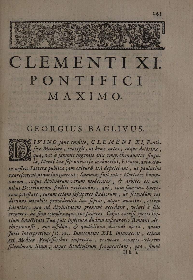 ww hh edd PIT TeO ww CLEMENTI X I. OPONFIPFIGI MAXIM OQ. GEORGIUS BAGLIVUS. SIVINO fane cozfílio, C LEMENS XI, Pozti- fex Maxime , contigit , ut bona artes , atque docfrina , qua , vel A fummis ingeniis vix comprebenduntur f ILcH- la, Menti tua fe fe univer[a prabuerint. Eteuim,quia «ta- te noftra Littere publica jam culturá ità deficiebant , ut paulatim exarefcerent,atque languerent : Summus fuit inter Mortales buma- narum , atque divinarum verum moderator , &amp;&amp; arbirer ex om- nibus Docirinarum ftudiis excitandus , qui , cum fuprema Sacro- qum potefhate , curam etiam fufciperet [ludiorum 5 ut fecundum res divinas mirabili providentia tua fe ptas , atque numis , etiam Jüientias , que ad. divinitatem proxime accedunt , veluti e folo erigeres , Ac fétn complexuque.tuo foveres, Cujus bool operis iui- tium Santtitati Tua fuit inflituta dudum inflauratio Romani Atr- ehigymuafii , quo affidüa , € quotidiana. docendi -opera , quam M Juris Interpretibus fel. rec. Innocentius X1. jn]unxerat etiam rei Medice | Profe foribus imperata , revocare | conaris veterem  fplendorem illum y: atque Studioforum frequentiam , qua , fruul A i6