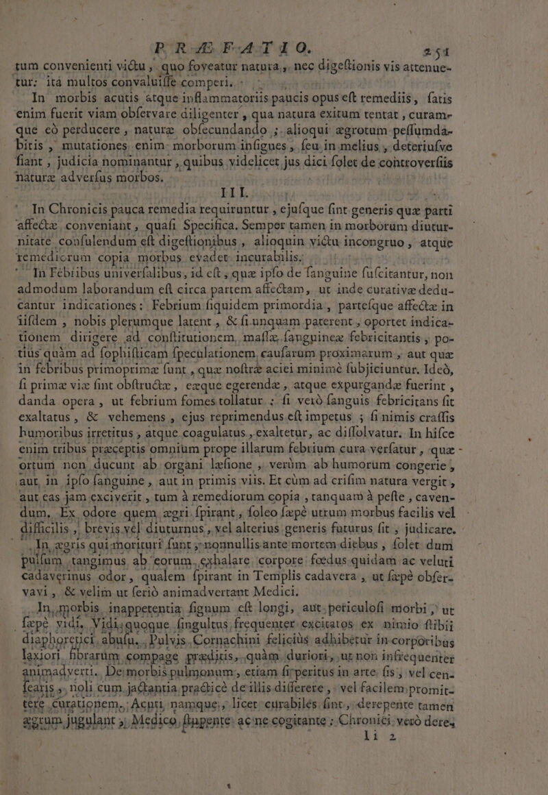 tum convenienti vi&amp;u ,.. quo: foveatur natura, nec digetionis vis attenue- für: itá multos convaluiífe. comperi, - In morbis acutis atque inflammatoriis paucis opus eft remediis, fatis enim fuerit viam obfervare diligenter , qua natura exitum tentat , curam- qué có perducere , nature obíecundando ;. alioqui aegrotum bellos bitis ,' mutationes enim: morborum infi ignes , Íeu in.melius , deteriufve fiant , judicia nominantur , quibus. videlicet j jus dici folet de controverfiis naturz adverfus morbos. | III. . In Chronicis pauca remedia requiruntur , e jufque fint. generis quz parti affe&amp;x. conveniant , quafi Specifica. Semper tamen in morborum diutur- nitate confulendum eft digeftionibus , alioquin vi&amp;u i incopgruo , atque remedicrum copia eed evadet: incurabilis; In Fébiibus univerfalibus, id e(t ; quz ipfo de faneuine fi etgnti;a non admodum laborandum eíl circa partem affe&amp;tam, ut inde curative dedu- cantur indicationes: Febrium fiquidem primordia, parteíque affe&amp;z in iifdem , nobis plerumque latent , &amp; fri. unquam paterent , oportet indica- tionem dirigere ad conlliturionem,. maffz, Íanguinez febricitantis , po- tiüs quàm ad. fophifticam fpeculationem, caufarum proximarum , aut qua in febribus primoprimz funt , quz noftrz aciei minimé fubjiciuntur. Ideó, fi primz viz fint obftru&amp;z , ezque egerendz , atque expurganda fuerint , danda opera , ut febsrüad fomes tollatur. fi veià fanguis febricitans fit exaltatus , &amp; vehemens , ejus reprimendus eft impetus ; fi nimis craffis humoribus i irretitus , atque coagulatus , exaltetur, ac diflolvatur. In hifce enim tribus praceptis omnium prope illasum febrium cura verfatut , qua ortum non ducunt ab organi lzfione ,. veràm ab humorum congerie , ,aut, in ipfo fanguine , aut in primis viis. Et cüm ad crifim matura vergit , aut eas jam exciverit , tum à remediorum copia , tanquam à pefte , caven- dum, Ex odore quem zgri: Ápirant , foleo pus utrum morbus facilis vel In «gris qui: inoricuri funt ;: ; -nounullis ante mortem diebus , folet dum pullum - tangimus ab. eorum. xhalare corpore foedus quidam ac veluti cadavcrinus odor, qualem fpirant in Templis cadavera , ut firpé obfer- vavi, &amp; velim ut ferió animadvertant Medici. in dporbis, inappetentia fignum cft longi, aut. ;betieulfl morbi ,' ut [epo vidi, Vidiiquoque Áingultus; frequenter excitatos ex nimio ftibij diaphorenici. abuíu. Pulvis. Cornachini felicius adhibetur in corporibus laxiori Érarüm compage gradi. quàm durior, ,ut non infrequeniter pou De morbis pulmonum. etiam firperitus in arte. fis; vel cen. caris ,, noli cum. jaQtentia pra&amp;ticé de illis differete ,. vel facilem;promit- tere, Curauonem..: : Acnti, namque, licer curabilés fint, derepente | tamen sum. jugulant ; alii Medico, /Bnpente. a acne cogitante ; Chroniéi: veró dere, liz L]