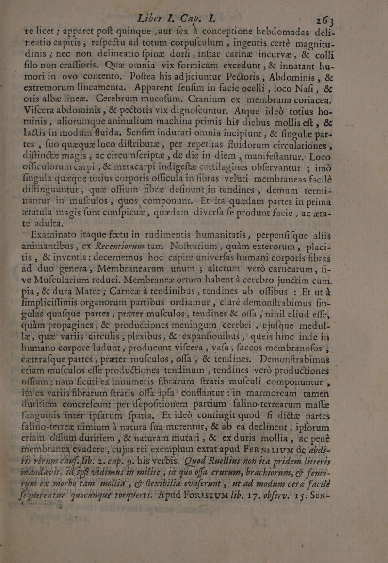 Libr d, Cap. IE daos te licet ; apparet poft quinque ,aut fex à conceptione hebdomadas deli- reatio capitis , refpectu ad totum corpufculum , ingentis certé magnitu- dinis ; nec non delineatio fpine dorfi, inftar caring incurve, &amp; colli filo non craíffioris. Qux omnia vix formicàm excedunt , &amp; innatant hu- moriin.ovo contento, Poftea his adjiciuntur. Pectoris , Abdominis , &amp; extremorum lineamenta. | Apparent. fenfim in facie ocelli , loco Nafi, &amp; oris albz linee. Cerebrum mucofüm. Cranium ex membrana coriacea. Viícera abdominis , &amp; pectoris vix dignofcuntur. Atque ideÓ totius ho- minis , aliorumque animalium machina primis hi$ diebus molliseft, &amp;c lacis in modum fluida. Senfim indurari omnia incipiunt , &amp; fingule par- tes , fuo quzquz loco diftributz , per. repetitas fluidorum circulationes , diftin&amp;z magis ; ac cireumícriptz , de die in diem , manifeftantur.- Loco officulorum carpi , &amp; metacarpi indigeftz cartilagines obfervantur. ; imó Íingula queque touus corporis officula in fibras velüti: membraneas facilé diftinguuntur, quz offium fibre definunt in tendines, démum termi: hantur in mufculos , quos componunt.- Et-itá quzdam partes in prima a&amp;tatula magis funt confpicuz , quedam divería fe produnt facie , ac ata- te adulta.  Examinato itàque foetu in. rudimentis humanitatis, perpenfifque aliis animantibus, ex Recentiorum tam. Noftcatium , quàm extérorum , placiz tis , &amp; inventis: decernemus hoc capite üniverfas humani corporis fibras .ad duo genera, Membranearam unum ; alterum veró carnearum , fi- ve Muícularium reduci. Membranez ortum habent à cerebro junctim cum. pia, &amp; dura Matre; Carnez à tendinibus , tendines ab offibus : Et ut à fimpliciffimis organorum partibus ordiamur , claré demonfítrabimus fin- &amp;ulas quafque partes , preter mufculos; tendines &amp; offa j nihil aliud effe, quàm propagines; &amp; produ&amp;iones meningum cerebri ,'ejufque medul- le, quz' variis 'circülis ; plexibus, &amp; 'éxpanfionibus ;' queis hinc inde in humano corpore ludunt ; producunt vifcera , vaía; faccos membranofos ;. €zterafque partes ; preter muículos, offa ; &amp; tendines. Demonftrabimus etiam mufculos effe productiones tendinum ; tendines veró productiones - offiam : nam ficuti ex innümeris fibrarum ftratis muículi componuntur , ità'ex variis fibràrum ftrátis offa ipfa! conflantur : in marmoream tamen duritietn concrefcunt- per depofitionem partium - falino-terrearum matfze fanguinis inter ipfarüm Ípatia. Et ideó contingit quod. fi di&amp;z partes falino-terrez nimium à natura füa mutentur, &amp; ab ea declinent , ipforum etiám Gifiupi duritiem ; &amp; naturam triutari, &amp;' ex duris mollia , ac pené iembrané&amp; evádere, cujus rei exeniplum extat apud Fen ui rivM de z/4;- Vis vérum cap. lib. 3. cap. 9. his verbis. Quod Ruellius ton ita pridem Ittevis vidadavir, Td; zpft Vidiimts 1h milite y im quo offa. crurum, brachiorum, cf fenio- rum ex morbo tam mollia, &amp; flexibilia evaferunt y. ut ad modum cera facil Jéggefentur quoctiqué torqrieres, Apud FonssruM lib. 17. obfirv. 1 s. Sex- Qui DIES : ont