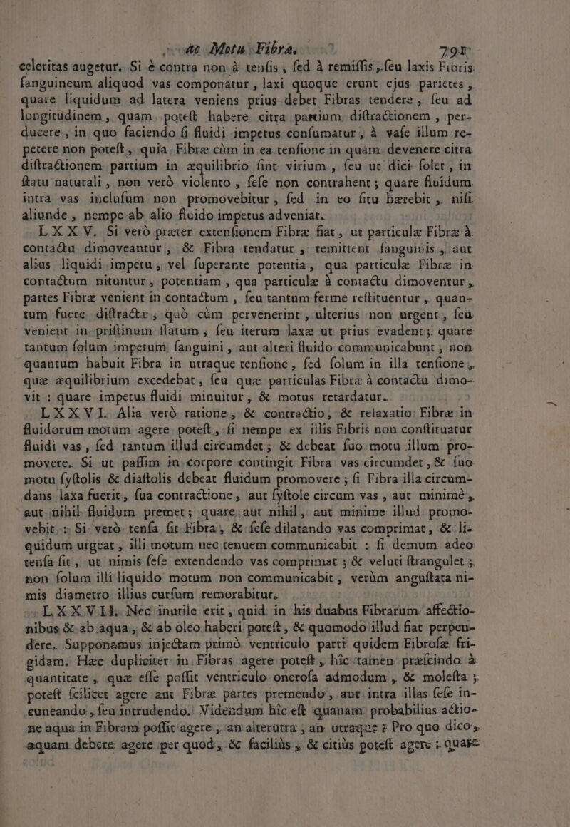 | sot Meta Fibra, 0^ 791: celeritas augetur. Si é contra non à tenfis , fed à remiffis , feu laxis Fibris. fanguineum aliquod. vas componatur , laxi quoque erunt ejus parietes ,. quare liquidum ad latera veniens prius debet Fibras tendere ,. feu ad longitudinem ,. quam. poteft habere citra parium. diíltra&amp;tionem , per- ducere , in quo faciendo (i fluidi impetus confumatur, à vaíe illum re- petere non poteft , quia Fibre cüm in ea tenfione in quam. devenere citra diftracionem partium in zquilibrio fint virium , feu uc dici folet , in ftatu naturali , non veró violento , fcfe non conurahent ; quare fluidum. intra vas inclufum non promovebitur , fed in eo fitu harebit , nift aliunde , nempe ab alio fluido impetus adveniat. | L X X V. Si veró prater extenfionem Fibre fiat, ut particulz Fibra à. conta&amp;u dimoveantur , &amp; Fibra tendatur ;. remittent. fanguis ,/ aut alias liquidi impetu , vel fuperante potentia, qua particule Fibre in contactum nituntur, potentiam , qua particulz à contactu dimoventur ,. partes Fibra venient in contactum , feu tantum ferme reftituentur , quan- tum fuere. diftra&amp;dx , quó. cüm pervenerint , ulterius non urgent, feu Pl tantum folum impetum: fanguini , aut alteri fluido communicabunt ; non que zquilibrium excedebat , feu quz particulas Fibrc à contactu. dimo- vit : quare impetus fluidi minuitur, &amp; motus retardatur. | LXXVL Alia veró ratione, &amp; «contractio, &amp; relaxatio: Fibre in fluidorum motum agere. poteft ,-fi nempe ex illis Fibris non conftituatur fluidi vas, fed. rántum illud circumdet ; &amp; debeat fuo motu illum pro- movere. Si ut paffim in corpore contingit Fibra: vas circumdet , &amp; (uo motu fy(tolis &amp; diaftolis debeat fluidum promovere ; fi Fibra illa circum- dans laxa fuerit, fua contractione , aut fyftole circam vas , aut. minimé , vebit..:: Si- vero. tenfa. fit Fibra, &amp; fefe dilatando vas comprimat, &amp; li-. quidum urgeat , illi motum nec tenuem communicabit : fi demum adeo tenía fit, ut nimis fefe excendendo vas comprimat ; &amp; veluti (trangulet ;, non folum illi liquido motum non communicabit , veràm anguftata ni- mis diametro illius cutfum remorabitur. oL OX X VOLES Nec inutile erit, quid. in his duabus Fibrarum affectio- nibus &amp;.ab aqua, &amp; ab oleo haberi poteft , &amp; quomodo illud fiat perpen- dere. Supponamus injectam primó: ventriculo partt quidem Eibrofz fri- gidam. Hac dupliciter: in.Fibras agere poteft, hic tamen praícindo à quantitate , quz efle poffit. ventriculo onerofa admodum , &amp; moleíta ;. poteft ícilicet agere aut Fibre partes premendo , aut intra illas fefe in- ne aqua in Fibram poffit agere , an alterutra , an. utraque ? Pro quo dico, aquam debere agere per quod, &amp; faciliàs ;. &amp; citius poteft agere : quase