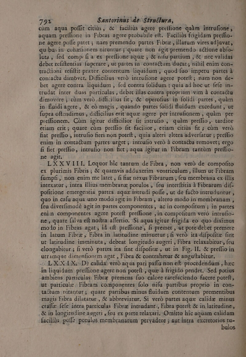 cüm aqua poffit citiüs, &amp; faciliis agere preílione qaàm intrufione , aquam preffione in Fibras agere probabile eft. Faciliüs frigidam pretfio- ne agere pofle patet ; nam premendo partes Fibrz , illatum vires adjuvat, luta; fed comp: fi a ex preflione aqua j &amp; nifu parium , &amp; nec validas debet refiftentias. faperare , ut partes in: contactom ducat; nihil enim con- tractioni refiftit prater. contentum. liquidum ; quod fuo impetu partes à conta&amp;tu dimovet. Difficilius veró introfione agere poteft ; nam non de- bet agere contra liquidum , fed contra folidum : quia ad hoc ut fefe in- trudat inter duas particulas , debet illas. contra propriam: vim à contactu dimovere ;/ cüm veró difficilius fit, '&amp; operofius in folidi partes , quàm in fluidiagere , &amp; eó magis, quando partes folidi fluidum excedunt , ut fupra oftzndimus , difficilius erit'aqu:e agere per intrufionem , quàm per picffionem. Cüm igitur difficilior (it intrufio , quàm preffio tardior etiam erit; quare cüm preílio fit facilior , etiam citiüs fit ; cüm veró fiat preffio , intrufio fieri non poteft , quia alteri eltera adverfatar ; preffio enim in contaCtum partes urget ; intrufio veró à contactu removet; ergo fi fiet preffio, intrufio non fiet; aqua igitur in Fibram rantüm pretio: ne agit. ex plurimis Fibris ; &amp; quamvis adduxerim ventriculum , illum ut Fibram fumpfi , non enim me latet , fi fiat nexus Fibratum , feu membrana ex illis intexatur , intra illius membranz porulos , feu ciet alc à Fibratum dif- pofitione emergenria partes. aquz intradi poffe , ut de facto intruduntur , quo in cafu aqua. uno modo agit in Fibram , altero modo in membranam , feu diverfimodé agit in partes componentes , ac in compofitum ; ; in partes enim componentes agere poteft preffione ,in compofitum vero intrufio- ne;, quare falva eft noftra a(Tertio. :Si aqua igitur frigida. eo quo diximus iod inc Efhus agat; id eft preffione, fi premet , ut pote debet premere in latum Fibre , Fita in latitudine miriuetur ; ái veró: ita difpofitz (irit ut latitudine imminuta , debeat longitudo augeri , Fibra relaxabitur;, feu eloagabitur ; (1 veró partes ita fint difpofize , ut in Fig. 1I. &amp; preffio in yo br dimenfionem agat , Fibra &amp; contrahetur &amp; angu(tabitur. OLXOXGLXs Dé calida veró aqua pari paffu non eft: procedendum , hzc in liquidum | preíTione agere non poteft ,'quz à frigido pendet... Sed. potius -ambiens Wir Fibrz premens fuo calore rarefaciendo facere poteft, ut patticulz. Fibram componentes folo niu: partibus proprio in con- 'ta&amp;dum nitantur; quare partibus minus fluidum contentum prementibus magis Fibra dilatatur , &amp; abbreviatur. Si veró partes aqux. calidz minus ctalle. fefe! intra particulas Fibra: intrudant , Fibra poteft &amp; in latitudine, &amp; in longirodine augeri , feu ex parte telaxaris Omitto hic aquam calidam facilis. poll: porulos membranarum pervádere ; aut intra excretorios Br bulos. Hiver 1 PT UC AR PIE * sa t B m s Nasg o mlt ri cete To i, ccm