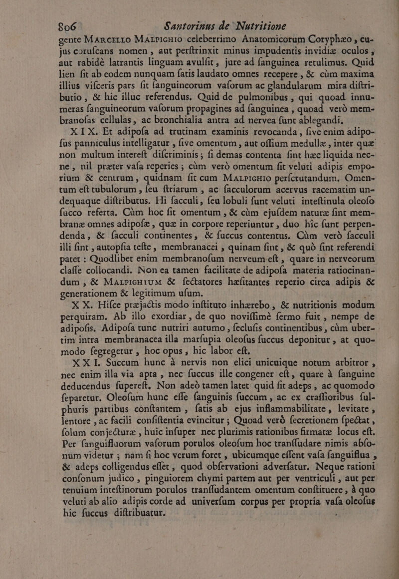 gente MAncrLLO MaArricHuro celeberrimo Anatomicorum Coryphzo ; cu- jus coruícans nomen , aut perítrinxit minus impudentis invidiz oculos, aut rabidé latrantis linguam avulfit , jure ad fanguinea retulimus. Quid lien fit ab eodem nunquam fatis laudato omnes recepere , &amp; cüm maxima illius vifceris pars fit íanguineorum vaforum ac glandularum mira diftri- butio, &amp; hic illuc referendus. Quid de pulmonibus , qui quoad innu- meras fanguineorum vaforum propagines ad fanguinea , quoad veró mem- branofías cellulas, ac bronchialia antra ad nervea funt ablegandi. X I X. Et adipoía ad trutinam examinis revocanda , five enim adipo- non multum intereft difcriminis; fi demas contenta fint hzc liquida nec- ne, nil prater vafa reperies ; cüm veró omentum fit veluti adipis empo- rium &amp; centrum , quidnam fit cum. Marpicnro perícrutandum. Omen- tum eft tubulorum , feu ftriarum , ac facculorum acervus racematim un- dequaque diftributus. Hi facculi, feu lobuli funt veluti inteftinula oleofo fucco referta. Cüm hoc fit omentum , &amp; càm ejuídem naturz fint mem- branz omnes adipofz , quz in corpore reperiuntur , duo hic funt perpen- denda, &amp; íacculi continentes, &amp; íuccus contentus. Cüm veró facculi illi fint , autopfia tefte , membranacei , quinam fint , &amp; quó fint referendi patet : Quodlibet enim. membranofum nerveum eft , quare in nerveorum claffe collocandi. Non ea tamen facilitate de adipofa materia ratiocinan- dum , &amp; MarricHiuM &amp; fe&amp;tatores hafitantes reperio circa adipis &amp; generationem &amp; legitimum ufum. ái X X. Hiíce przja&amp;tis modo inftituto inhzrebo , &amp; nutritionis modum perquiram. Ab illo exordiar, de quo noviffimé fermo fuit , nempe de tim intra membranacea illa maríupia oleofus fuccus deponitur , at quo- modo fegregetur , hoc opus , hic labor eft. XXI. Succum hunc à nervis non elici unicuique notum arbitror , nec enim illa via apta , nec fuccus ille congener eft, quare à fanguine deducendus fupereft, Non adeó tamen latet quid fit adeps , ac quomodo feparetur. Oleofum hunc effe fanguinis fuccum , ac ex craffioribus ful- phuris partibus conftantem , fatis ab. ejus inflammabilitate , levitate , lentore , ac facili confiftentia evincitur ; Quoad veró fecretionem fpectat , folum conjecture , huic infuper nec plurimis rationibus firmat locus eft. Per fanguiflaorum vaforum porulos oleofum hoc tranffudare nimis abío- num videtur ; nam fi hoc verum foret , ubicumque effent vaía fanguiflua , &amp; adeps colligendus effet, quod obfervationi adverfatur. Neque rationi confonum judico , pinguiorem chymi partem aut per ventriculi , aut per tenuium inteftinorum porulos tranffudantem omentum conftituere , à quo veluti ab alio adipis corde ad univerfum corpus per propria vafa oleofus hic fuccus diftribuatur. |