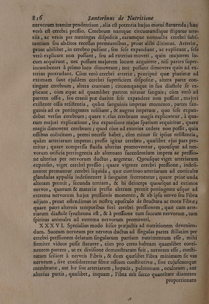 nervcrum tramite pendentium , alia eft potentia hujus motui ftataenda ; hec veró eft cerebri preffio. Cerebrum namque circumundique ftipatur arte- tantiam feu abditos receflus permeantibus, prout alibi diximus. Arteriz, veró explicare non poffunt, feu ad exterius moveri , quin majorem lo- incumbentes à primo loco dimoveant; nec. poffunt dimovere quin ad ex- terius protrudapt, Cüm veró cerebri arteriz , precipuéó que plurimae ad eximam fÍunt ejufdem cerebri fuperficiem difpofitz , altera parte con- tingant cerebrum , altera cranium ; circumquaque in fua. diaftole fe ex- plicant, cüm eque ad quamlibet partem nitatur fanguis; cüm veró ad partem offis , feu cranii prz duritie fefe expandere non poffint , majori exiftente offis refiftentia, quàm fanguinis impetus momento , partes fan- guinis ad os pertingentes refiliunt , &amp; augent impetum , quo fefe expan- debat verfus cerebrum ; quare v.ríus cerebrum magis explicantur , à qua- rum majori explicatione , feu expanfione majus fpatium requiritur , quare magis dimovent cerebrum ; quod cüm ad exterius cedere non poffit , quia quàm arteriarum impetus; preffo igitur cerebro , qualibet ejas pars pre- mitur; quare compreífa fluida ulterius promoventur , quouíque ad ner- vorum orificia pertingentia ab alterpato fuccedentium impetu ac preffio- ne ulterius per nervorum du&amp;us , urgentur. Quonífque viget arteriarum .expanfio, viget cerebri preffio ; quare vigente cerebri preffione ; indefi- glandulas appulíu indefinenter à fanguine fecernentur; quare prior unda alteram premit, fecunda tertiam, &amp; hi deinceps quovuíque ad extimos nervos, quorum &amp; materie preíLe alteram premit pertingente ufque ad adjuto , prout oftendimus in noftro opufculo de ftru&amp;ura ac motu Fibre; riarum diaftole fynchrona eft , &amp; à preffione tum fuccum nervorum , tum fpiritus animales ad extrema nervorum promoveri, : XXX VI Specialius modo hiíce przja&amp;is ad nutritionem devenien- dum. Succum nerveum per nerveos du&amp;us ad. fingulas partes (tillatim per cerebri preffionem delatum fingularum partium. nutrimentum effe , mihi firmiter videor pofle ftatuere , càm pro certo habeam quamlibet conti- nentem partem , ut ex divifione demonftratum fuit , nerveam effe , confti- tutam fcilicet à nerveis Fibris , &amp; dum qualibet Fibra minimum fit vas nerveum , five confiderentur fibre offium conftitutivz , five cujufcumque membranz , aut hz fint arteriarum , hepatis , polmonum , oculorum , aut alterius partis , quelibet, inquam , Fibra erit fucco quantitate diametro VT j  X C - u -^ * Lar 0 — ios ca geo usc aditu cadi.