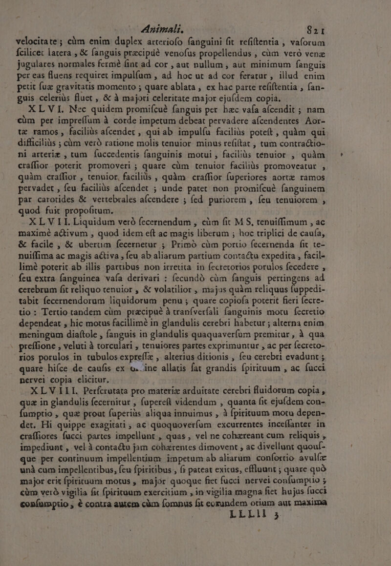 - Animal. 821 velocitate; cüm enim duplex atteriofo fanguini fit. refitentia , vaforum Ícilice: latera , &amp; fanguis precipdé venofus propellendus , càm vetó venz jugulares normales fermé fint ad cor , aut nullum , aut minimum fanguis per eas fluens requiret impulfam , ad hoc ut ad cor feratur, illud enim guis celerius fluet , &amp; à majori celeritate major eja(dem copia. XLVI. Nec quidem promifcué fanguis per. hzc vafa afcendit ; nam tz ramos, faciliüs aícendec , qui ab impulíu faciliàs poteft , quàm qui ni arteriz , tum | fuccedentis fanguinis motui , faciliüs tenuior , quàm craífior poterit promoveri ; quare cüm tenuior faciliàs promoveatut , quàm craífior , tenuior, facilis , quàm craffior fuperiores aortz ramos pervadet , feu faciliàs a(cendet ; unde patet non promiícué fanguinem par carotides &amp; vertebrales aícendere ; (ed. puriorem , feu tenuiorem , quod fuit propo(itum. maximé activum , quod idem eft ac magis liberum ; hoc triplici de caufa, &amp; facile , &amp; uberum fecernetur ; Primó cüm portio fecernenda fit. te- nuiífima ac magis activa , feu ab aliarum partium contactu expedita , facil- limé poterit ab illis partibus non irretita. in fecretorios porulos fecedere , feu extra fanguinea vafa derivari : fecundó cüm fanguis pertingens ad cerebrum fit reliquo cenuior , &amp; volatilior , majus quàm reliquus fuppedi- tabit fecernendorum liquidorum penu ; quare copiofa poterit fieri fecre- tio : Tertio tandem cüm pracipué à tranfverfali fanguinis motu fecretio dependeat , hic motus facillimé in glandulis cerebri habetur ; alterna enim meningum diaftole , fanguis in glandulis quaquaverfum premitur, à qua preffione , veluti à torculari , tenuiores partes exprimuntur , ac per fecreto- rios porulos in tubulos expreíTz , alterius ditionis , feu cerebri evadunt ; quare hiíce de caufis ex o. ine allatis fat grandis fpirituum , ac fucci nervei copia elicitur, : XLV ILI. Perfcrutata pro materiz arduitate cerebri fluidorum copia , qua in glandulis fecernitur , fupereft videndum , quanta fit ejufdem con- fumptio , qua prout faperiüs aliqua innuimus , à fpirituum motu depen- det. Hi quippe exagitati ; ac quoquoverfum excurrentes inceflanter in craffiores fucci partes impellunt ,, quas , vel ne cohzreant cum reliquis impediunt , vel à contactu jam cohzrentes dimovent , ac divellunt quoul- que per continuum impellenium impetum ab aliarum coníortio. avulíz unà cum impellentibus, feu fpiritibus , (; pateat exicus, effluunt ; quare quó major erit fpirituum motus , major quoque fret fucci. nervei confumpuo ; cim veró vigilia fit fpirituum exercitium , in vigilia magna fiet hujus fucci confumptio , é contra autem cüm foronus fit eorundem otium aut maxima LLLII 5