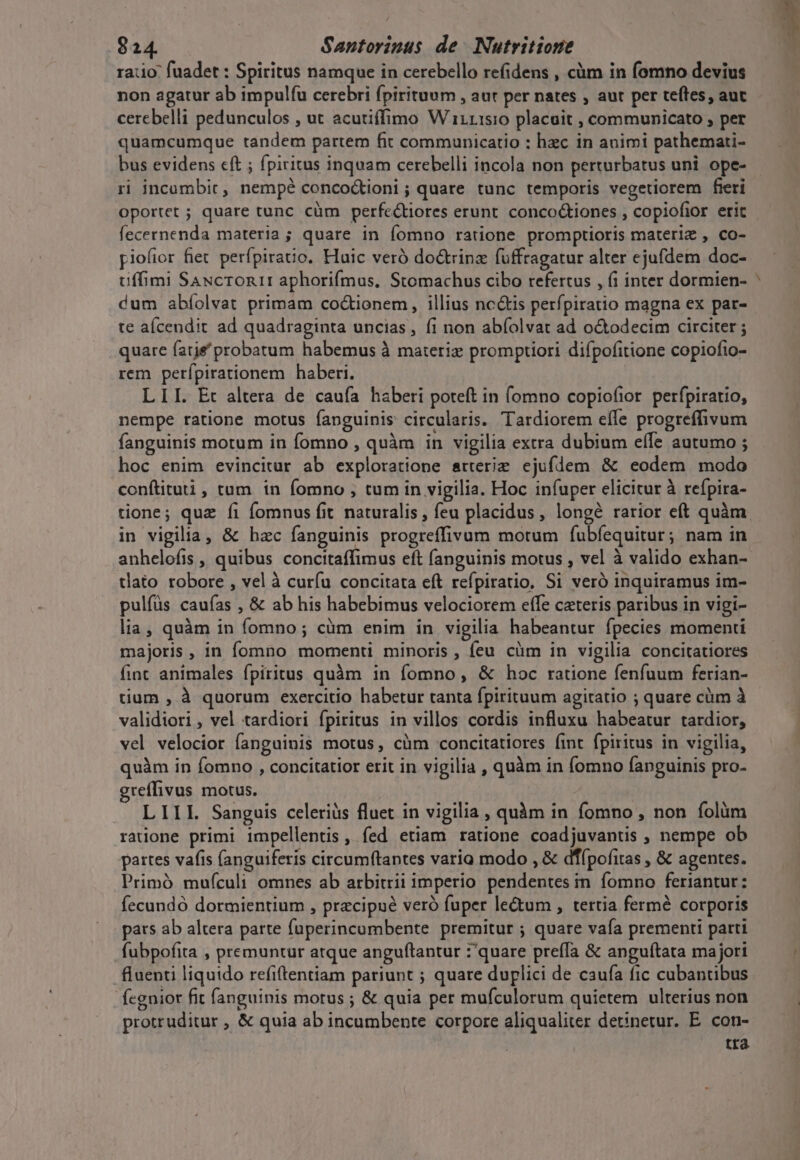 ratio fuadet : Spiritus namque in cerebello refidens , cüm in fomno devius non agatur ab impulíu cerebri fpirituum , aut per nates , aut per teftes, aut cerebelli pedunculos , ut acutiffimo W i1115:0 placuit , communicato ; per quamcumque tandem partem fit communicatio : hzc in animi pathemati- bus evidens cft ; fpiritus inquam cerebelli incola non perturbatus uni ope- ri incambic, nempé concoctioni ; quare tunc temporis vegetiorem fieri oportet ; quare tunc cüm perfe&amp;tiores erunt. concoGiones , copiofior erit fecernenda materia ; quare in fomno ratione promptioris materiz , co- piofior fiet perfpiravo. Haic veró do&amp;trinz fuffragatur alter ejufdem doc- tiffimi Saucronir aphorifmus, Stomachus cibo refertus , (i inter dormien- dum abíolvat primam coctionem, illius nc&amp;is perfpiratio magna ex par- te aícendit ad quadraginta uncias, fi non abíolvat ad o&amp;odecim circiter ; quare farje probatum habemus à materiz promptiori difpofitione copiofio- rem perfípirationem haberi. LII. Et altera de caufa haberi poteft in fomno copiofior. perfpiratio, nempe ratione motus fanguinis circularis. Tardiorem effe progreffivum fanguinis motum in fomno , quàm in vigilia extra dubium effe autumo ; hoc enim evincitur ab exploratione atterie ejufdem &amp; eodem modo conftituti, tum in fomno , tum in vigilia. Hoc infuper elicitur à refpira- in vigilia, &amp; hzc fanguinis progreffivum motum fÍubfequitur; nam in anhelofis , quibus concitaffimus eft fanguinis motus , vel à valido exhan- tlato robore , vel à curíu concitata eft refpiratio. Si veró inquiramus im- pulfüs caufas , &amp; ab his habebimus velociorem effe ceteris paribus in vigi- lia, quàm in fomno; cüm enim in vigilia habeantur fpecies momenti majoris, in fomno momenti minoris , feu cüm in vigilia concitatiores fint animales fpiritus quàm in fomno, &amp; hoc ratione fenfuum ferian- tium , à quorum exercitio habetur tanta fpirituum agitatio ; quare cüm à validiori , vel tardiori fpiritus in villos cordis influxu habeatur tardior, vel velocior fanguinis motus, càm concitatiores (int fpiritus in vigilia, quàm in fomno , concitatior erit in vigilia , quàm in fomno fanguinis pro- greffivus motus. | LIIL Sanguis celeriüs fluet in vigilia , quàm in fomno , non folüm radone primi impellentis, fed etiam ratione coadjuvantis , nempe ob partes vafis (anguiferis circumftantes varia modo , &amp; dT(pofitas , &amp; agentes. Primó mufculi omnes ab arbitrii imperio pendentes in fomno feriantur: fecundó dormientium , precipue veró fuper le&amp;um , tertia fermé corporis pats ab altera parte fuperincumbente premitur ; quare vafa prementi parti fubpofita , premuntur atque anguftantur :quare preffa &amp; anguítata majori fluenti liquido refiftentiam pariunt ; quare duplici de caufa fic cubantibus fegnior fit fanguinis morus ; &amp; quia per mufculorum quietem ulterius non protruditur , &amp; quia ab incumbente corpore aliqualiter detinetur. E. con- tra T