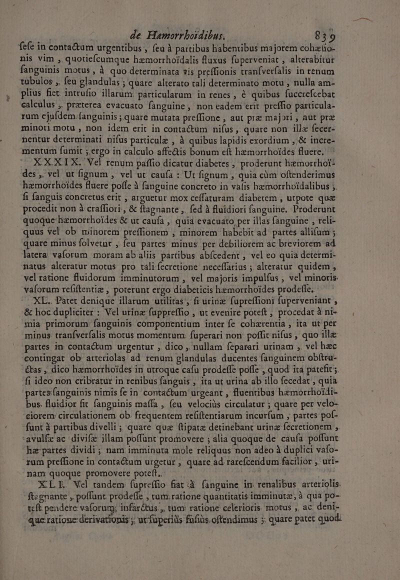 fefe in conta&amp;um urgentibus , feu à partibus habentibus majorem cohztio- nis vim , quotiefcumque hzemorrhoidalis fluxus füperveniat , alterabitur fanguinis motus , à quo determinata sis preífionis tranfverfalis in renum tübulos ,. feu glandulas ; quare alterato tali determinato motu , nulla am- plius fiet intrufio. illarum: particularum in renes, à quibus fuccrefcebat calculus ,. praterea evacuato fanguine , non eadem erit preffio particula- rum ejufdem. fanguinis ;.quare mutata preffione , aut pre majori , aut prz minori motu , non idem erit in contactum nifus ,. quare non illx fecer- nentur determinati nifus particule , à quibus lapidis exordium ,,&amp; incre- mentum fumit ;.ergo in calculo affe&amp;is bonum eft hemorrhoides fluere. XXXIX. Vel renum paffio dicatur diabetes , proderunt hemorrhot- des ,. vel ut fignum , vel ut caufa : Ut fignum , quia cüm oftenderimus hamorrhoides fluere pofle à fanguine concreto in vafis hemorrhoidalibus ;. fi fanguis concretus erit , arguetur mox ceffaturam diaberem , utpote quz procedit non à craffiori , &amp; ftagnante ,. fed à fluidiori fanguine. Proderunt quoque lizmorrhoides &amp; ut caufa , quia evacuato per illas fanguine , reli- quus Vel ob minorem preffionem , minorem habebit ad. partes allium ; quare minus folvetnr , feu partes minus per debiliorem ac breviorem ad latera. vaforum moram ab aliis partibus abícedent , vel eo quia determi- natus alteratur motus pro táli fecretione neceffarius ; alteratur quidem , vel ratione fluidorum 1mminutorum , vel majoris impulfus , vel minoris. vaíorum refiftentiz , poterunt ergo diabeticis hzmorrhoides prodetfe. ^. XL. Patet denique illarum utilitas , fi urinz fupreffioni fuperveniant , &amp; hoc dupliciter : Vel urinz fuppreffio , ut evenire poteft , procedat à ni- mia primorum: fanguinis componentium inter fe cohzrentia , ita ut per minus tranfverfalis motus momentum: fuperari non poffit nifus , quo 1llz partes in contactum urgentur ,. dico ,. nullam feparari urinam ,. vel hec contingat ob arteriolas ad renum glandulas ducentes fanguinem obftru- tas ,. dico hzmorrhoides in utroque cafu prodeffe poffe , quod ita patefit . fi ideo non cribratur in renibus fanguis , ita ut urina ab illo fecedat , quia partes fanguinis nimis fe in. contactum urgeant , fluentibus hemorrhoidi- bus. fluidior fit fanguinis maffa , feu velociàs circulatur ; quare per velo- ciorem: circulationem ob frequentem refiftentiarum incurfum ; partes pof- funt à partibus divelli; quare quz ftipate detinebant urinz fecretionem , 'avulfe ac divifz jllam poffunt promovere ; alia quoque de caufa poffunt hz pattes dividi ; nam imminuta mole reliquus non adeo à duplici vafo- rum preffione in conta&amp;um urgetur , quare ad rarefcendum facilior ,. uri- nanmr quoque promovere poteft. XL E. Vel tandem (upreffio fiat .à (anguine im. renalibus arteriolis. ftegnante , poffunt prodeffe , tum.ratione quantitatis imminutz, à qua po- teft. pendere vaforum; infar&amp;tus., tum: ratione celerioris. motus ,, ac deni- quc ratione: derivationis ;. ur füperiüs fafiis. oftendimus 5: quare patet quod.