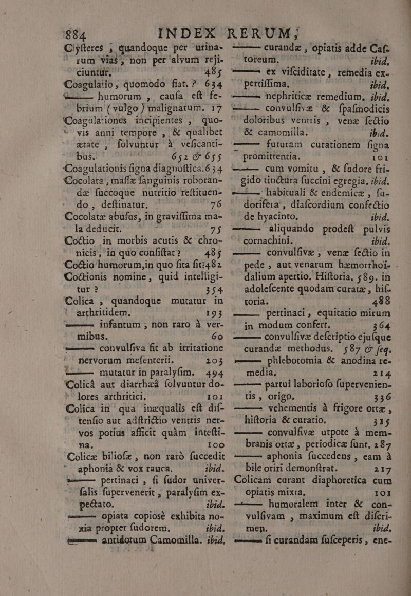 Clyíteres , quandoque per urina- ' rum Vias, non per alvum reji- ciunttir, «| 48; Coagaülaiio, quomodo fiat. ? 634 V——— humorum , cauía cft fe- brium ( vulgo ) malignatum. 17 (Coagula:iones incipientes , quo- *' vis anni tempore , &amp; qualibet atate , folvühtur à veficanti- bus. 6510 655 Coagulationis figna diagnoftica.6 5 4 Cocolata , maffz fanguinis roboran- dz fuccoque nutrito reftituen- do, deftinatur. | 76 Cocolata abufus, in graviffima ma- Jladedüei com ded 3 Co&amp;io in morbis acutis &amp; chro- nicis; in quo confitat ? 48$ Co&amp;io hamorum,in quo fita fi2482 Codcionis nomine, quid intelligi- LA i et 354 Colica , quandoque mutatur in arthritidem., 193 infantum , non raro à ver- mibus. 6o —— convulfiva fit ab. irritatione nervorum mefenterii. 203 mutatur in paralyfim. — 494 Colicà aut diarrhzá íolvuntur do- ^ lores atthritici, T T EE Colica in qua inzqualis eft dií- tenfio aut adílri&amp;tio ventris ner- vos potius afficit quàm intefti- na. IcO Colicz biliofz , non raró fuccedit aphonia &amp; vox rauca. ibid. »—— pertinaci , fi füdor uüniver- falis fupervenerit , paralyfim ex- pedato. ibid. e———- opiata copiose exhibita no- xia propter fudorem. ibid. &amp;-— antidorum Camornilla. ;b;d, -* P. [ad curanda , opiatis adde Caf- ^toreum. ^ ibid, ——— ex vifciditate, remedia ex- -perriffima, | ibid, ——— nephritice remedium. ibi, | convulfive ^ &amp; fpaímodicis doloribus ventis , vene ftc&amp;tio &amp; camomilla. ibi4. ———— futuram curationem figna promittentia. 101 ——— cum vomitu , &amp; fudore fti- gido tincta fuccini egregia, ibid. —L— habituali &amp; endemicz , fa- dorifeia , diafcordium confectio de hyacinto. ibid. ——- aliquando prodeft pulvis - cornachini. ibid. convulfive , venz fectio in dalium apertio. Hiftoria, $89. in adolefcente quodam curatz , hi(- toria. 499 pertinaci, equitatio mirum in modum confert, 364. — convulfivz defcriptio ejufque curandz methodus. 587 c feq. ——— phlebotomia &amp; anodina re- media. 214 —-—— partui laboriofo fupervenien- tis , origo. 336 - vehementis à frigore orte , hiftoria &amp; curatio. 315 convulfive utpote à mem- branis ortz , periodicz funr, 287 — — aphonia fuccedens , eam à bile oriri demonftrat. 217 Colicam curant diaphoretica cum Opiatis mixta, 101 ———— humoralem inter &amp; con- vulfivam , maximum eft difcri- men. ibid, — 9 Í1 curandam fuíceperis , enc- ENLESS m