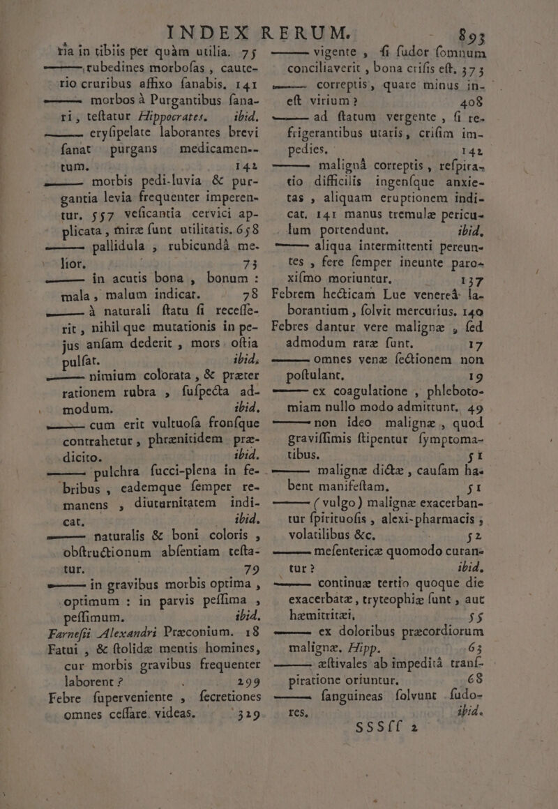 ,tubedines morboías , caute- rio cruribus affixo fanabis, r41: ———- morbos à Purgantibus. fana- ri, teftatur ZJippecrater. — ibid. — —— etylipelate laborantes brevi fanat purgans ^ medicamen.- tum. 141 »—-— morbis pedi.luvia &amp; pur- gantia levia frequenter imperen- tur, jj7 veficantia cervici ap- plicata , mirz funt utilitatis, 658 ——— pallidula ; rubicundà me. v^ Itor. 73 ——— in acutis bona , bonum: mala, malum indicat. 28 ——— à naturali ftatu fi receífe- rit, nihil que mutationis in pe- jus anfam dederit , mors oftia pulfat. ibid; ——— nimium colorata , &amp; preter rationem rubra , fufpecta ad- .. modum. ibid. ———-— cum erit vultuofa froníque contrahetur , phrenitidem prz- dicito. ibid. pulchra fucci-plena in fe- bribus , eademque femper re- manens , diutarnitatem indi- | €at. — .. ilid. -——— naturalis &amp; boni coloris , obftructionum abfentiam tefta- tur. 79 e——— in gravibus morbis optima , optimum : in parvis peílima , peffimum., ibid. Farnefri Alexandri Pteconium. 18 Fatui , &amp; ftolide mentis homines, cur morbis gravibus frequenter laborent ? i 299 Febre fuperveniente , fecretiones omnes ceffare. videas. 319 conciliaverit , bona ciifis eft, 57 ; v COrreptis, quate minus in- eft virium? 408 ——— ad (ftatum vergente , fi re. frigerantibus utaris, cri(im im- pedites, I421 — — maligná correptis , refpira- tio difficilis ingeníque anxie- tas , aliquam eruptionem indi- cat. 141 manus tremula pericu- lum portendunt. ibid, ——— aliqua intermittenti pereun- tes , fere femper ineunte paro- xiímo moriuntur, 137 Febrem hecticam Lue venereá- la- borantium , folvit mercurius. 140 Febres dantur. vere maligne , fed admodum rarz funt. 17 omnes venz Íe&amp;ionem non poftulant, 19 —— —- ex coagulatione , phleboto- miam nullo modo admittunt. 49 —— —non ideo maligne , quod graviffimis ftipentur. fymptoma- tibus. jt malignz di&amp;z , caufam ha: bent manifeftam, ji ( vulgo) maligna exacetban- tur fpirituofis , alexi-pharmacis ; volaülibus &amp;c. jt mefentericz quomodo curan- tur ? ibid, ——— contnuz tertio quoque die exacerbatz , tryteophiz funt ; autc haemitritzi, $$ ——— €x doloribus przcordiorum maligna. Hipp. 65 - eftivales ab impediià. tranf- piratione oriuntur. 68 ———2À Íanguineas folvunt fudo- res, ibid. SSS(f i
