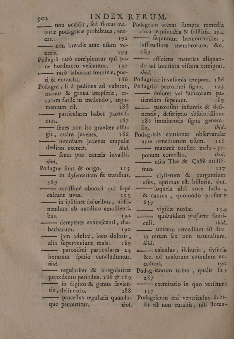 —— non occidit , fed fluxus ma- teriz podagricz prohibitus , ene- cat.- 192 non invadit ante ufum ve- neris, 193 Podag:ià raró corripiuntur qui pa- ne hordeaceo vefcuntur. — 192 ——— — taró laborant foeeminz, pue- ri &amp; eunuchi. 196 Podagra, f; à pedibus ad cubitos, manus &amp; genua irrepferit , er- ratum fuiffe in medendo , argu- mentum. eft. 188 —— parüculares habet paroxif- mos, 187 ——— Íenes non ita graviter affli- git, quàm juvenes, 186 ——— interdum juvenes crapula deditos exercet. ibid. ———— [Íenes prz. ceteris invadit. ibid, Podagrze fons &amp; origo. Ilf — — in dyíenteriam fit. tranfitus.. 369 Ue ——— tariffimé obnoxii qui fepé calcant uvas. 193- ——— in ipfiímet doloribus , abfti- nendum ab anodino. emollienti- bus. 191 ————— derepente evanefcenti , rha- barbarum. ^ 190 ———- jam adultz, loco doloris ,. alia fuperveniunt mala. 189 ———— paroxifmi particulares | 24. horarum. fpatio concluduntur. zbid. — regulariter &amp; — irregulariter procedentis periodus. 188 &amp; 189. ——— in digitos &amp; genua fxvien- tis. , delineatio, 198 *—— proceífus regularis quando- que peryertitur. Podagram arcent fümpta remedia circa &amp;quino&amp;ia &amp; folftitia, 194. fequuntur hzmorrhoides , laffitudines membrorum. &amp;c. 199 do ad interiora vifcera remigrat, 2bid. Podagticz invafionis tempora. 186 Podagrici paroxifmi figna. ^ 195 —-— dolores vel Stoicorum pa- tientiam | fuperant. 189 ——— paroxifmi inftanus &amp; defi- nentis, defcriptio abíolutiffima. lia, ibid. Podagricis cautiones obíervanda ante remediorum ufum. — 116 ponum comeftio.. ibid. mus. F17 ——— clyfterum &amp; purgantium: ufus, optimus eft. hiftoria. iLid. loquela altà. voce facta ,. &amp; cantus , quomodo profint ? ——— vigilie noxiz. 194 ——— quibuídam profuere fonti- culi. - ibid. ———. unicum remedium eft diz- ta rerum fex non naturalium. ibid. ANS e—— calculus , ifchuria ,. dyfuria: &amp;c. ad malorum cumulum ac- cedunt, 190. Podagricorum urina , qualis fit 2067 exercitatio in quo verfetur? yb Podagricum cui ventriculus dcbi- lis eft non curabis , nifi ftoma«