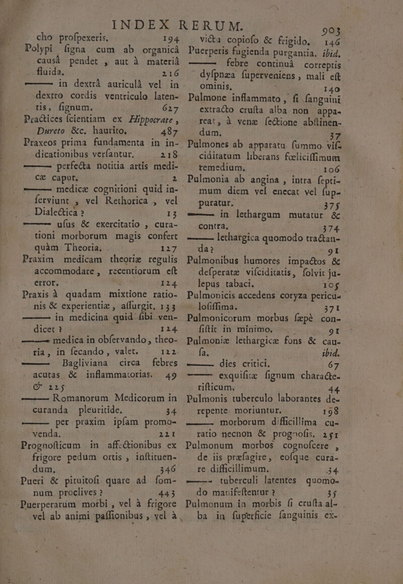 cho profpexeris. 194 Polypi (gna cum ab organicá ' .causà pendet , aut à materià fluida. 216 ———— in dexttá auriculà vel in dextro cordis ventriculo laten- tis, fignum. 627 Pradices fcientiam ex ZZippocrate , Dureto &amp;c. haurito, 487 Praxeos prima fundamenta in in- dicationibus veríantur, 218 ———— perfe&amp;a notida artis medi- CE caput. 2 ferviunt , vel Rethorica , vel Dialectica ? 13 ufus &amp; exercitatio , cura- uoni morborum magis confert quàm Theoria, 127 Praxim medicam theorig regulis accommodare, recentiorum eft error. i 124 Praxis à quadam mixtione ratio- nis &amp; experientiz , affurgit, 155 in medicina quid fibi ven- dicet ? : I14 —-——5 medica in obfervando , theo- ria, in fecando, valet. 122. ——— Bagliviana circa — febres acutas &amp; inflammatorias. — 49 C aij — — Romanorum Medicorum in curanda pleuritide. 34. per praxim ipfam promo- venda. 2121 Prognofticum in aff-&amp;ionibus ex frigore pedum ortis , inftituen- dum, 346 Pueri &amp; pituitofi quare ad íom- num. proclives ? 443 Puerperarím motrbi , vel à frigore mU MR vi&amp;u copiofo &amp; frigido, 146 Paerperis fugienda purgantia. ibid. febre continuà correptis dyfpnza füperveniens , mali eft ominis, 140 Palmone inflammato ,' fi. fanguini extrado crufta alba non appa- reat, à vene íectione abüinen- dum. OB ciditatum liberans foeliciffimum remedium. 106 Pulmonia ab angina , intra. fepti- mum diem vel enecat vel fup- puratur. 37$ —— in lethargum mutatur. &amp;. contta, 374. ——— lethargica quomodo tractan- da? : 9I Pulmonibus humores impactos &amp; defperate viíciditatis, folvit ja- lepus tabaci. t T ex Pulmonicis accedens coryza pericu lofiffima. 371 Pulmonicorum morbus fírzpé con- fiftit in minimo, 9I Palmoniz lethargice fons.&amp; cau. fa. ibid. ——— . dies critici, 67 exquifiie fignum charadcte- rifticum. 44. Pulmonis tuberculo laborantes de- repente. moriuntur. 198 — — morborum dfficillima cu- ratio necnon &amp; prognofis. 2r Pulmonum morbos cognofcere , de iis przfagire, ' eofque cura- re difficillimum. 34. ———- tuüberculi latentes | quomo- do mauifeftentur ? Pulmonum ia morbis (i cru(ta al-.. ba in fuperfiie fanguinis ex. .