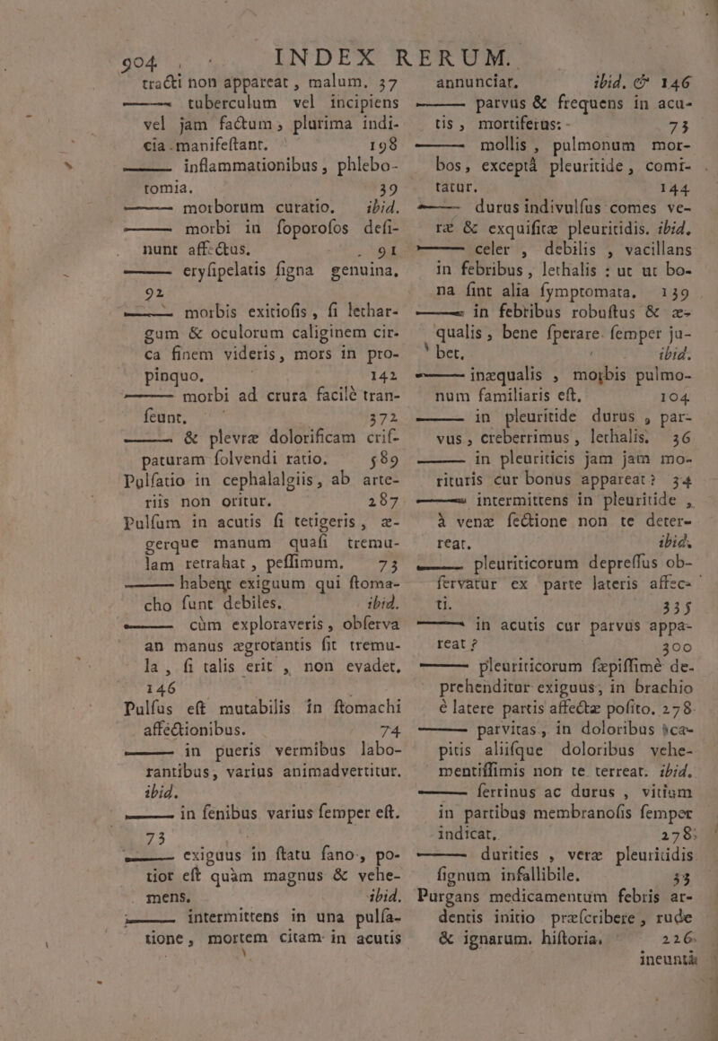 tracti non appareat , malum, 37 tubercalum vel incipiens vel jam fadum, plurima indi- cia . manifeftant. 198 inflammarionibus , phlebo- tomlia. 39 morborum curatio. — ibid. morbi in foporofos defi- nunt aff«ctus. mr. eryfipelatis figna genuina, 92 ——. morbis exitiofis, fi lethar- gum &amp; oculorum caliginem cir. ca finem videris, mors in pro- pinquo. 142 — — morbi ad. crura. facilé tran- feunt. 272 &amp; plevre dolorificam crif- paturam folvendi ratio. $89 Polfaiio in cephalalgiis, ab arte- riis non oritur. 287 Pulfum in acutis fi tetigeris , z- gerque manum quafi tremu- lam retrahat , peffimum. — 73 habent exiguum qui ftoma- cho funt debiles. ibid. ——— cüm exploraveris , obferva an manus zgrotantis fit tremu- la, fi talis erit , non evadet. 146 —— i: Pulfus eft mutabilis in ftomachi affectionibus. 74 ———— in pueris vermibus labo- rantibus, varius animadverutur. ibid. ——— in fénibus. varius femper eft. 73 ———— exiguus in ftatu fano, po- tior eft mens, ibid. L——— intermittens in una pulía. annunciar. ibid. &amp; 146 parvus &amp; frequens in acu- tis , mortiferus: - 75 ———- mollis , pulmonum mor- bos, exceptà pleuritide , comi- tatur. 144 - durusindivulfus comes ve- rÉ &amp; exquifie pleuritidis. ibid. —— — celer , debilis , vacillans in febribus, lethalis : ut ut bo- na fint alia fymptomata. 139 ——— in febribus robuítus &amp; z- qualis, bene fperare. femper ja- * oer comme deibi: inzqualis , morbis pulmo- num familiaris eft. 104. in pleuritide durus , par- vus, Creberrimus , lethalis. — 36 in pleuriticis jam jam mo- ritaris cur bonus appareat? 34 —— —25 intermittens in pleuritide , à venz fe&amp;ione non te deter- reat. ibid. e——— pleuriticorum depreffus ob- we e 335 —— in acutis cur parvus appa- reat ? 300 ——- pleuriticorum fzepiffimé de. prehenditur exiguus; in brachio é latere. partis affectz pofito. 278. —— parvitas., in doloribus $ca- pitis aliüfque doloribus vehe- mentiffimis non te. terreat. zbi4. ———— Íerrinus ac durus , vitium in partibus membranof(is femper 1ndicat,. 278; ———— durities , vere pleurididis. fignum infallibile. 33 Purgans medicamentum febris ar- dentis initio praícribere , rude &amp; ignarum. hiftoria, ^ ^ 226 PN CRM